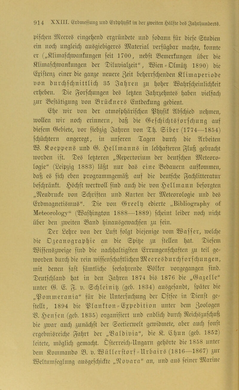 pifdjeii 9Jieereg eimjerjenb ergrüubete unb fobaim für biefe ©tiibieu ein noc:^ imgleicf) ausgiebigere^ ä)?ateriat üerfügbar mad)te, fonnte er („^liinafdjlnaitfungen feit 1700, nebft iöemerfungen über bie Stlimafdjtnanfimgen ber ^dunialgeit, 9Eien = 01mü| 1890) bie @i'iften§ einer bie gange neuere 3eit beljerrfc^enben ÄUmafieriobe non bnrdjfdjuitttid) 35 Saljten gu b)ot)er 3Sat)rfdjeinIid]teit ergeben. ®ie gorfd)imgen beS leigten So^rge^nteS f)aben oielfadj gnr 93eftätigung non S5rüdnerS ©ntbedung gebient. @[)e mir Oon ber atmofbtjnrifdjen ^§bfif ?(bfdjieb nel^men, moden mir nod) erinnern, bafi bie ®efd)id)tSforfd)nng auf biefem Gebiete, Oor fiebgig ^safjren Oon '2^1^. ©iber (1774—1854) fd)üd)tern angeregt, in nuferen Xagen burd) bie 5trbeiten SS. ^oeüpenS unb §eninannS in tebtiafteren ^lufi gebradjt morben ift. ®eS legieren „Siefiertorium ber beutfdjen 9J?eteoro= togie (Seipgig 1883) täfgt nur baS eine SSebanern auffoinmen, ba^ eS fid) eben ürogrammgemäji auf bie bentfdje fg-adjlitteratur befdgränft. §öd)ft mertOolI finb and) bie oon ^eUmann beforgten „fdeubrude oon ©d)riften unb harten ber SOZeteoroIogie unb beS (SrbmagnetiSmuS. ®ie Oon ©reett) ebierte „Bibliography of Meteorology“ (3.Saf^ington 1888—1889) fdjeint leiber nodj nidjt über ben gmeiten Sanb t)inanSgemad)fen gii fein. ®er Sefire Oon ber Suft folgt biejenige Ooin äSaffer, metdje bie Dgeanograf){)ie an bie ©fntge gu ftellen l^at. SDiefein SSiffenSgmeige finb bie nad)t)altigften ^rrungenfdjaften gn teit ge= morben burdj bie rein miffenfd)aftticl^en S07 e e r e S b u rd) f o r f d) n n g e n, mit benen faft fäintUd)C feefa[)renbe S.^ötter Oorgegangen finb. 0eutfd)tanb l)at in ben Sohren 1874 bis 1876 bie „©agetle“ unter ®. 0. ©djteinilg (geb. 1834) anSgefanbt, fpäter bie „^ommerania für bie Hnterfud)ung ber Oftfee in ®ienft ge= fteöt, 1894 bie ^tanfton = ©ffiebition unter bem 3oi-dogen .|)enfen (geb. 1835) organifiert nnb enblid) bnrd) 9^eid)Sgnfdjuf5 bie gmar and) gunädift ber ©eetiermelt gemibmete, aber and) fonft ergebniSreid)e ^af)rt ber „58a(bioia, bie (Et)un (geb. 1852) leitete, inöglid) gemadjt. öfterreidj=llngarn getjörte bie 1858 unter bem ^ommanbo 35. o. S-SüHerftorf = llrbairS (1816—1867) gnr 3Scttiimfegtnng anSgefdjidtc „9(00ara an, unb anS feiner 93carine