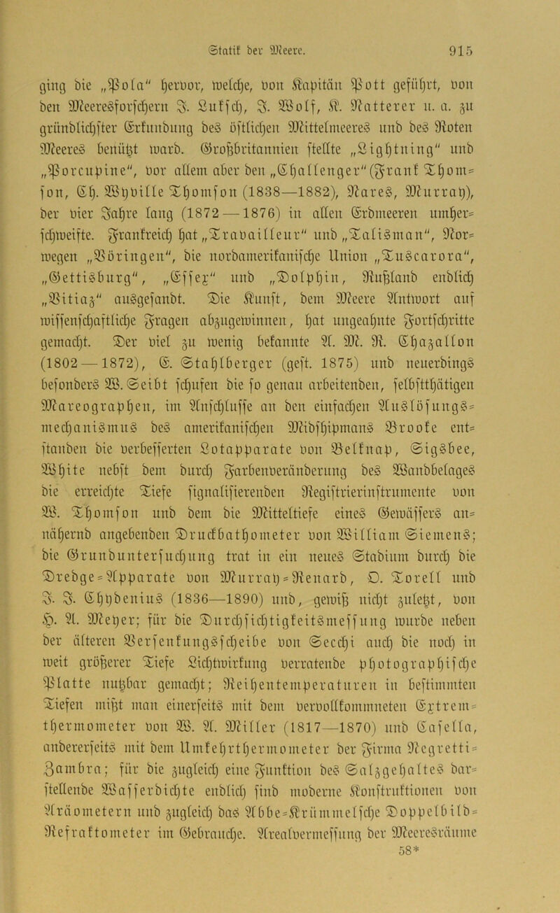 ging bie §erl)or, tneldje, non ^^apitäii ^ott gefiUjrt, non ben 9)Jeere§foi-fd^ern S- ßulfct), 3BoIf, iTJntterer n. a. §n grnnbtidjj’ter förhinbiing be§ o[did)en 90?itte(nieere§ nnb beä 9loten 9J?eere‘5 benützt luarb. ©rofibritannien ftettte „Sig^tning nnb „^^orcnbine“, nor allem aber ben „S^allenger(^’i'anl SEljom^ fon, ©l}. SBljlnlle SL^omfon (1838—1882), 9Zare§, SJJurrat)), ber nier ^a^re lang (1872 —1876) in allen (Srbineeren nm^er= fdjlneifte. g’ranfreid) ^at „SEranaillenr nnb „Xali^man, 9^or^ megen „95öringen, bie norbanierifanifc^e Union „SEugearora, „®etti§bnrg, „(Sffej; nnb „©olpljin, 9Ui^lanb enblid) „9Sitia§ auggefanbt. ®ie Ä^nnft, bem 9J?eere 5lnÜnort ani roifienfd)aftlid)e g^ragen abgngetninnen, l)at ungeal^nte gortfd)ritte gemadjt. ®er niel §n menig befannte 91. 99J. 9^. ß^agallon (1802 — 1872), (£. 0tal)lberger (geft. 1875) nnb neuerbingg be[onber§ SB. @eibt fdjufen bie fo genau arbeitenben, felbftt^ätigen 9J?areograbl)en, im 9tnfd)lnffe an ben einfadjen 9ln§löfnng§= med)ani§mn§ be§ amerifanifd}en DJJibfliipmamS ißroofe ent= ftanben bie uerbefferten Sotapparate non iöelfnap, ©igäbee, 9Bl)ite nebft bem bnrd) garbennernnbernng be§ 2Banbbetnge§ bie erreidjte Xiefe [ignali[ierenben 9?egi[trierin[trnmente non SB. SEl)omfon nnb bem bie SOUtteltiefe eine§ ®einäffer§ an= näl)ernb angebenben ©rudbatpometer non SBilliam ©iemenS; bie ©runbunterfndjiing trat in ein neneS ©tabinm bnrd) bie ®rebge = 9tpparate non 9Jfnrrap = 9^enarb, O. Xorell nnb S. S- ßl}pbenin§ (1836—1890) nnb, getnifi nid)t gnlept, non §. 91. SJ^eper; für bie ®nrd)fid}tigteit§meffnng mnrbe neben ber älteren 9}erfenhing§fd)eibe non @eccl)i and) bie nod) in ineit größerer SEiefe Bidjtmirfnng nerratenbe pl)otograppifd)e i|5latte nupbar gemadjt; 9teil)entemperntnren in beftimmten SEiefen mif3t man einer[eit§ mit bem nernollEommneten @jtrem = tpermometer non SB. 91. 9J?iller (1817—1870) nnb Safella, anbererfeitö mit bem Umfeprtpermometer ber f<firma 9icgretti = ßennbra; für bie §ugleid) eine f^nnttion be§ @al5gel)alte§ bar« ftellenbe SBafferbidjte enblid) finb moberne ^ibonftmltionen non 9lräometern nnb ^ngleid) baö 9lbbe«^rümnielfd)e ©oppelbilb« 9lefraftometer im ©ebrnnd)e. 9lrealnermeffnng ber 9Kecre^3ränme 58*
