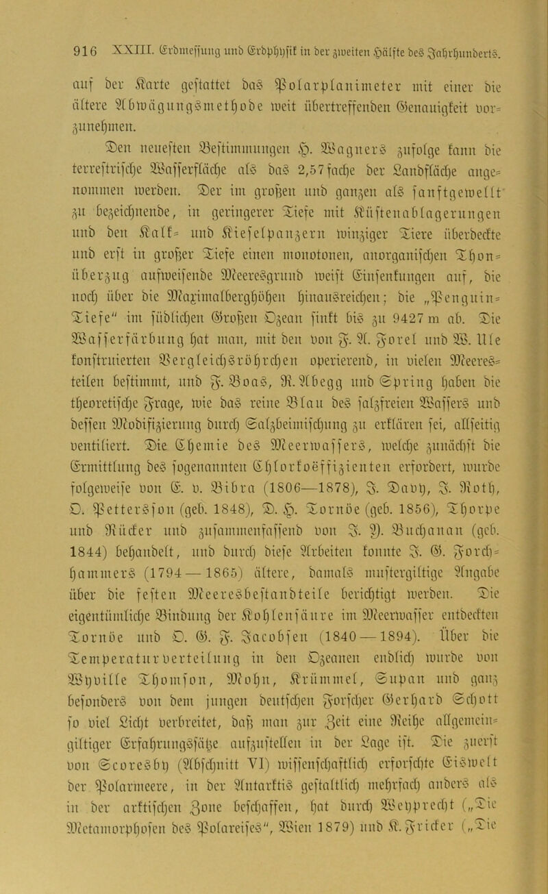 auf ber ^arte geftattet ba§ ^olarptanimeter mit einer bie ältere 5C6mäguugömetf)obe meit übertreffeiibeu Oiennuigfeit uor= äiine^meii. ®en ueiieften 33eftiinmuugen SEagner^ äiifotge fauu bie terreftrifdje 3Bnfferf(äcf)e ba§ 2,57fad]e ber Sanbpdje aiige^ nommeii merbeii. ®er im grofieu unb ganzen al§ fauftgemeüt ,511 6e,^eid)nenbe, in geringerer iliefc mit Ädiftenabtngernngen nnb ben nnb ^tiefefpanjern inin^iger “Siere nberbedte nnb erft in grofjer STiefe einen monotonen, anorganifdjen SE^on^ itberäiig anfloeifenbe Si)?eere?’grnnb meift (Sinfenfungen auf, bie nodj über bie 5D(ai-ima(bergf)of)en Ijinan§reid)en; bie „ißcngnin* Xiefe im füblidjen (Sirofien O^ean finft bü3 §n 9427 m nb. '5^ic iJSafferfärbnng t)at man, mit ben Hon 5f. ^'Oret nnb 3.B. lUe fonftrnierten 9.^ergteid)§rö^rd)cn operierenb, in oielen 9J?eere§« teilen beftimmt, nnb 93oa§, 9^.i)[begg nnb Spring tjaben bie ttjeoretifdje ^-rage, mie ba§ reine 93tan be§ fatgfreien 9Baffer§ unb beffen ^JZobifiäiernng bnrdj Sa(§beimifd)img 511 erftären fei, allfeitig oentiüert. ^ie ßtjemie beö 9)leerlnaffer0, metdje §nnäd)ft bie (Srmitttnng beC’ fogenannten Stjtorfoeffigienten erforbert, mnrbe fotgeineife Oon 0. 93ibra (1806—1878), S)aoi}, S- 9totti, D. ^etter^fon (geb. 1848), Xornöe (geb. 1856), Ütjorpe unb Binder nnb äiifammenfaffenb Oon 9). 93nd)anan (geb. 1844) betjanbett, nnb biird) biefe 9trbeiten tonnte ©. f^ordi = f)ammer§ (1794 — 1865) ältere, bamatö mnftergittigc 9fngabe über bie feften 9)tcere^beftanbteite berid)tigt loerben. S^ie cigentümtidje 93inbnng ber ^otjtcnfänre im 9)ceerU)affer entbedten Xornoe nnb O. ön Sacobfen (1840 —1894). Über bie ‘SemperatnroertcUnng in ben Djeanen enbtid) mnrbe oon 93l)0itte Xtjomfon, 9)?ot)ii, ^t'rümmet, Snpan nnb ganj befonberä oon bem jungen bentfdjen f3^orfd)er öiertjarb Sd)ott fo Oiet £id)t Oerbreitet, bap man äiir eine 9\cipc angemein= gUtiger ®rfat)rnngöfäpe anfäiiftetten in ber Sage ift. juerft oon Scorcöbp (9tbfdjnitt VI) miffcnfdjafttid) crforfd}te ©i^Smelt ber 93otarmcere, in ber 9tntarfti§ geftaltlidj meprfad) anbcr‘3 alC’ in ber arftifdjcn 301m befdjaffen, pat bnrd) 9l'el)pred)t („Sic SOcetamorppofen be§ ißotareife^o, 9©ien 1879) nnb 3'oidcr („4.ic