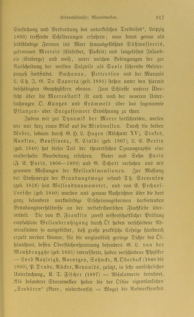 (i’iui'teljuiiö luib !i^erbveitung be§ autarftifdjcu Xreibei)e§, Seip^ig 1893) trcffeube @d)übcriingeii erfapren; man feiint genau alö fclb[tänbige 9)ieer ljiiiauögef(ö^te§ @üf3iuafjerci§, gofvüvcue^^ SO^ccrciö ((£i§fclber, ^adei§) nnb Iü§gelo[te§ Su(anb= cic’ (_@icdicrgc) nnb lueip, unter mcidjeu iBebiuguugeu ber gur ?[uc9'd}eibuug ber inei]'teu (Satzteile at§ ©oote fi’djrenbe (^frier^^ pro^efj ftattfiubet. '-öudjauau, ^^etter:Sfou nnb ber SDtarquic’ S. (Sp. (>3. ®e ©aporta (geft. 1895) fielen unter ben piermit befdjäftigteu ©eopplj[it'eru obenan. 3^”'^ ©djlnjfe unjerer Über= l'idjt über bie 3)^eerc§ftatit i[t and) nod) ber neueren llnter:= ind)nngen D. ^nn^ee nnb .^rümmel§ über ba§ fogenannte ^t^l■^^en= ober ©argaffomeer örmäpnnng 51t tpnn. 3nbem mir jnr ^pnamit ber 9)?eere fortfd)reiten, merfen mir nur fnr§ einen 33(id auf bie älnnbmeilen. ®nrd} bie beiben ii^eber, fobann biird) @. 2. .Spagen (5Ibfd)nitt XV), ©tofe§, Slanfine, Söonffine^q, 51. Sialbi (geb. 1807), 2. (S. ^ertin (geb. 1840) pat biefer SEeil ber tI)eoretifd)en O^eanograpljie eine ninfterpafte SBearbeitnng erfahren. 58ater nnb ©opn Sßärie (3- Sp^äriS, 1806—1893) nnb (^. ©d)ott nerfapen nn§ mit genauen iWeffnngen ber SföcIIenbimenfionen. 3”^' 9Jteffnng ber ©tofjenergie ber 53ranbnng§moge erfanb XI). ©teoenfon (geb. 1818) fein 92eIIenbi)namometer, nnb oon (S. S]^ed)nel= 2oefd)e (geb. 1840) mürben nn§ genaue 97ad)rid)ten über bie bort gau5 befonberg merfmürbige ®rfd)einnng§fornieu barbietenben 53ranbnngöoerI)äItniffe an ber mei'tafrifanifdjen über= mittelt. Xie oon ÜB. g-ranftin 5iierft miffenfd)aftücf)er Sßrüfnng empfoI)Iene 32el(enbern^ignng bnrd) DI paben oerfdjiebcne 5Ib= miralitäten fo anSgebilbet, bafs grope praftifdje Erfolge pierbnrd) cr,^ielt merben fömien; für bie nnglanblid) geringe Xkpte be§ DI= päntdjem?, beffen Dberflädjenfpannnng befonber‘5 2. üan ber 9J?enf3brnggpe (geb. 1835) intcreffierte, paben nerfd)iebene Sßppfifer — 2orb üRapIeigp, üKoentgen, ©opndc, 51. Dberbect (1846 In§ 1900), Xrnbe, üRüder, 9iel)noIb^!>, §n(ept, in fepr an§füpr(id)cr UnterfiKpung, Ä’. X. 3'M'<^pev (1897) — 5IbfoIntmcrte beredjiiet. .5Ibo befonbere ©tnrinmellen paben bie ber Dftfee eigentümlidjen „Seebären (5.3nre, nieberbentfd) = 52oge) bie 5Infnierffamfeit