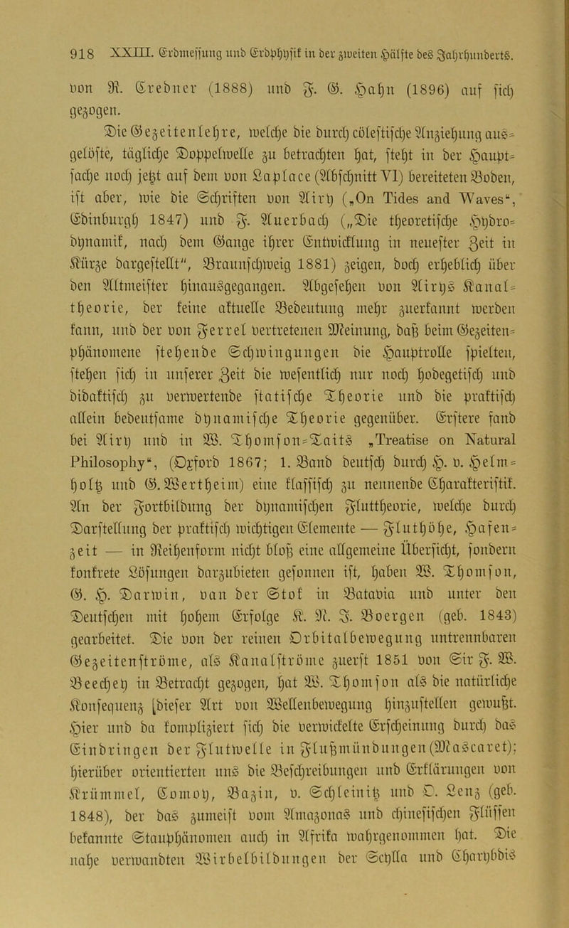 Don ©rebncr (1888) imb ipa()n (1896) auf fid) gezogen. ®ie@e§eitenle()re, luetdje bie buiiljcüleftifdje^Xn^tefjungaue=- gelöfte, tiiglidje ©obfjeüuede §u betradjten ()at, fte()t in ber §au|3t= füd)e uod) je^t auf bem uou Saplace (Slbfdjnitt VI) bereiteten S3obeu, ift aber, luie bie ©djriften Don STirtj („On Tides and Waves“, tSbinburgf) 1847) unb Stuerbad) („®ie tt}eoretifdje .Spljbro* bljnamif, nad) bem ©äuge i^rer (Suünidtung in neuefter ^Xürge bargeftellt, Sraunfdjmeig 1881) 5eigen, bod) ertjebüd) über ben ?(ttmeifter ^inouggegangeu. Stbgefe^en üon 5tirr)ö ^anat= tt)eorie, ber feine aftueHe S3ebentung me^r gnerfannt roerben tdnn, nnb ber üon g^errel üertretenen SOXeinung, bafs beim ®e§eiten= bf)änmnene ftefjenbe ©d)mingungen bie ^auptrotte fpieften, ftefjen fid) in unferer ßeit bie toefentließ nur nod) ^obegetifd) nnb bibaftifd) ^u üertuertenbe ftatifc^e STf)eorie nnb bie praftifd) aflein bebentfame bt)uamifd)e X^eorie gegenüber. (Srftere fanb bei Slirl) nnb in 9B. St^omfon=5Eaitg „Treatise on Natural Philosopliy“, (Djforb 1867; 1. 95anb beutfd) burd) §. ü. §efm = f)oI| unb 9Bertf)eim) eine flüffifd) 311 nennenbe ßfjarafteriftif. ?(n ber bljnamifd)en fyfuttf)eorie, meldje burd) ^arftelfung ber braftifd) mid)tigen (Sfemente — §afen= 3eit — in Dlei^enform nidjt bfof) eine affgemeine Überficf)t, fonbern fonfrete Söflingen bar3iibieten gefonnen ift, fjaben 335. ÜHjomfon, @. ip. ®nrmin, öan ber @tof in ^ataöia nnb unter ben S)eutfd)en mit f)of)em (Srfotge 9c. S- 35oergen (geb. 1843) gearbeitet. ®ie öon ber reinen Drbitafbemegung untrennbaren @e3eitenftröme, af§ SXanatftröme 3iierft 1851 imn ©ir g. 335. !öeed)el) in 35etrad)t ge3ogen, f)at 3S. 'SXfjomfon at§ bie natürUdje .ft\mfeqnen3 [biefer 9frt öon 335eIIenbeiuegung f)in3ufteffen gemußt, .•pier nnb ba fompIi3iert fid) bie öerlöidefte ©rfdjeinnng burd) bae (Sinbringen ber gföt'öelle in gdn^münbnngen(91Xa§caret); fjierüber orientierten nn§ bie Sefdjreibungen unb (Srffärungen oon iXrümmel, (Somol), 35a3in, ö. @d)feinib unb C. £eu3 (geb. 1848), ber ba§ 3iimeift öom 3fma3ona§ unb d)inefifd)en f^füffen befannte @taupI)änomen and) in 3ffrifa imifjrgenommen bat. ®ie nabe öerioanbten 3Sirbefbilbnngen ber ©epffa unb (ibfli’bbbi^--»