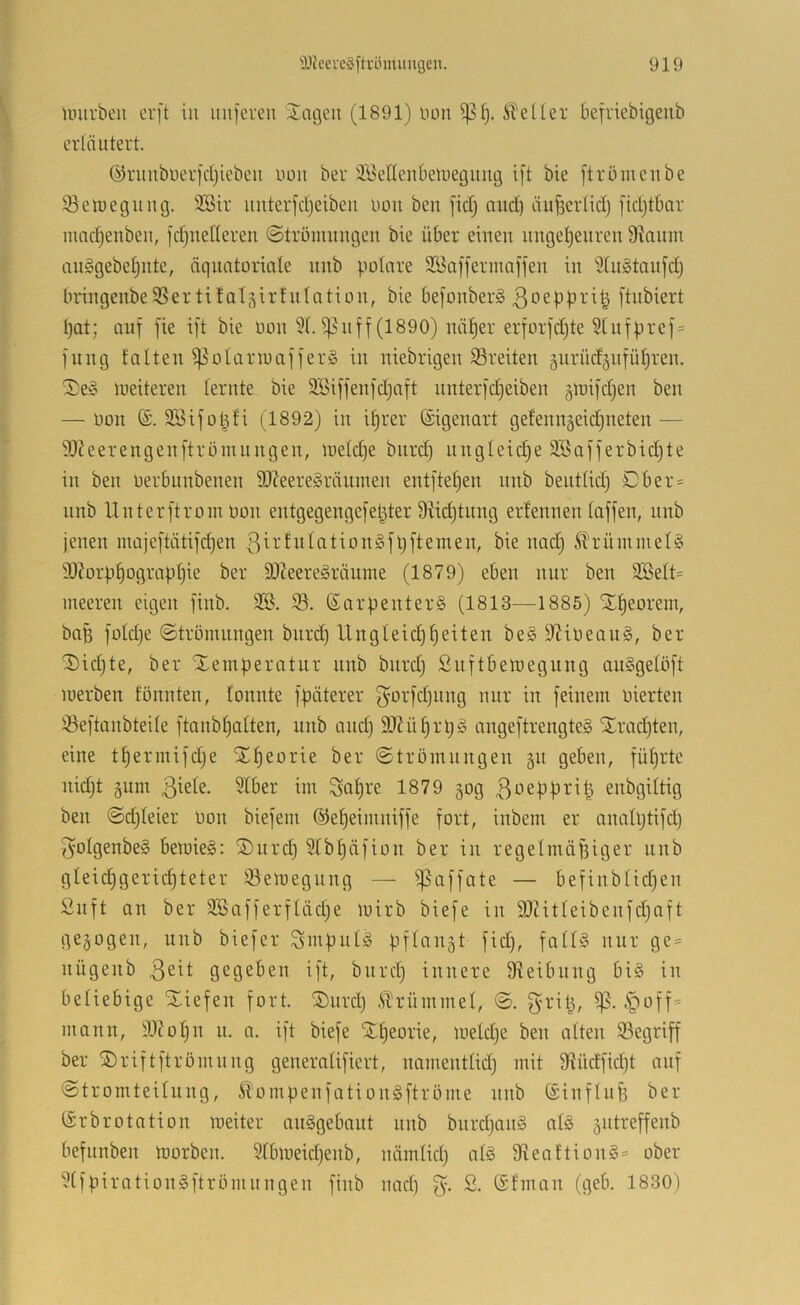 unirbeii er[t iii nuferen Jagen (1891) non ^f). iteüer befriebigenb erläutert. ©rnnbuerfcijieben uon ber 3.'öeUenbeliiegiing ift bie ftromenbe 33etuegung. älSir luiterfctjeiben uou ben fic£) aud) änfierfidj [idjtbar mndjenben, fdjnetleren ©trömungen bie über einen ungetjenren 9iauin anggebetjiite, äquatoriale nnb potare SBafferinaffen in 9tu§tanfd) bringenbeSSertifal-^irfnlation, bie befonber§ ßoeppi-’i^ ftubiert I) at; auf fie ift bie oon 9t. i]5nff (1890) nä^er erforfdjte §tufpref= fung falten ^otariuafferS in niebrigen S3reiten §urücf§nfüt)ren. J) e§ weiteren lernte bie Söiffenfdjaft nnterfdjeiben gioifdjen ben — Oon SBifotyfi (1892) in if)rer Eigenart gefennäeidjneten •— 9J?eerengenftrömnngen, loetd^e biird) ungleidie SBafferbidjte in ben oerbunbenen 93?eere§räumen entftefjen nnb beuttid) Dber= unb Unterftrom Oon entgegengefel^ter 9M)tung erfennen taffen, nnb jenen majeftätifd)en ßirfutationSfljftemen, bie nadj 5trümmel§ ä)Zorpf)ograpt3ie ber 9J?eereäräume (1879) eben nur ben 9Bett= ineeren eigen finb. 3®. 95. ß^arpenterS (1813—1885) Xf)eorein, bag fotdje ©trömungen burd) Ungleid)feiten be§9?i0eau§, ber J)id)te, ber Temperatur uub burdj Suftbetoegung auSgetöft loerben fönnten, tonnte fpäterer f^or'fdjung nur in feinem oierten 93eftanbteite ftanbt)atten, unb and) 9J?ü§rpg angeftrengteS Trachten, eine tt)ermifdje Tf)eorie ber ©trömungeu gu geben, füfjrte nidjt §um Satire 1879 §og 3oeppri| enbgittig ben ©djteier oon biefem ®ef)eimniffe fort, inbem er anatptifd) Sotgenbe§ bemieS: Turd) 9tbf)äfion ber in regelmäßiger unb gteidigeric^teter 93ett)egung — ifSaffate — befinbtid)en Suft an ber 3Bafferftäd)e mirb biefe in 9}titleibenfd)aft gezogen, unb biefer S'iuputg pflangt fid), fatU nur ge = uügenb gegeben ift, bitrd) innere 9teibung bi§ in beliebige Tiefen fort. Turd) .krümmet, ©. |>off= mann, 9.1?o^n u. a. ift biefe Ttieorie, loeldje ben alten 93egriff ber Triftftrömnng generatifiert, namenttid) mit 9tüdfid)t auf ©tromteitung, Stompenfation§ftröme unb ©inftufs ber (Srbrotation meiter auggebaut unb biirdjang atg sutreffenb befnnben toorben. 9tbmeid)enb, nämlid) atg 9^eaftiong= ober 9tfpirationgftrömungen finb nad) ®fman (geb. 1830)