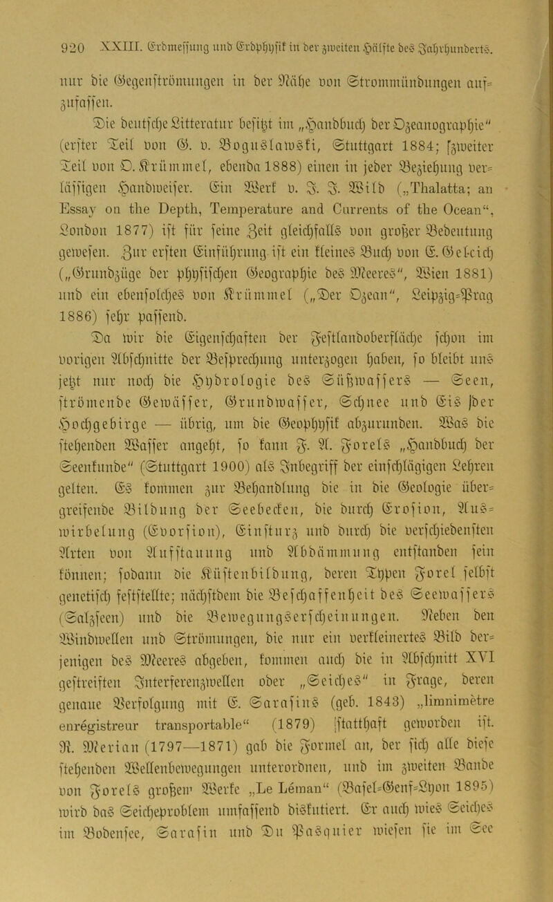mir bic C^egenftröimiugen in ber 9cäbe non ©tvommünbungen auf= gufnffen. ®ie bcut)d)c Sittemtiir befit^t im „.Spnubbud) ber Ozeanographie (erfter ^XeU üon (^. 0. ißogngialugfi, (Stuttgart 1884; fzmeiter Xeit uon O. ^'rnminet, ebenbal888) einen in jeber iöeziehnng ner= liijügen ipanblueijer. (Sin Söerf o. S- S- 9BUb („Thalatta; an • Essay on tlie Depth, Temjieratiire and Carrents of the Ocean“, Bonbon 1877) ift für feine ßeit gleid)fat^3 oon grofser 53ebentnng geloefen. 3^^^' crften ©inführnng ift ein deiimS iönd) oon (S. Olekid) („(^hmnbzüge ber phpfifdjen (Geographie be§ ä)?eere^3, 3i>ien 1881) nnb ein ebenfoIdje§ Oon Sl'rümmet („Xer Ozean, Seipzig=i]3rag 1886) fehr paffenb. X)a loir bie (Sigenfd}aften ber f^efttanboberftädje fd)on im Oorigen 3(bfd)nitte ber iöefpred)iing nnterzogen hokn, fo bleibt nnc’ jept nur nod) bie §pbroIogie be§ Snf3loaffer§ — Seen, ftrömenbe (Geioäffer, (Grnnbloaffer, Sd^nee nnb (Si§ jber Öodjgebirge — übrig, nm bie ®eophpfif abznrunben. 2Ba§ bie ftehenben Söaffer angeht, fo fann 3'- 'f- SoreI§ „^anbbudj ber Seenhinbe (Stuttgart 1900) a(§ Inbegriff ber einfdjiägigen Sehren gelten. (S^3 fommen z^i^' 33ehanblnng bie in bie ©eologie über= greifenbe iöilbnng ber Seebeden, bie bnrd) (Srofion, 2lu§= loirbelnng ((Soorfion), ©inftnrz nnb bnrd) bie oerfdjiebenften Wirten oon Slnfftannng nnb 9tbbämmnng entftanben fein fönnen; fobann bie ^üftenbilbnng, bereit Xppen felbft genetifd) feftftellte; nädjftbem bie 95efd)affenheit be3 Seeloaffer^ (Salzfeen) nnb bie 9?eniegnng3erfd)cinnngen. Sieben ben iSinbloellen nnb Strömungen, bie nur ein oerfleinerteg 93ilb ber= jenigen be3 9)?eere3 abgeben, fommen and) bie in ?lbfd)nitt XVI geftreiften Snterferenztoellen ober „Seid)e3 in fZ'^'age, bereu genaue ißerfolgnng mit (S. Sarafin3 (geb. 1843) „limnimetre enregistreur transportable“ (1879) |ftattl)aft geloorben ift. 91. 9Jterian (1797—1871) gab bie gormel an, ber fid) alle biefe ftel)enben ÜSellenbeioegiingen nnterorbnen, nnb im z^veiten 93nnbe oon fyorelg großem SSerfe „Le Leman“ (lBafel=(Genf=Spon 1895) loirb ba3 Seid)eproblem nmfaffenb bi3fntiert. (Sr and) Une3 Seid)e3 im 53obenfee, Sarafin nnb X)n ißa^gnier loiefen fie im ^ee
