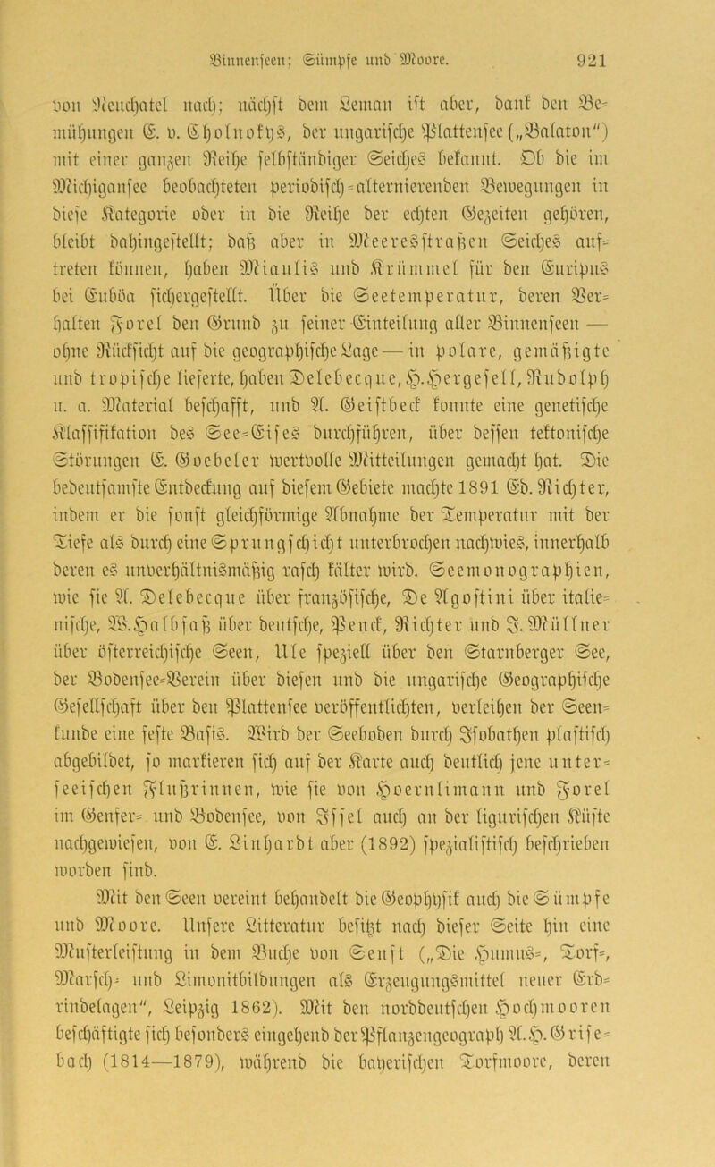 liDii 9(eiid)atel luicl); luidjft bem Semmt ift aber, banf beu 33c' inü^iuujeii ©. u. ßl)üIuohj§, ber iingarifdje ^^(attenfee(„33a(atoii) mit einer gaiij^en Üiedje jelbftänbiger @eid}e‘3 befaimt. -Db bie im ^.IJidiiganfee beobndjteteu beriobifdj^atternierenben iBetnegungen in bieje 51'ategorie ober in bie Dieitje ber edjten ©e^eiten gehören, bteibt bal)inge[tent; bafj aber in SDteereS[tragen ©eidje^ anf= treten fbnnen, t)aben SDZianliS nnb Stlriimmet für ben (Siirifni^ bei (£nböa fid)ergeftent. Über bie ©eetemgeratnr, bereit ißer= batten fröret ben ©rnnb 511 feiner ©inteitiing atler iöinnenfeen— ohne 9iiidfid)t auf bie geograpbifd}eSage — in polare, gemäfiigte nnb tr0pifdje lieferte, paben iiDeIebecque, ergefett, 9hib01pp n. a. 9J(ateriat befdjafft, nnb 9(. ©eiftbed tonnte eine genetifd)e Älaffififation be§ @ee=ßife§ bnrdjfnpren, über beffen teftonifdje Störungen (£. (SJoebeter luertoofte SQiitteilnngen gemadjt pat. S)ie bebentfamfte©ntbednng anf biefem©ebiete madjtel891 (Sb. 9^id)ter, inbem er bie fonft gteid)förmige 9tbnapme ber SEemperatnr mit ber Siefe al§ bimp eine©prnngfd)id)t nnterbrodjen imdpuieg,innerpatb bereit e§ nnoerpättni§mäf3ig rafdj fätter loirb. Seemonograppien, mie fie 9t. ©etebecqne über fran^öfifcpe, S)e 9tgoftini über itntie= nifd)e, 9S..^ntbfaf3 über bentfdje, ißend, 9tid)ter nnb S. 99?ünner über öfterreid)ifd)e Seen, Ute fpegietl über ben Starnberger See, ber 93obenfee=9?ereiti über biefen nnb bie nngarifdje (Sieograppifcpe (^3efe(tfd)aft über ben ^lattenfee üeröffentlid)ten, üerteipen ber Seen= fnnbe eine fefte 93afi§. 9Birb ber Seeboben biird) Sfobatpen ptaftifd) abgebitbet, fo marfieren fid) auf ber .^arte and) bentlid) jene unter' feeifd)en f^’tiOlrinnen, loie fie oon .fioerntimnnn nnb f^'oret im (5<ienfer= nnb töobenfee, oon Sffel and) an ber tignrifd)en ^üfte lUKpgeioiefen, oon Sinparbt aber (1892) fpe^iatiftifd) befdjrieben loorben finb. 99iit ben Seen oereint bepanbett bie (^eopppfit and) bie Sümpfe nnb 99?oore. Unfere ßitteratnr befipt nad) biefer Seite pin eine 93hifterteiftnng in bem 93nd)e Oon Senft („®ie .Spnmn§=, tI.orf=, 93?arfd)^ nnb Simonitbitbnngen at§ (Sr^engnng§mittet neuer (Srb= rinbetagen, ßeipgig 1862). SOät ben norbbentfdjen .S^odjinooren befdjäftigte fid) befonberS eingepenb beri^ftniiäengeograpp 9t..^.©rife = bod) (1814—1879), loäprenb bie baperifdjen iJorfmoore, bereu
