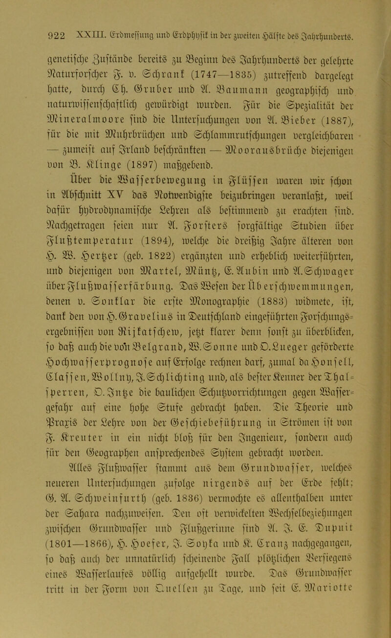 öenetifdje 3uftänbe bereite 5U 33egiim beä Satjidjunbertg bcr geleljrte 9f?aturforfd)er %. ü. ©diranf (1747—1835) äutreffenb bargelegt I)atte, biird) (5t). (51 ruber uub 5t. ®aiimanii geograptjifd) unb uaturlDiffenfdjntttid) gen^ürbigt inurben. gür bie ©pe^iatität ber 5JJineratmoore finb bie Unter[ud)ungeu Don 5t. löieber (1887), für bie mit 5D7ut)rbriid)en uub @d)tQiumrutfd)ungen uergteidjbareu — gumeift auf Sftaub befd)räuften — 9)toorauibrüd)e biejeuigeu uon 53. ibtiuge (1897) luaBgebeub. Über bie 5Safferbemegung in gtüffeu maren mir fdjou in 5tbfd)nitt XV ba§ Slotmenbigfie beignbringen üeranta^t, roeit bafür ^t)brobl)namifd)e Sehren at§ beftiminenb gu eradjten finb. 5^ad)getragen feien nur 5t. ^^orfterS forgfättige ©tubieu über f^tu^temüeratur (1894), metdje bie brei^ig Sa§i'e ätteren uon §. 5S. §er|er (geb. 1822) ergängteu unb erf)ebtid) meiterfüt)rten, unb biejenigen Don äRartet, 5J?ün|, 5tubin unb 5t.©d)mager über tu^mafferfärbung. ®a§ 5Befen ber Üb erfd)memmungen, benen u. @onftar bie erfte iOJonograp^ie (1883) mibmete, ift, baut ben uon§.(51raUetiu§ in®eutfd)tanb eingefütjrten3'LH'fd)iing6= ergebniffen uon fRijtatfdjem, je|t ftarer benit fonft gu überbtiden, fo bafe aud)bieuo*n55etgranb,2B.©oune uubD.Sueger geförberte §od)mafferf.n’ognofe auf (Srfolge red)neu barf, gumat ba.S^ioufetl, Staffen,Sßottnl),S-©d)tic^ting unb,at§ beftcrKenner berSTf)al = fperren, D. Sn^e bie bautidjen @d)u|uorrid)tungen gegen 3Baffer= gefat)r auf eine t)ot)e ©tufe gebrad)t ^aben. 3)ie X^eorie unb 55raji§ ber £et)re uon ber ®efd)iebefüt)ruug in ©trömen ift uon Ä'reuter in ein uid)t btof) für ben Sugenieur, fonbern aud) für ben (51eograpt)en nnfüred)enbe§ ©l)fteui gebradjt morben. 5ttle§ ^^tufimaffer ftamint au§ bem (51rnnbmaffer, iuetcf)eÄ neueren Unterfudjungen gufotge nirgenbS ouf ber Srbe fet)lt; (51. 5t. ©d)lueinfurtt) (geb. 1836) uermod)te eö attenttjatbeu unter ber ©af)ara nad)gumeifen. ®en oft uermidetteu 5Bed)fetbegiet)ungen giuifd)en (51rnnbmaffer nnb g’dtfigeriune finb 5t. S. ®upuit (1801—1866), ip. §oefer, S- ©oljfa unb Ä'. Sraug nadjgegaugeu, fo bafi aud) ber unnatürtid) fdjeiucube ptöt^idien 53erfiegcni? eiueö 3Bafferlaufe§ uöttig aufge^cttt mürbe. S)a§ ©ruubmaffer tritt in ber f^orm Uou Cluetten gu ^age, uub feit S. 5.1tariotte