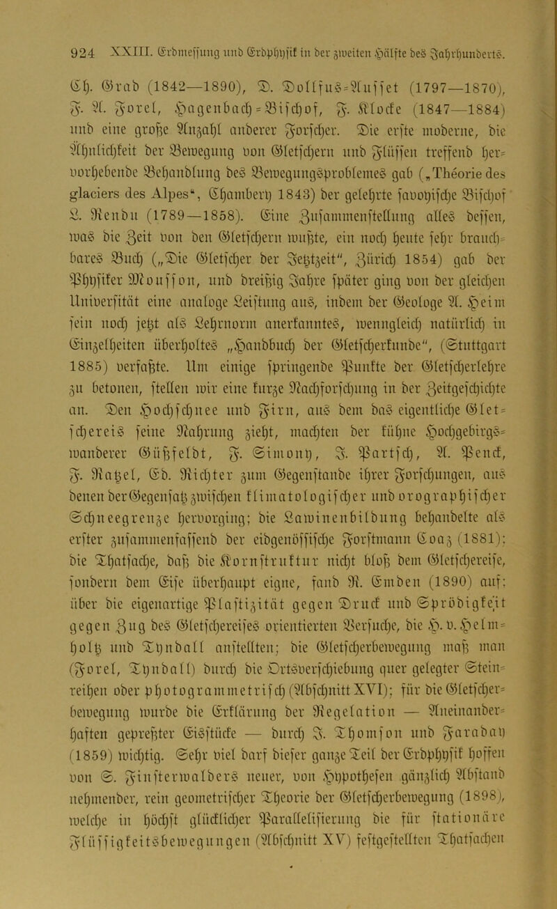 ül). ®rab (1842—1890), ©üHfu§ = 5[ufiet (1797—1870], 5'. 6^')ac3enbacr) = S3i|d)ot, 5'- Ädücfe (1847—1884) imb eine gro^e ^Cn^al)! cmbercr ^orfcl)cr. ®ie cr[te moberite, btc xd()nticl]feit ber 33eiüegimg üoii @Iet|*d)ern unb ^^tiiffen trcffeub l]er= uor^ebcnbe ^e^anbüing be§ SeioegungSproblemeg gab („Theoriedes glaciers des Alpes“, 6§ambei1] 1843) ber geleljrte fauot)ifd]e Sifdjof 9ieubii (1789 — 1858). (Sine aUe§ beffen, iua§ bie ßeit bon ben (Sletfd]ern nnijite, ein nod) feilte fe^r braiid)^ bare§ Sud] („®ie ©letj^er ber Set^tgeit“, ßüric^ 1854) gab ber ^^5(]t)[ifer 9J^ouf[on, unb breilug Sabi'e fpäter ging Don ber gleidjeu Uuiuerfität eine analoge Seiftnng an§, inbein ber (Geologe 91. ^eini fein nod) fet^t alä Sel]rnorin anerfannteio, luenngleid] natnriid) in (Sin^elljeiten über^olteg ,,§anbbud] ber Qdetfd)er!nnbe, (©tnttgart 1885) oerfahte. Um einige fpringenbe ®letfd)erle^re 311 betonen, ftellen mir eine fnr§e 97ad]forfd)nng in ber 3eitgefd)id)te an. S)en §od)fd]nee nnb eigentlid)e (^Iet = fd)erei§ feine 9Zal)rung §iel]t, niadjten ber tnl)ne §od)gebirg§= manberer (SHif^felbt, @imont), S- ißartfd), 91. ^end, 5. diat^el, (Sb. 3Ud)ter gnm ©egenftanbe iljrer f^orfdjiingen, an? benen ber(^egenfal^§mifd)en flimatologifcI)er nnb orograpl)ifd)er ©djueegrenze Ijeroorging; bie Saminenbilbung bepanbelte al? erfter ^nfammenfaffenb ber eibgenöffifd)e f^orftmann ßoaj (1881); bie STpatfadje, baf] bie 51'ornftrnftnr nidjt blof] bem (Siletfdjereife, fonbern bem (Sife überpanpt eigne, fanb 9h ©inben (1890) auf; über bie eigenartige ißlafti^ität gegen ®rnd nnb ©pröbigfe’it gegen 3ng be? @letfd)ereife§ orientierten Serfudje, bie .'p. 0.4'^elm = polp nnb Xpnball anftellten; bie (^letfd]erbemegnng maf] man (gorel, Xpnball) bnrd) bie Ort-oOerfc^iebung quer gelegter ©tein= reipen ober ppotogrammetrifdj (9lbfd)nittXVI); für bie®letfd]er* bemcgnng mürbe bie ©rflärnng ber 9iegeIation — 9lneinanber= paften gepreßter (SiSftüde — bnrd] S- Xpomfon unb 11859) midjtig. ©epr biel barf biefer gange STeil ber (Srbpppfif poffen oon ©. neuer, oon .'pppotpefen gönglid] 9(bftanb nepmenber, rein geometrifd]er Slpeorie ber (SJletfcperbemegung (1898 ), mehpe in pöd]ft glüdlidjer ^arallelifiernng bie für ftationärc fvlüffigfeitSbemegnngen I9tbfd)nitt XV) feftgeftelltcn 'J.patfadien