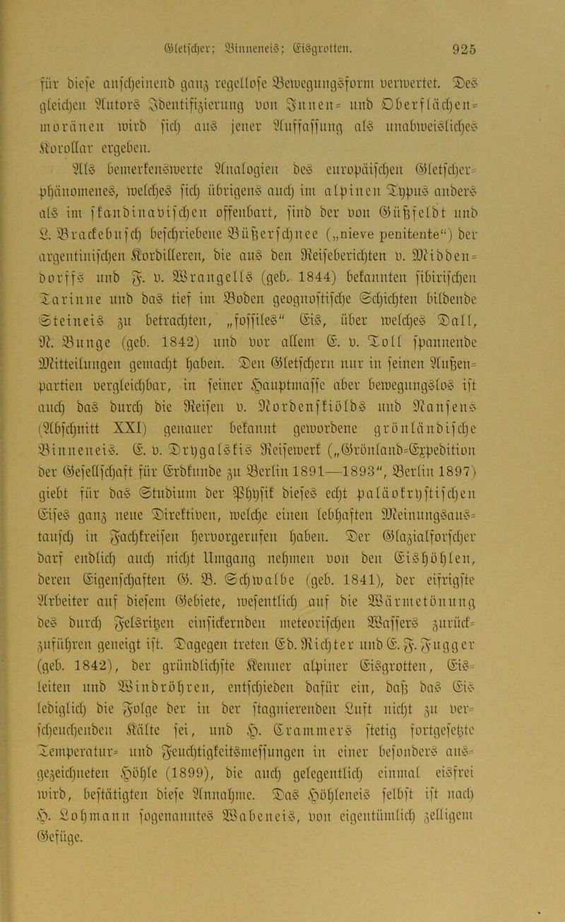 für biefe au)d)eiueiib gaii^ regcUofe S^elucgungSform uenuertct. g(eid)eii ''Xutov^o l^sbentifigicrung ümt Suiten« unb Dberffädjeii« moräiieii wirb fidj ait§ jener ?Cuffaffiing nü3 unablucicdidje!^ Äorodar ergeben. beinerfcinowertc 5fna(ogien bc^3 europaifdjen ©fetfdjer« pbänoinene§, Wefd)eö fidj übrigen^ and) im alfjinen STljfmö anberic al§ im ffanbinaüifdjcn offenbart, finb ber Oon ©üfsfetbt nnb S. 33radebnfd) befd)riebene 33üf3erfd}nee („nieve penitente“) ber argentinifd)en Morbideren, bie au§ ben 9^eifeberid)ten 0. SOcibben« borff‘o unb S'- SSt-’ungeUS (geb. 1844) befonnteu fibirifd)en Xariune unb ba§ tief im ©oben geognoftifd]e @d)id)ten bilbenbe 'SteiueiS ^n betradjten, „foffileS (Si§, über metdjeS ©nll, 9?. 93unge (geb. 1842) unb Oor adern (S. o. Xotl fpanneubc 9J?itteitungen gemadjt ^aben. S)en ©tetfdjern nur iu feilten 9[uBen= partiell uergteidjbar, in feiner §auptmaffe aber bemeguiig§to§ ift and) ba§ biird) bie 9ieifeu o. 9Jorbenffiötb§ itiib 9?anfeu0 (9tbfd)nitt XXI) genauer befannt geworbene grönlänbifdje iöiniteneiö. (£. 0. ®rpgal§ti§ Sieifewert („©rüntanb=®j:pebition ber ©efedfdjaft für (Srbfnnbe gti 93ertinl891—1893“, 33ertin 1897) giebt für bo§ ©tubinm ber ^I)bfif biefe§ ed}t paläofrpftifdjen ©ife§ gan§ neue ^ireftioen, welche einen tebtjaften 9J?einnng§an§« tanfd) in S‘^d)treifen fjeroorgernfen t}aben. ®er ©tagiotforfdjer barf enbüd) and) nid)t Umgang nehmen oon ben (£iöl)öt)ten, bereit öigenfdjaften 03. 99. ©djWatbe (geb. 1841), ber eifrigftc 9trbeiter auf biefem Oiebiete, wefenttid) auf bie Söärmetönnng be§ biird) ^etSrit^en einfidernben meteorifdjen SBaffeit^ 5iirüd« ,^nfiU)ren geneigt ift. ‘Dagegen treten @b. 9iid)ter nnb (£.^. Jvngger (geb. 1842), ber grüiibtid)fte Meitner alpiner ©isgrotten, (£i§= leiten nnb 9Sinbröt)ren, entfd)ieben bafür ein, baf) ba§ (SiC’ tebigtid) bie ^olge ber in ber ftagnierenben Snft nid)t §n ocr« fd}end)enbcn Malte fei, nnb ©rammer§ ftetig fortgefepte Temperatur« unb S'cnd)tigfeit§meffuiigen in einer befonberö aw5= gegeidjiieten §öple (1899), bie and) gelegentlid) einmal eisfrei wirb, beftätigten biefe 9fnnal)inc. TaS .fböpleneiS felbft ift imd) .'0. £ol)mann fogenannteS S-BabeneiS, Oon eigentümlid) 5edigem Olcfügc.