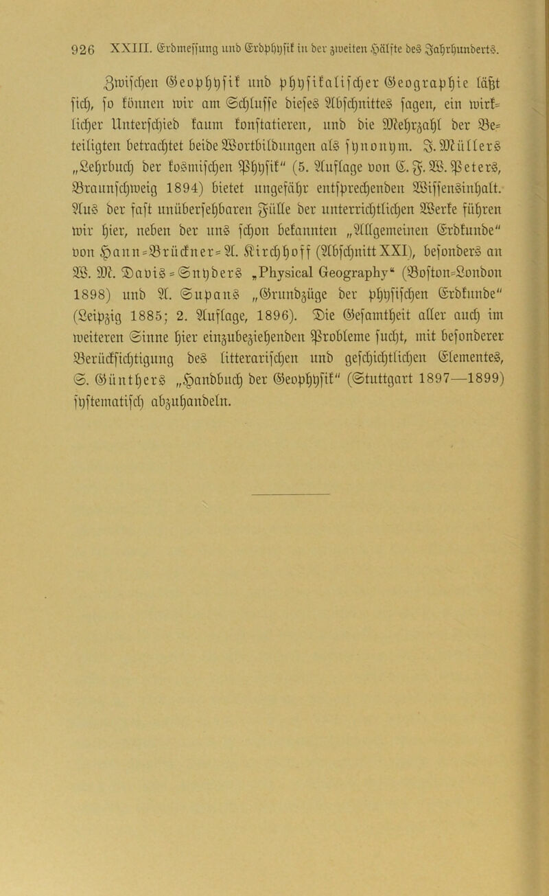 3tuiKt)en unb jd)er ©eograp^ie läfet fid}, jo füiinen mir ont ©d)tuf[e biefeS Stbjd^nitteS fagen, ein n>trf= lid^er Unter[d)ieb faum lonftatieren, nnb bie 9)?e^r§a^t ber $öe= teUigten Betrachtet BeibeSBortBUbnngen at§ jtjnonl;m. S-äJfüüerS ,,Set)rBnd) ber fo^mifdjen (5. Stuftage üon SB. ißeterg, S3rannfd)tt)eig 1894) Bietet ungefähr eutfpredjeubeu SBiffen§iuhatt. Stu§ ber faft unüBerfehBaren glitte ber unterridjttichen SBerte fuhren tüir hier, ueBen ber un§ fchon Betannten „Stttgemeinen ©rbfunbe üon ^auu:=S3rüdner:=St. ^ird)hoff (StBfd}uittXXI), Befonberg an SB, SO?. ®at)i§ = @nt)ber§ „Physical Geography“ (S3ofton=2onbon 1898) unb St. @uf)an§ „®rnnb§üge ber phOMeii ©rbtnnbe (Seipgig 1885; 2. Stuf tage, 1896). ®ie ©efaintheit atler and) im meiteren Sinne hier ein§uBe§iehenben ^roBteme fud;t, mit Befonberer S3erüdfid)tignng be§ titterarifdjen unb gefchidjttidjen ®temente§, 0. (Günthers „§anbBnch ber ©eoBhOf^^ (Stuttgart 1897—1899) fljftematifd} aB^uhanbetn.
