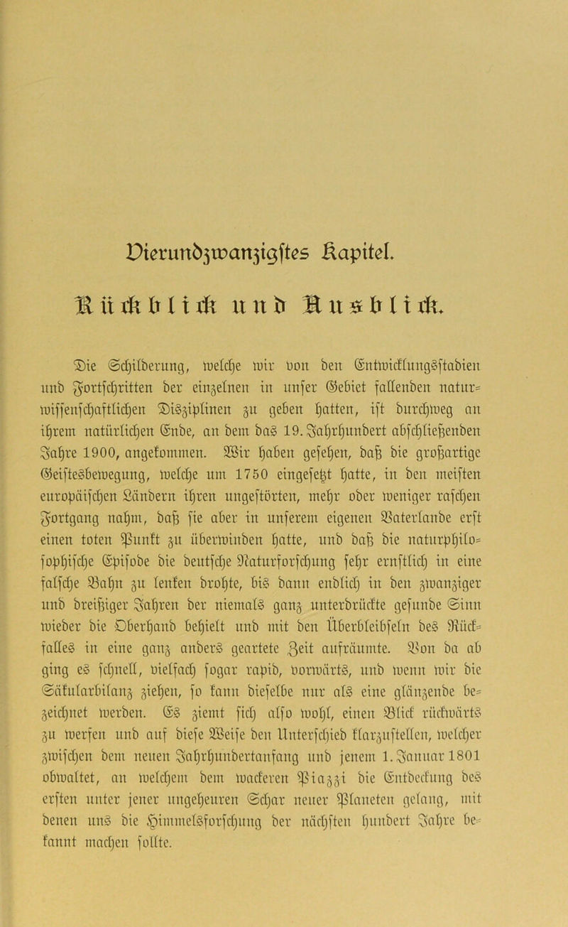 PtcrunÖ3U)an3igftes Äapitel. ® ü ril b 11 u n b It u s b l i dt. 5)ie ©djilberung, luetdje \v\x üoit ben ®tiübicfüing§ftabieii iinb ^ortfcljritten ber einsetnen in iinfer ©ebiet fallenben natnr= tuiffeujc^aftlidjen ©iggiptinen gu geben patten, ift bitrd)lbeg nn iprein natürlidjen @nbe, an bem bag 19. Saptpwdbert abfdjiiejienben ^apre 1900, angetominen. SBir paben gejepen, ba^ bie grofiartige ©eiftegbelnegung, ibeldje um 1750 eingefe^t patte, in ben meiften enropäijd)en Säubern ipren unge)'törten, mepr ober loeniger rafdjen Fortgang napm, bajs [ie aber in unferem eigenen SSatertanbe erft einen toten ißnnft §n übertoinben patte, nnb bafe bie natnrppito= foppifdje (Spi[obe bie beutfd)e D^aturforfcpnng fepr ern[ttid) in eine fatfcpe iöapn §n teufen bropte, big bann enblid) in ben gtoangiger nnb breifsiger Sopren ber nieniatg gan§ unterbrücfte ge[nnbe ©inn mieber bie Dberpanb bepiett nnb mit ben Überbteib[etn beg 9?üd= fatleg in eine ganj anberg geartete anfräumte. 9.^on ba ab ging eg fdjuett, üietfad) fogar rapib, Oormärtg, iinb menn loir bie ©ätularbitang giepen, fo fann biefetbe nur atg eine gtänsenbe be= jeidjuet merben. (Sg giemt [idj aI[o loopt, einen 93tid rüdmärtg gu merfen unb auf bieje Söeife ben Unter[d)ieb ftargiiftetten, mekper gmijdjen bem neuen Sapr’punbertmifang nnb jenem l.S«nnarl801 obmattet, an metdjem bem maderen i)5iaggi bie (Sntbedung beg erjten unter jener nngepenren ©d)ar neuer ^taneten getang, mit benen nng bie ipimmetgjorfdjinig ber nädjjten pnnbert ßapre be= fannt madjen foltte.