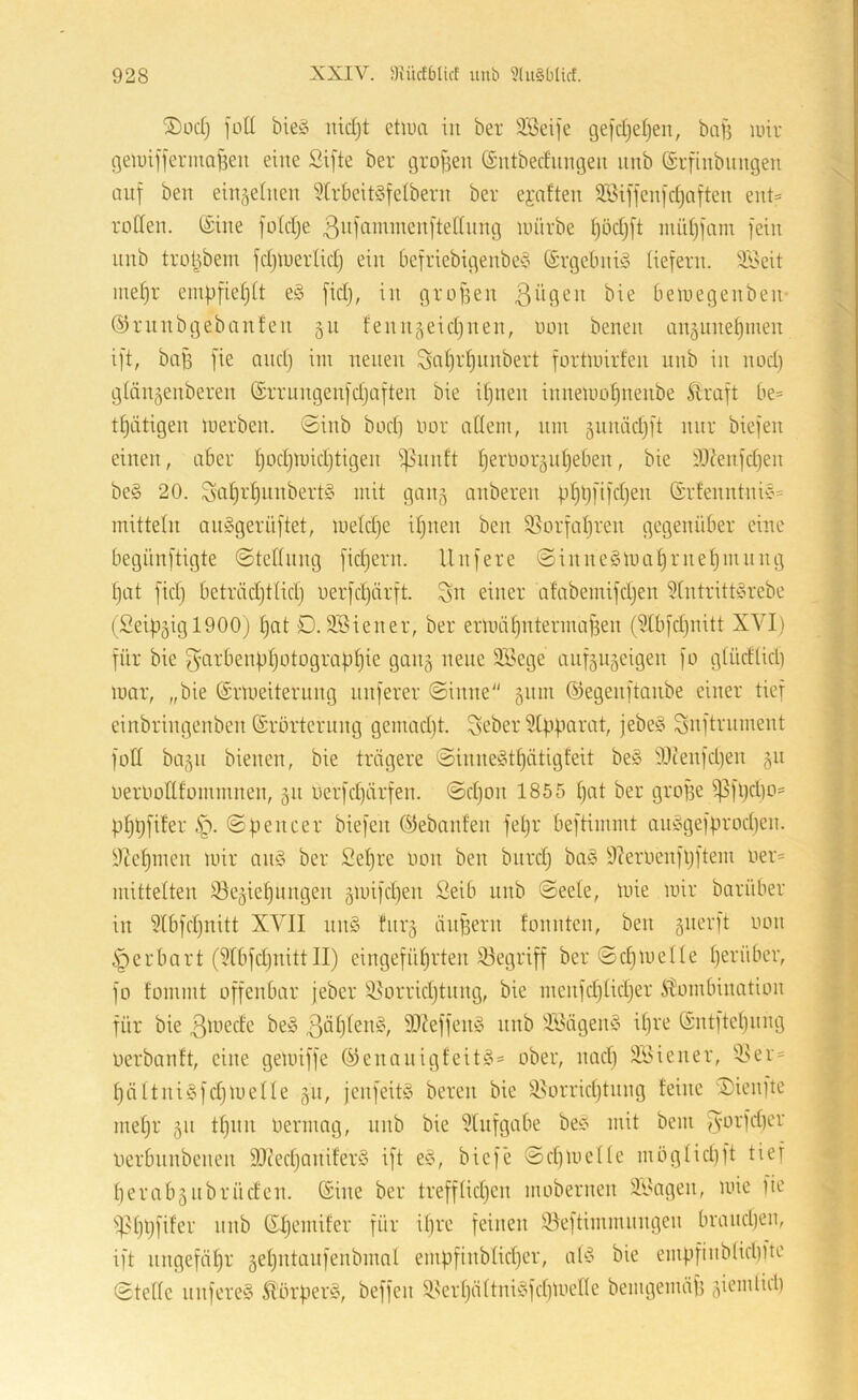 S)üd) fütt bieö iiidjt etiua in ber ÜBeife gefdjeljen, baf5 mir gemiffermaBen eine Sifte ber grofsen (£iitbedungeu unb (Srfinbimgen ^ auf ben ein^eiiien 5[rbeit§feibern ber ejaften S.Biffenfd)aften eut= roden. (Sine fotdje 3”Hii^^^i^enftednng mürbe (jödjft midjfam fein nnb trol^bem fdjmerlidj ein befriebigenbeto (Srgebnü5 liefern, il'eit mel)r einpfieljlt eö fidj, in großen bemegenben- ^ (^irunbgebanfen 511 fenn^eidjiien, uon benen nn^une^men ift, baff fie and) im neuen ^al)rf)nnbert fortmirfen nnb in nod) glän^enberen (Srrnngenfdjaften bie iljnen inneundjnenbe Äraft be= tl)iitigen merben. 0inb bod) imr adern, nm guniidjft nur biefen einen, aber I)od)mid)tigen ipnnft l)eriior5id)eben, bie iO^enfdjen be§ 20. 3a^id)nnbert§ mit gan§ anberen pl)l)fifd)en (Srfenntnic« mitteln an^gernftet, meld)e iljnen ben Sßorfaljren gegenüber eine ' ' begünftigte ©tediing fidiern. Unfere 0inne§mal)rne^mnng ‘ ; l)at fid) beträdjtlid) uerfdjdrft. ^n einer afabemifdjen Hntritd^rebe •: : (2eip5igl900) l)at D. 3Biener, ber ermäfintermaf^en (?lbfd)nitt XVI) ^ < für bie f^arbenpljotograp^ie gan§ neue 3Vege aufäiijeigen fo g(üdlid) f ’ mar, „bie (Srmeiterung nuferer Sinne gnm (5)egenftanbe einer tief j V» f einbringenben (Srörternng gemad)t. ^eber Suftnnnent i ' fod bagn bienen, bie trägere Sinne^3tf)ätigfeit be§ iOtenfdjen §n i \ uerlmdfommnen, 511 oerfd)ärfen. @d)on 1855 l)at ber gro]3e ißfl)d)D= / ^ pf)t)fiter ©pencer biefen ©ebanfen fel)r beftimmt anc-gefprod)en. 5 y^ct)men mir anö ber 2el)re imn ben bnrd) ba§ Öleroenfpftem oer= i | mittelten ^e^ieljungen gmifdjen ßeib unb ©eele, mie mir barüber in 51bfd)nitt XVII nn§ fnrj änpern fonnten, ben gnerft oon i^erbart (5rbfd)iiitt II) eingefü^rten iöegriff ber ©djiDelle l)erüber, | fo fommt offenbar jeber iöorridjtnng, bie mcnfdjlidjer itombination ’ für bie ^ä’edc be§ ßöflfen^, 9)?effen§ nnb ÜVägenS iljre (Sntftcljiing ^ oerbanft, eine gemiffe (^enaiiigfeit^’= ober, nad) 3,i>iener, 'iU’r* t l)ältni§fd)melle 51t, jenfeitg bereu bie ^i^orridjtnng feine Dicnfte r meljr 311 tljiin oermag, nnb bie 5lnfgabe bei? mit bem jVL^'fd)*-’^' oerbnnbenen SOiedjaniferS ift e^\ bief'e Sd)mcllc mbglid)ft tief berabgnbrücfen. (Sine ber trefflidjen mobernen 3,'Jagen, mie fie i)31)l)fifer nnb (Sljcmifer für il)re feinen !öeftimmnngen brand)en, ift nngefäl)r 5el)ntanfenbmnl empfinblid)er, aP5 bie empfinblid)ltc Stelle nnfere§ Slörper^, beffcn i8erl)ältni!§fd)Uiedc bemgemäp giemlid)