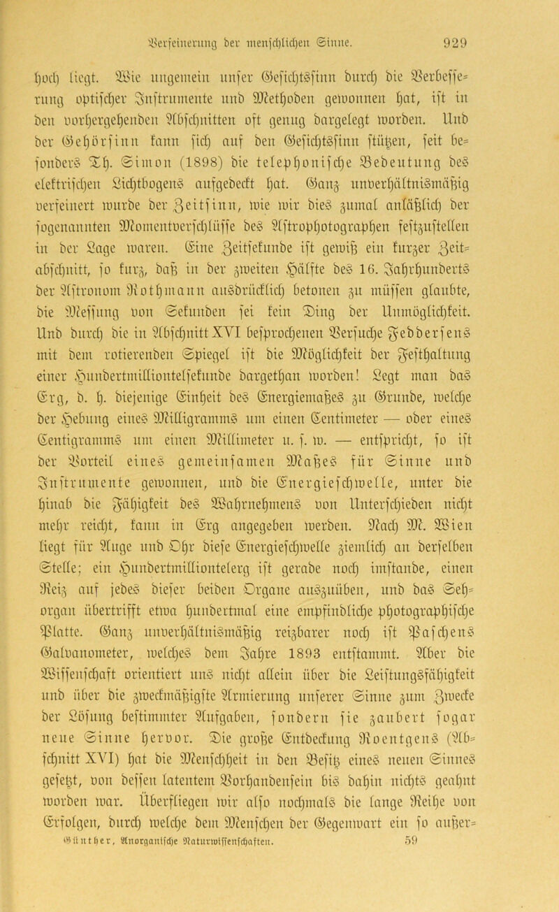 I)ocl) liegt. ÄHc ungemein nnfer ©efidjtgfinn bnrcl) bie 95erbef]e- rnng optifcl^er Snftrnmente nnb 9Jietl)oben gewonnen Ijat, ift in ben imrljerge^enben ?(bfd)nitten oft genug bargelegt morben, Unb ber (^eljörfinn fann [idj auf ben ®e[idjt§[inn ftü^en, feit be= fonbev§ Xt). ©iinon (1898) bie telep^onifd)e ©ebentnng be§ deftrifd)en £id)tbogen§ anfgebedt I)at. ®an§ iiniieidjältniSmäBig uerfeinert iintrbe ber ßeüfii^n, mie mir bie§ §nmal antä^üd) ber fogonannten 9J?Dmentüerfd)(üffe be§ 9[ftropt)otogra)j§en feftgiiftellen in ber Sage maren. (Sine ß^^ifef^nibe ift gemif3 ein fnr§er abfd)iiitt, fo fnr,^, baB in ber ^meiten §älfte beö 16. ^af)r^nnbert§ ber dftronom 9iotf)mann anSbriicElidj betonen 511 inüffen glaubte, bie il.lceffnng imn ©efnnben fei fein ®ing ber Unniöglidjfeit. Unb bnrd) bie in ?fbfcf)nittXVI befprodjenen ißerfudje f^ebberfenö mit bem rotierenben ©piegel ift bie 3UfögIid)feit ber f^eftl^altnng einer VnnbertmiCliontelfefnnbe bargetf)an umrben! Segt man ba§ (Srg, b. t). biejenige (Sin^eit be§ (SnergiemaBeS §n ©rnnbe, metd)e ber i^ebnng eine^ 9J?iHigramm§ nm einen (Sentimeter — ober eineö (Sentigramm§ nm einen S!}Ul(imeter n. f. m. — entfpridjt, fo ift ber il^orteil ei nee gemeinfamen 9JJaf3e§ für @inne nnb Snftrnmente gemonnen, nnb bie (Snergiefdimetle, unter bie t)inab bie f^äljigfeit be§ 9Ba[]rne^men§ üon Unterfd)ieben nidjt mel)r reidjt, fann in (Srg angegeben merben. 9^ad) 90^. 3®ien liegt für 9Inge nnb 0f)r biefe (Snergiefdjmelle §iemlid) an berfelben (Stelle; ein §nnbertmilliontelerg ift gerabe nod) imftanbe, einen 9iei5 auf jebe§ biefer beiben Organe amojiiüben, unb ba§ ©e^= Organ übertrifft etmn ^nnbertmal eine empfinblidje pl)otograpl)ifd)e ipiatte. @an§ nnoerl)ältni§mäBig reizbarer nod) ift i]5ofd)en§ (SJaloanometer, meld)e§ bem ^al)re 1893 entftommt. 9tber bie SSiffenfepaft orientiert nm3 nid)t allein über bie Seiftnng§fiil)igfeit unb über bie 5medrnäf3igfte ?lrmiernng nuferer Sinne §nm 3^nede ber Söfnng beftimmter 9lnfgaben, fonbern fie ganbert fogar neue Sinne Ijerüor. Oie groBe (Sntbeefung 9Ioentgen§ (9lb- fdjnitt XAU) ^at bie 9}?enfd)l)eit in ben Sefil) eine§ neuen Sinne§ gefeilt, oon beffen latentem 95orl)anbenfein big ba^in nid)t§ geal)nt morben mar. Überfliegen unr alfo nod)inal§ bie lange 9?eil)e oon (Srfolgen, bnrd) meldje bem 99?enfd)en ber ©egenmart ein fo anf3er= iMüuttier, MnorganlfcOe 9Jatuvu)iffcnfdjofteu. 59