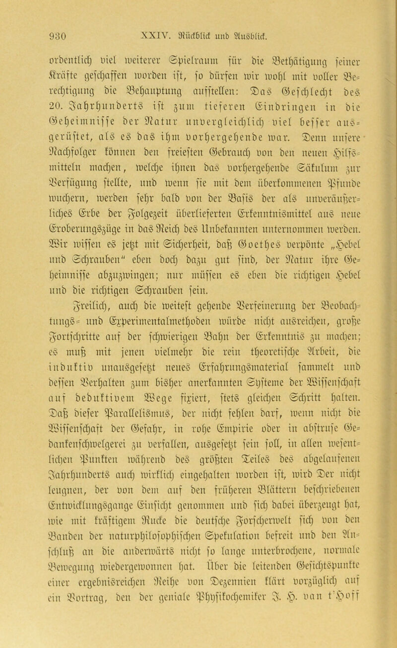 orbcntlicl^ niel weiterer @pieh-nuni für bie 93etptit3iuig feiner Äräfte gefcljaffen morbeu ift, fo bürfen nur inof)( mit notier 33e* rectjtigiing bic $ßet)auptiing anffteßen: ®efcl)ted}t be§, 20. 3a^rt)itnbert§ ift 311111 tieferen (Einbringen in bie (^e^eiinniffe ber 9?atnr nnnergteidjlict) niel beffer aii'S» gerüftet, at§ e§ ba§ it)in nort)erget)enbe inar. S)enn nufere' 9kdjfotger fönnen ben freieften dJebrnud) non ben neuen |iitf^?= inittetn inadjen, tnetdje if)iien baö nort)erget)enbe ©0111111111 jiir !i^erfügnng fteßte, nnb menn fie mit bem überfommenen ^fnnbe inndjern, merben fetjr bntb non ber S3ofi§ ber at§ nnneränfier^ Iid}e§ (Erbe ber g^otgegeit übertieferten (Erfenntnigmittet an§ neue (ErobernngSgüge in bn§ fReid) be§ Unbefannten nnternommen merben. 35^ir miffen e§ je^t mit ©idjer^eit, ba§ (^oetI)eä nerpönte „^ebet nnb ©djranben“ eben bod) bngu gut finb, ber Dditnr ipre (^e= peimniffe abgngmingen; nur müffen e§ eben bie ridjtigen .Siebet nnb bie ridjtigen ©c^raiiben fein. Jreitidj, and) bie meiteft getjenbe 58erfeinernng ber S3eobad)= tnng§= nnb (Ei’perimentatmetljoben mürbe nidjt anSreidjen, grofse 5'ortfdjritte auf ber fdjmierigen iöapn ber (Erfenntniö 311 madjen; eC’ rnnfe mit jenen nietme^r bie rein tpeoretifdje 5trbeit, bie iiibiittin nnan§gefe^t nene^5 (Erfatjrnnggmaterial fammett nnb beffen 35er^atten 311m bisher anerfnnnten ©Ijfteme ber 3Biffenfdjaft auf bebuftinem 3Bege fixiert, ftet§ gleidjen ©djritt patten. biefer ^araßeti§nui§, ber nidjt feplen bnrf, menn nidjt bie Jöiffenfdjaft ber (S^efapr, in rotje (Empirie ober in abftrnfe (^e= banfenfdjmelgerei 311 nerfatlen, an§gefept fein foß, in aßen mefent= tidjen ^^nnften miiprenb be§ gröfsten XeiteS beö abgetanfenen Saprpnnbert§ audj mirflidj eingepatten morben ift, mirb S)er nidjt leugnen, ber Don bem auf ben früperen blättern befdjriebenen (EntmidtnngSgange (Einfidjt genommen nnb fidj babei über3engt pat, mie mit fräftigem D^nde bie bentfdje gorfdjermett fidj imn ben S3anben ber natnrppilofoppifcpen ©pefntation befreit nnb ben ?tn= fdjtnß an bie anbermärt§ nidjt fo tauge nnterbrodjene, normale 5!t^emcgnng miebergemonnen pat. Über bie leitenben ®efidjt§pnntte einer ergebniSreidjen ^lieipe imn ®e3ennien ftärt oor3Ügtidj auf ein 3>ortrag, ben ber geniatc ^^ppfifodjemitcr S. -t)- tum t’.s^off