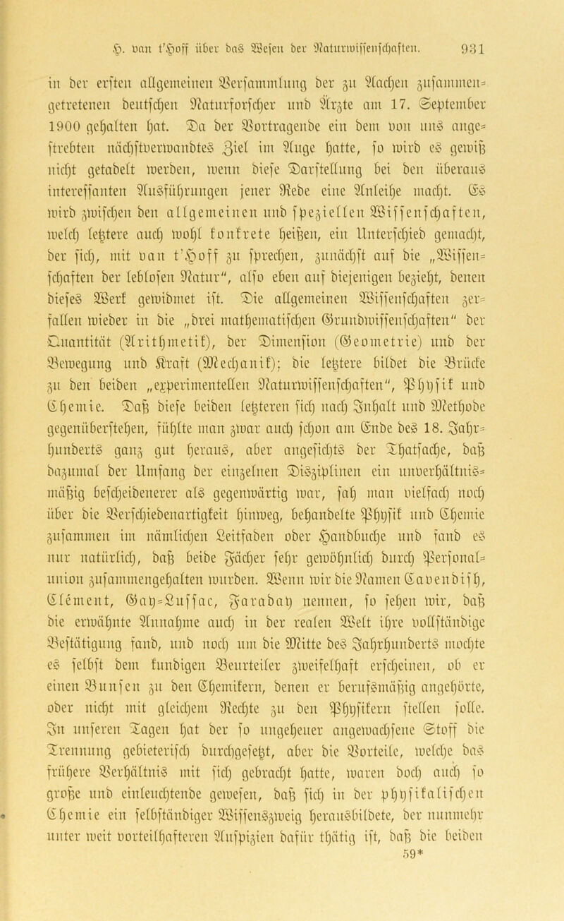 in bei’ erfteu afltjemeineu i8ei’)ammluiu3 ber 311 5facl)eu 3U]ammcn= (3etretcneu beutfdjeu 9?aturforid)er imb 51r3te am 17. September 1900 ^etjalten pat, 2)a ber iBortrageiibe ein bem non nn§ ange= [trebten näd)ftuermanbte§ 3^^^ Iiatte, fo mirb e§ ßemiB nidjt getabett merben, menn biefe ®ar[teniing bei ben überaus intereffanten 5tn§fül)riingen jener 9iebe eine 9tideU)e mad)t. mirb 3mifd)en ben ciügemeinen nnb fpegieüen 9Bif]enfd)aften, meid) (entere and) moljt fonfrete ^eipen, ein Unterfdjieb gemad)t, ber fid), mit üan tVC'ioff 31t fpred)en, 3nnäd)[t nnf bie „9Sifjen= fdjaften ber leblojen 9ditnr“, alfo eben auf biejenigen be3iel)t, benen biefeS SBerf gemibmet ift. Sie allgemeinen 9Biffenfd)aften 3er« fallen mieber in bie „brei matpematifd)en ©runbmiffenfdjaften ber Cnantität (91ritl)inetif), ber ©imenfion (©eometrie) nnb ber 9.^emegnng nnb Ä'raft (3)?ed)anif); bie letztere bilbet bie 93rüde 311 ben beiben „ei’perimentellen 9tatnrmiffenfd)aften, fßljpfi! nnb t£l)emie, i5)aB biefe beiben letzteren fid) nadj ^n^alt nnb 93?etl)obe gegenüberftepen, füljlte man 3mar and) fd)on am ®nbe be» 18. Sal)i'= pnnbertS gaii3 gut l)eran§, aber angefid)t§ ber 2f)otfad)e, baB ba3itmal ber Umfang ber ein3elnen 3)i§3iplinen ein nnüerl)ältni§= nuitUg befd)eibenerer alg gegenmärtig mar, fap man nielfad) nod) über bie 9^erfd)iebenartigfeit l)inmeg, bepanbelte f|51)l)fif nnb ©pemie 3iifammen im nämlidjen Seitfaben ober §anbbud)e nnb fanb e^“> mir natnrlid), bafe beibe 3^äd)er fel)r gemöl)nlid) bitrd) f)5erfonal= Union 3nfammengel)alten mnrben. 3Senn mir bie 9?amen ßaoenbifl), (£lement, ®at)=Snffac, f^arabat) nennen, fo fepeii mir, bafi bie ermähnte Slnnapme and) in ber realen 935elt il)re oollftiinbige 33eftätignng fanb, nnb nod) nm bie SQ?itte be§ Scif)tf)nnbert^i mod)te e§ felbft bem fnnbigen iöenrteifer 3meifell)aft erfd)einen, ob er einen 93unfen 311 ben ßl)emifern, benen er bernf§mä)ng angel)örte, ober nid)t mit gleid)em 9iecf)te 31t ben f)3f)Bf{fern ftellen follc. Sn nuferen Xagen l)at ber fo nngepeiter angemad)fene Stoff bie ilrennnng gebieterifd) bnrd)gefe^t, aber bie 93orteile, meld)e ba^o frühere 9Serl)ältni§ mit fid) gebrad)t patte, maren bod) and) fo groffe nnb einlend)tenbe gemefen, baji fid) in ber pl)l)fifalifd)en Upemie ein felbftänbiger 9Siffen§3meig peranöbilbete, ber nnnmepr unter meit oorteilpafteren 9fnfpi3ien bafiir tpätig ift, ba^ bie beiben