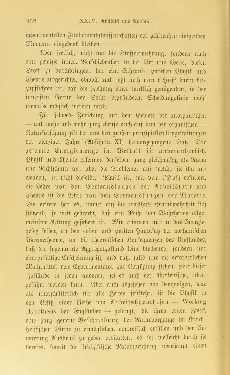 ei-periiuentetteu 5’inibamenta(u)iffeu[c^aften ber 3a^Ireict)cii einigeubcit 9J?omente eingebenf bleiben. 5lber freilicl), nicl}t mir bie «Stoffuerme^riing, fonberu and) eine gemiffe innere $8erfd}iebenl)eit in ber 2lrt nnb SBeife, biefen Stoff 311 bnrdjbringen, Ijat eine Sdjrante 3mifd)en i|5§l)fif nnb Sljemie onfgeridjtet, obloo^l and) je|t nod) üan t’§off barin bei= 3iipflid)ten ift, ba^ bie einer mirflid) genügenben, in ber innerften Statur ber Sadje begrünbeten Scl)eibnng§linie ioot)l niemals moglid) loerben luirb. 3'ür jebroebe f^orfdjiing auf beni ©ebiete ber cinorganifd)en — nnb inel^r nnb niel)r ganj ebenfo audj auf bein ber organifd}en — S^atnrforfdjnng gilt ber an§ ben großen firingipiellen llmgeftaltungen ber oiergiger (Slbfdjuitt XI) ^eroorgegangene Salv S)ie gef amte ©nergieinenge ini Sßeltall ift iinoeränberlid). i)3l)t)fif unb (Sljemie erfennen benfelben gang gleidjinä^ig all Storni nnb 9Iid)tfd}tiur an, aber bie ifSrobleme, auf meldje fie iljn an= loenben, ift nid)t biefelbe. ^l)i)fif ift, loie üan t’i^off befiniert, bie Sel)re üon ben ißerioanblnngen ber Slrbeitlform nnb 6l)emie ift bie Se^re oon ben ^enuanblnngen ber SJZaterie. ®ie erftere l)at el, immer auf bie ermnljiite ®rnnbma^rl)eit fic^ ftü^enb, fo meit gebradjt, baB eine 9fleil)e üon iföa^rl)eiten attge= meinfter (Geltung geficl)ert ift. 2öir erinnern nur an bal (Snergie^ gefeB felber, an ben erften nnb gmeiten 4'^anf)tfaB ber medjanifdjen SSdrmetljeorie, an bie tljeoretifdjen Äonfequengen bei llmftanbel, baB ber fogenannte Stggregatguftanb feine bleibenbe, fonbern nur eine gnfällige @rfd)einnng ift, nnb ba^, falll mir bie erforbertid)en SJcadjtmittel bem ©jperimentator gnr iBerfügung ftepen, jeber biefer .ßiiftänbe in jeben anberen, fei el and) ber überfritifdje, über= geführt merben fann. Slber and) abgefel)en üon bemjenigen, mal all nnerfdjütterlid) für alle feftfteljt, ift bie ^-ßl)t)fif in b?n 53efiB einer 9Ieil)e üon 9lrbeitll)l)potl)efen — Working Hypothesis ber (Snglänber — gelangt, bie itjren erften 3^^’^*^^' eine gang genaue S3efd)reibnng ber Slatiirüorgänge im Äird)' l)offfd)en Sinne gn ermöglidjen, oortrefflid) erfüllen nnb ber ß:r= martnng Stnibrnd gn geben oerftatten, el fei üielleidjt biird) fie bereiti, fomeit bie fritigiftifcpc Siatnrforfdjiing übcrpanpt einen