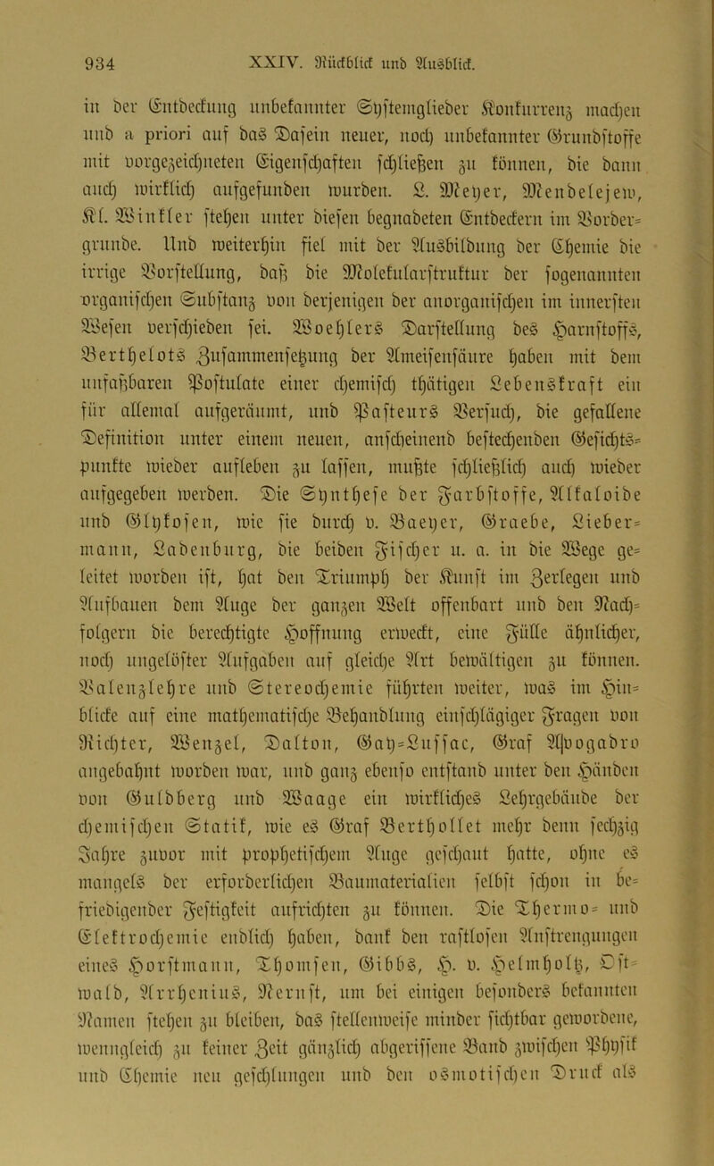 in t)er (Siitbecfimg unbefaimter <Sl;]temgtieber itoithirreiiä madjeii iiiib a priori auf ba§ S)afein neuer, nod) unbefannter ©runbftoffe mit uorge5eid)ueteii @igenfd)aften fd^Iiefeen 511 fönnen, bie bann and) mirflid) aufgefunben mürben, ß. 9Jfet)er, 9)Zenbe(ejem, ÄL SBinfler fteljen unter biefen begnabeten ©ntbedern im il^orber^ grnnbe. Unb meitert)in fiel mit ber iduäbitbnng ber ß^emie bie irrige i^orftenung, bag bie 9J?oIefidarftruftur ber fogenannten organifdjen @ub|tan§ imn berjenigen ber anorganifdjen im innerften ä'Jefen nerfd)ieben fei. 3Soef)Ier§ ®arftedung be§ ^arnftoff«, iöert^eiotl 3tifammenfe|ung ber 5tmeifenfäure t)aben mit bem nnfafibaren ißoftulate einer djemifd) tl^ätigen Sebengtraft ein für allemal anfgeränmt, nnb ^afteiirg ißerfud), bie gefallene Definition unter einem neuen, anfdieinenb befted)enben ®efid)tg--= pnnfte mieber anfleben ^u laffen, mu^te fd)lief3lid) auc^ mieber anfgegeben merben. Die @ü^ttl)efe ber garbftoffe, 3tlfaloibe nnb ®lt)fofen, mie fie burd) ü. 33aei)er, ©raebe, Sieber* mann, Sabenbnrg, bie beiben f^ifdjer u. a. in bie 9Sege ge* leitet morben ift, l)at ben Driumfil) ber i^nnft im ßerlegen nnb ?lnfbauen bem Singe ber gangen 9.Selt offenbart nnb ben Stad)* folgern bie bered)tigte Hoffnung ermedt, eine f^ütle äl)nlid^er, nod) nngelöfter Slnfgaben auf gleid)e Slrt bemältigcn gu fönnen. ilsalenglel)re nnb @tereod)emie führten meiter, mag im §in* blide auf eine matl)ematifd)e ißefjanblung einfd)lägiger f^’t'agen oon 9iid)ter, SSengel, Dcilton, @aü=Suffac, ®raf Sljüogabro angebcifjut morben mar, unb gang ebenfo cntftanb unter ben §änbcn oon ©ulbberg nnb Söaage ein mirflidjeg Sel)rgebtiube ber d)emifd)en ©tatif, mie eg ®raf 33ertl)ollet mel)r beim fed)gig Saljre guoor mit prop^etifdjem Singe gcfd)nnt ^atte, o^nc eg mangelg ber erforberlid)en S5aumaterialien felbft fd)on in be* friebigenber f^eftigfeit anfridjten gu fönnen. Die Dl)ermo* nnb ßleftrodjemie enblid) l)aben, banf ben raftlofen Slnftrengnngen eineg ^orftmann, Dl)omfen, (Sibbg, 0. .spelm^ollg, Dft= malb, Slrrl)eniug, 9?ernft, um bei einigen befonbcrg bcfanntcn S?amen ftel)en gn bleiben, bag ftellenmeife minbcr fidjtbar gemorbene, mennglcid) gn feiner cibgeriffene S3anb gmifdjen ^^?l)9fif nnb (5l)cmie neu gefd)litngcn unb ben ogmotifd)en Drnd alg