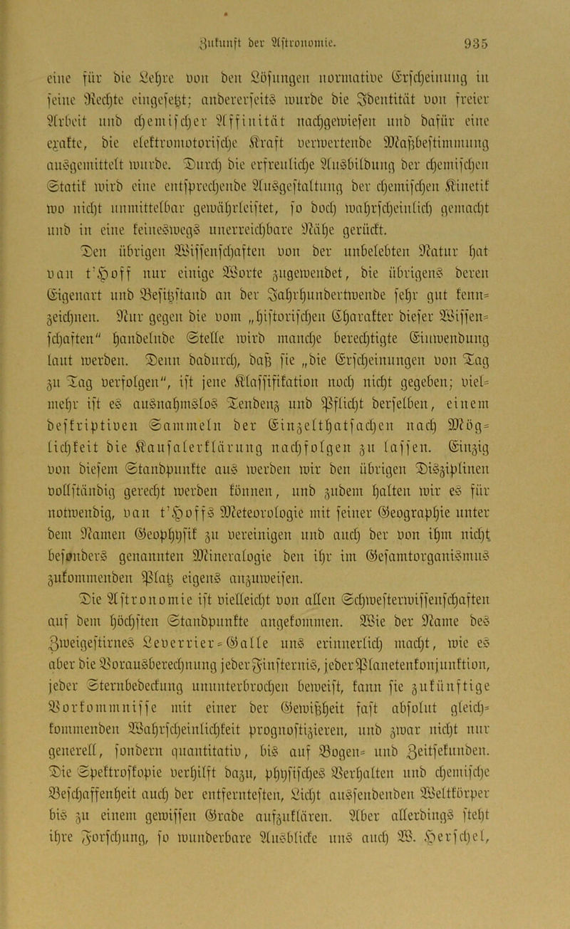 eine für bic üd)i'c üoii beit Söflingen nonnatine (£rfrf)einnng in feine 3vedjte eingefel^t; anbererfeitö iinirbe bie Sbentitiit bon freier ÜirlH'it nnb d)emifdjer ''^fffinität nac^geiniefen nnb bafiir eine ci'iifte, bie eieftroniotorifdje ^mft berluertenbe 9}?Qf5Öeftiinninng ainSgemittelt iinirbe. Snrdj bie erfrenlidje 3[n§6Ubnng ber d)einifd)en ©tatif luirb eine entfpred^enbe 5(in3geftaitnng ber d)emifd)en Äinetif niD nid)t nnniitteibcir geludijideiftet, fo bod) limtjrfdjeinüd) geinad)t nnb in eine feine§iueg§ nnerreidjbare 9M§e gerüdt. ©en übrigen üföiffenfdjaften non ber unbelebten Statur l)tit luin t’ipoff nur einige 3Sorte giigerüenbet, bie übrigen?^ bereu (Eigenart nnb iöefi^ftanb an ber Sat)rf)iinbertnienbe fet)r gut fenn= geidjiien. 9tnr gegen bie öom „tjiftorifd)en ßf)Qrafter biefer 3Siffen= fdjaften ^anbetnbe ©tede luirb mand)e bered)tigte (Sininenbuiig Unit luerben. S)enn babiirdj, bafs fie „bie ®rfd)einniigen bon STag 511 Üag berfotgen, ift jene Ä'Iaffififation nod) nid)t gegeben; biel= inef)r ift e^5 an§nat)möIo§ Xenbeiiä nnb ^ftidjt berfetben, einem beffriptiben ©ainmeln ber (Sinäett^atfadjen nad) 9)?ög= üdjfeit bie 5?!anfaterftärnng nadjfotgen §n taffen. Sinnig bbii biefein ©tanbpnnfte an^^ inerben mir ben übrigen ©iggiptinen botlftänbig gered)t merben tönnen, nnb ,^nbein patten mir e§ für notmenbig, bau t’§off§ SJMeorütogie mit feiner ©eograppie unter bem 9?amen ©ebppljfit 511 bereinigen nnb and) ber bon ipm nid)t befonberS genannten 9)?ineratogie ben ipr im @efamtorgani§mm3 §ufommenben ^ta^ eigen§ aiiäumeifen. ©ie Stftronomie ift bietteiept bon alten ©epmeftermiffenfepaften auf bem pödjften ©tanbpnnfte angefommen. äSie ber 9?ame be§ 3meigeftirne§ Seberrier = ®atte nn§ erinnertid) mad)t, mie e? aber bie 95orau§bered)nnng jeberf^infterniö, jeber^tanetenfonjnnftion, jeber ©ternbebednng unnnterbrodjen bemeift, fann fie gnfünftige i^orfommniffe mit einer ber ©emigpeit faft abfotnt gtekp= fommenben 9Baprfd)eintid)feit prognoftigieren, nnb 5mar nkpt mir generett, fonbern qnantitatib, bi§ auf 93ogen= nnb ßc^tf^^i^i^ben. ®ie ©peftroffopie berpitft bajn, ppl)fifd)e§ Ißerpatten nnb djemifdjc S3efd)affenpeit and) ber entfernteften, Skpt anSfenbenben 3Bettförper biö 511 einem gemiffen ®rabe anfänftären. 9tber atterbingä ftept ipre 3brfd)iing, fo mnnberbare 9tik'btidc nn§ and) 9B. .'oerfd)el,