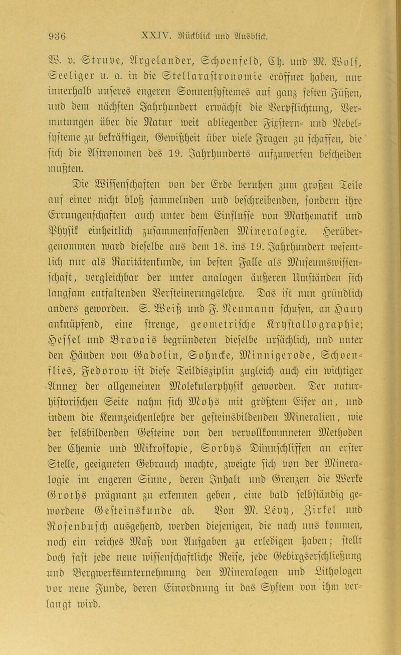 3.1\ ü. ©truue, ?[ri]elanber, ©djocufelb, ©Ij. unb ©eelifler u. a. in bie ©tellaraftronomie eröffnet ^abeu, mir innerf)alb nnfereg engeren ©onnenfl;fteine§ auf gan§ feften güfjen^ nnb bein näcijften Sat)id)nnbert enniicljft bie ^^erpfUcf)tnng, 33er= nuitnngen über bie 9^atnr ineit abüegenber gifftern= unb 9?ebel= föfteme gu befräftigen, ©eunüljeit über niete g-rngen 511 fdfaffen, bie fict) bie ?tftronoinen be§ 19. ^al^rtjnnbert!? anf^innerfen befebeiben nuifsten. S)ie Söiffenfctjaften öon ber (Srbe beruben (^nin grofien Steile auf einer nid)t btoü fainmetnben unb befdjreibenben, fonbern itjre (;5rrungenfd)aften and) unter bein (Sinftuffe non 9J?atbematif unb ipbüfif eint)eittid) §ufaininenfaffenben SDHneraIngie. .^erüber= genommen marb biefetbe au§ bem 18. in§ 19. ^af)rt)unbert mefent= lief) nur af§ Üiaritätenfunbe, im beften ^alfe af!§ S0?nfenm5Unffen= fd)aft, nergfeid)bar ber unter anatogen änderen Umftänben fid) langfnm entfaftenben ^erfteinerung§lef)re. ®a§ ift nun grünbtid) anberö gemorben. ©. 3öeiü unb 9tenmaun fd)iifen, an 4')ani) anfuübfenb, eine ftrenge, geometrifd)e Ärl)ftatIo grapliie; i^effef unb ^ranaiS begrüubeten biefetbe urfäcbtid), unb unter ben Rauben Hon ©abofiu, ©of)ude, Slfiunigerobe, ©cf)oen = ffieS, geborom ift biefe ‘SeilbiSgipliu äugfeid) aud) ein micf)tiger 5tnuej ber aEgemeiuen SJ^oIefutarübbfE gemorben. SiSer natur= l)iftorifd)eu ©eite nabm fid) 93?of)§ mit größtem (Sifer an, nnb inbem bie 5f'enu5eid)enlef)re ber gefteinöbitbenben 9J?ineraIien, mie ber felSbitbenben ©efteine non ben nernonfommneten 93cet^oben ber ßf)emie unb SOiifroffopie, ©orbpg Si)ünufcf)liffen an erfter ©teile, geeigneten ©ebraud) macf)te, jmeigte fid) nou ber ätiinera* togie im engeren ©inne, bereu ^n^aft unb ©rennen bie 3.1'erfe @rotf)§ prägnant §u erfennen geben, eine halb fefbftänbig ge- morbene ®eftein^fnnbe ab. ^on 93?. Seni), Diofenbufd) au^gef)enb, merben biejenigen, bie nad) nn§ fommen, nod) ein reid)e§ 9)?a^ non Sfnfgaben gu erlebigen I)aben; ftellt boef) fnft jebe neue miffenfd)aftfid)e 9?eife, jebe @ebirg§erfd)lief3iing nnb 33ergmerf§nnternef)mung ben 93?ineratogen nnb £itf)ologen nor neue 3'i^nbe, bereu ©inorbnnng in ba§ ©pftem non il)m ner= langt mirb.