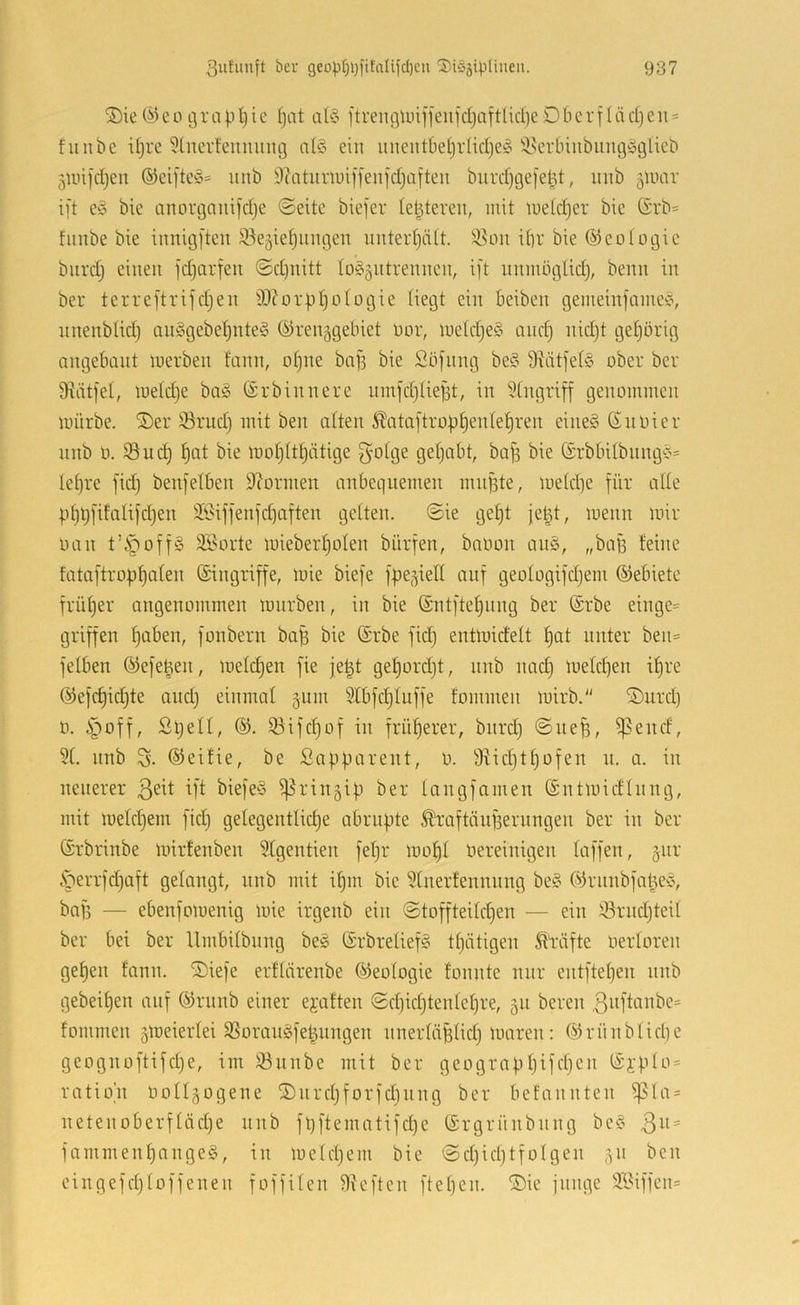 ®ie(^eo grapljic f)at a^3 ftrengU)iffeiifd)aftlicl)eDberfläd}eu = fuiibe iljre 5lnerfeuming al3 ein uuentbetjrüdjeio i^eidnubungöglieb junfdjeu ®eifte§= iinb i)?atiiriuif)'enfdjafteu burd)ge|etd, nnb äluar ift e3 bic anorgaiiifdje ©eite biefer letzteren, mit metd)cr bic ©rb= fiinbe bie iunig[ten S3e5ietjiingen unteid)ä(t. !^ou itir bie ©cütogic burdj einen jdjarfen @d)nitt to35iitrennen, ift nnmiiglid), benn in ber terreftrifdjen tD?orpI)oIogie Hegt ein beiben gemein|ame3, nnenblidj an§gebet)nte§ (Grenzgebiet uor, metdjeö and) nid)t getjörig angebant merben fann, otjne bafs bie Söfnng be§ 9?ätfe(3 ober ber 9iätfel, metdje ba3 ©rbinnere nmfdjliejft, in Eingriff genommen mürbe. ®er ^rud} mit ben alten ^^ataftroptienle^ren eine3 ßnoier nnb 0. t)at bie moIjUf)ätige 5'oige getjabt, ba^ bie (ärbbilbnng'3= Iet)re fidj benfelben 9?ormen nnbeqnemen mn|3te, metd)e für ade pt)t)fitalifd)en äiHffenfdiaften gelten. @ie get)t je^t, menn mir oan t’^offS Sporte miebert)o(en bürfen, baoon an§, „baf3 teine fataftropf)alen (Singriffe, mie biefe fpezied auf geotogifdjem ©ebiete früfjer angenommen mnrben, in bie (Sntftel)nng ber (Srbe einge= griffen fjaben, fonbern bab bie (Srbe fid) entmidelt f)at unter ben= fetben (Gefe^en, meldjen fie je^t get)ord)t, nnb nad) meld)en it)re (Gefd)id)te and) einmal zum SCbfdjUiffe fommen mirb.“ ÜDurd) 0. §off, Stjell, 53ifd)of in früf)erer, biirdj ©ne^, ^end, 9(. nnb S. (Geifie, be Sapparent, o. 9iid)tt)ofen n. a. in neuerer biefe§ Prinzip ber langfamen (Sntmidinng, mit metdjem fid) gelegentlid)e abrupte ^raftänf3ernngen ber in ber (Srbrinbe mirtenben 9lgentien fet)r mot)t üereinigen laffen, z^^^' .'perrfdjaft gelangt, nnb mit if)in bie 9tnerfennnng be§ (GrnnbfapeS, baf3 — ebenfomenig mie irgenb ein ©toffteiId)en — ein iörndjteU ber bei ber llmbitbnng be3 (Srbrelief3 tf)ätigen Mfte oerloren get)en tdnn. ®iefe erftärenbe (Geologie fonnte nur entftetjen nnb gebeit)en auf ÖJrnnb einer ejaften ©d)id)tentet)re, zu bereu 3uftcinbe= fommen zUJeierlei 9Soran§fe^nngen nnertäpHd) maren: ®rünblid)e geognoftifd)e, im ^nnbe mit ber geograpf)ifd)en (Si’pto = ratio'n OoIIzogene S)nrd3forfdinng ber befannten ^Ia = netenoberf(äd)e nnb fpftematifd)e (Srgrünbnng be§ 3^ = fammenf)ange§, in meldjem bie ©d)id)tfoIgen z^' cingefdjtoffenen foffUen 9?eften ftet)en. ®ie junge äBiffen=