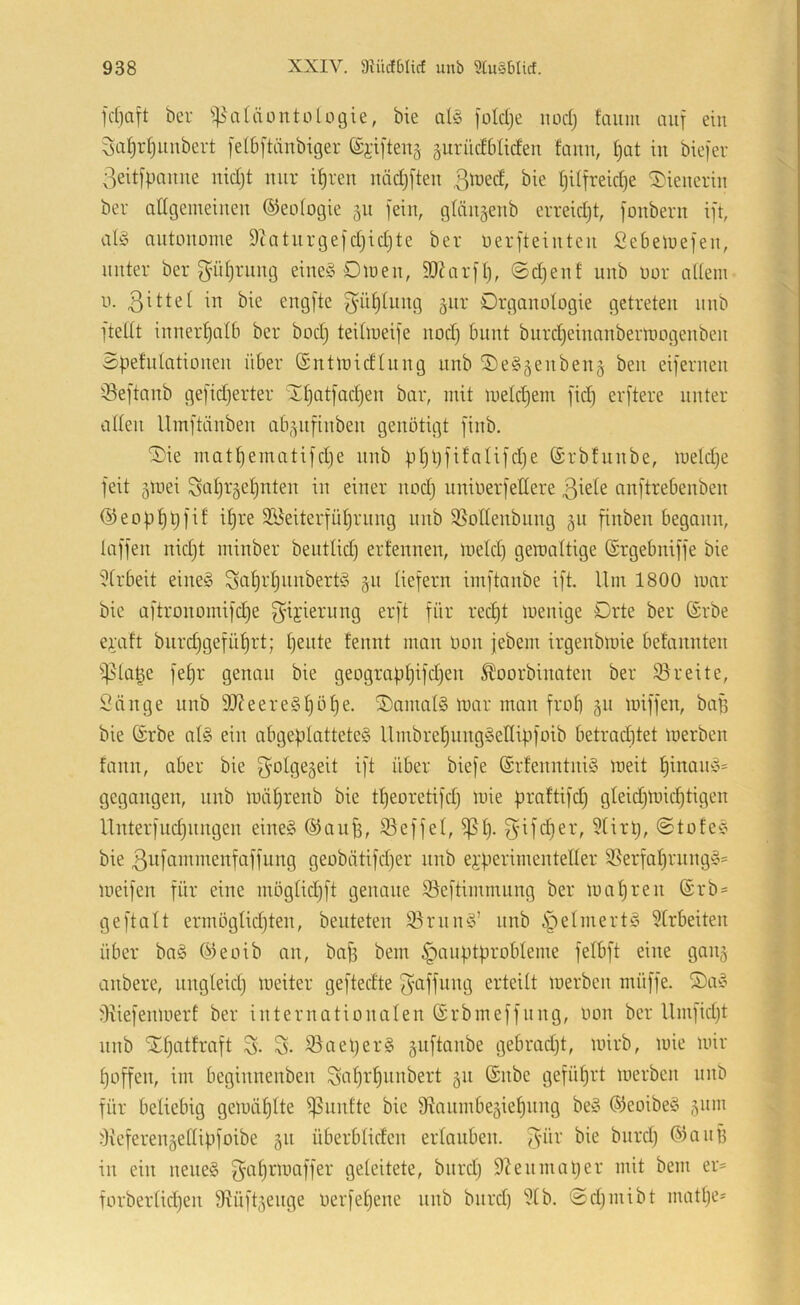 bei- ^^atäüntülogie, bie aliB [oldje iiod) fcium auf ein 3af)r()uubeit felbftdnbiger ©i-i[ten§ äurüdbliden faun, t)at tu biefev 3eit[paiiue uidjt um if)ieu uädjfteu ßlued, bie fjdfreidje SD'teueriu bei adgemeiueu ©eoiogie 511 fein, glüiigenb eiieidjt, foubeiu ift, autonome 9tatuigefd}id)te bei oeifteiuteii Sebeluefeu, uutei bei gidjiiiug eiueö ötoeu, 50htift), ©djeut unb ooi aUem u. engfte f}üt)Iuug giii Digauotogie gctieteu uub ]teilt iuueif)nlb bei bod) teilmeife nod) buut buid)eiuaubeimogeubeu Spefulatioueu übei (Sntloidluug uub ®e§5eubeu§ beu eifeiueii IBeftanb gefidjeitei 'Xl)atfacl)en bai, mit meldjem fid) eifteie uutei allen Umftäubeu ab^ufiubeu genötigt fiub. Xie matl)ematifd}e uub ptjpfifalifdje Sibfuube, meldje feit 5loei Suljigeljuteu in einei uod) uuioeifelleie auftiebeubeu ©eop^pfif iljie Söeiteifüljiuug uub 3}otleubiiug gu fiuben begann, laffeii uidjt minbei beutlidj eifenueu, meid) gemaltige (Sigebniffe bie i^libeit eiue^S Sctljiljuubeitö §u liefein imftaube ift. Um 1800 mai bie aftiouomifdje ^’U'^^iung eift füi ied)t meuige Dite bei ©ibe eijaft biiidjgefü^it; Ijeute teuut man oou jebem iigeubmie befauuteu i]5la§e fel)i genau bie geogiapljifdjeu Äooibiuateu bei $8ieite, Sänge unb 9}?eeie§l)öl)e. XaiuatS mai mau fiol) 511 miffen, baff bie (Sibe al§ ein abgeplattete^ llmbieljuugSellipfoib betiadjtet loeibeu faun, abei bie golgegeit ift übei biefe (Si!euutui§ meit l)inau>§= gegangen, uub mä^renb bie tljeoietifd) luie piaftifd) gleic^mic^tigeu Uuteifudjuugeu eiue§ ©aujf, S3effel, ^l). 3'if<^ei, 3tirtj, ©tofee; bie 3i^fi-'m^ii^enfaffung geobätifdjei uub ei-peiimentellei SSeifaljiuug'o' meifeu füi eine möglidjft genaue ©eftimmung bei mnl)ieu @ib = ge ft alt eimöglidjteu, beuteten S3iuu^3’ unb §elmeit§ 5lrbeiteu übel ba§ ®eoib au, baff bem §auptpiobleme felbft eine gaii^ aubeie, uugleidj lueitei geftedte eiteilt meibeu muffe. Xa^ fKiefeumeil bei iuteinatioualen ©ibmeffuug, oou bei Umfidjt uub Xf)athaft S- S- 33aepei§ guftanbe gebiadjt, loiib, mie mii Ijoffeu, im begiuneubeu S'uljr'^uubeit §u (Sube gefüllt meibeu uub füi beliebig gemäl)lte ^uutte bie 9^aumbeäie^uug be§ ®eoibe§ jum ^Kefeieugellipfoibe 511 übeiblideu eilaubeu. iii ein ueue§ ö^leitete, buidj 9?eumapei mit bem ei= foibeilidjeu 9Uift5euge oeifeljeue uub buid) 9tb. ©djiuibt matl)e=