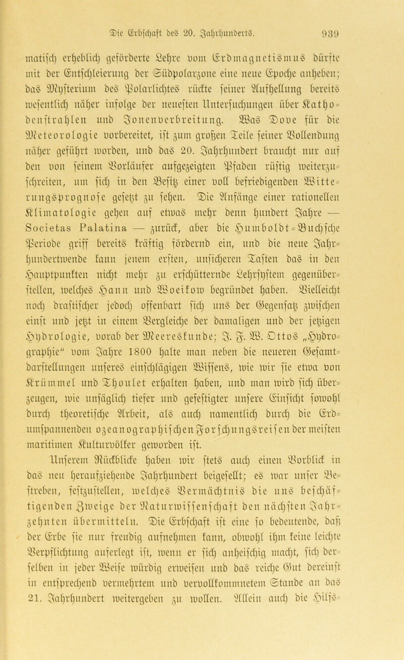 matifcl) er^eblid) getörberte Se^re oom (Srbmatguetiömu^ bürftc mit ber (Sntfd)leierimg ber ©übpolar^oite eine neue (Spod^e ciidjebeu; ba§ 33h;[teriiim beö ^^NolarUdjteg rüdte feiner 5(uff)eIInng bereiPj mefentlid) nä{)er infolge ber neiieften nnterfndiungen ü6er^att)o = benftrafjlen nnb Sonenoerbreitiing. ®üOe für bie 91c'eteoroIogie oorbereitet, ift §11111 grofsen 2eUe feiner 9.^olIenbiing niü)er geführt morben, nnb ba^5 20. Sü^rf)nnbert bmndjt nur auf ben 0011 feinem Ü^orlcinfer aiifge§eigten ^faben rüftig meiter§ii= fd)rciten, nm fid) in ben Sefi^ einer oott befriebigenben 2öitte= rnnggprognofc gefept 511 fet)en. ®ie Sfiifcinge einer rationeden Ä’UmntoIogie gelten auf etma§ met)r beim t)iinbert Scitjre — Societas Palatina — giiriid, aber bie i^umbolbt = 9}ud)fd)e ^eriobe griff bereits träftig förbernb ein, nnb bie neue Saf)r= t)iiubertmenbe tanii jenem erften, iinfidjeren Xaften baS iii ben .S^anptpunften nidjt mef)r §11 erfdjütternbe ße^rfpftem gegenüber* fteden, ine(d)eS i^ann unb iföoeifoin begrünbet f)aben. 3Sietteid)t nod) braftifd)er jebod) offenbart fid) nnS ber ©egenfa^ §linfd)en einft nnb jept in einem 95erg(eid)e ber bamaligen unb ber je^igen ^jipbrologie, oorab ber 9J?eereSfiinbe; % 2Ö. DttoS „§l)bro* grapljie oom Saijre 1800 t)alte man neben bie neueren ©efamt* barftedungen unfereS einfdjdigigen 3BiffenS, loie mir fie etiua üon Ärümmel nnb iIl)oulet erljatten tjaben, nnb man luirb fid) über* geiigen, mie nnfüglid) tiefer unb gefeftigter iinfere (£infid)t foluof)! biird) t|eoretifd)e 5[rbeit, als and) namentlid) biird) bie (irb* iimfpannenben 0 § e a n 0 g r a p 1) i f d) en 0 r f d) n n g S rei f e n ber meiften maritimen .^ulturoölfer geloorben ift. Unferem diüdblide tjaben mir ftetS aud) einen ^orblid in baS neu l)eraiif§iel)enbe Sat)rt)unbert beigefedt; eS mar unfcr 33e* ftreben, feft§ufteden, meId)eS 95 ermüd) tu iS bie nnS befd)üf* tigenben 3lyeige ber 9^aturmiffenfd)aft ben näd)ften ^at)r* §et)iiten übermitteln. S)ie (Srbfdjaft ift eine fo bebeiitenbe, baf) ' ber (Srbe fie nur freitbig aiifnel)nien fann, obmol)! U)in leine leidjte ^9^erpflid)tuug auferlegt ift, menit er fid) anl)eifd)ig mad)t, fid) ber* felbeu iii jeber 3Beife mürbig ermeifeii itiib baS reid)e ^3iit bereinft in entfpred)enb üerme^rtem unb OerOodlommnetem ©taube an baS 21. ^al)r§iinbert meitergeben §n moden. 91dein and) bie .S^ilfS*
