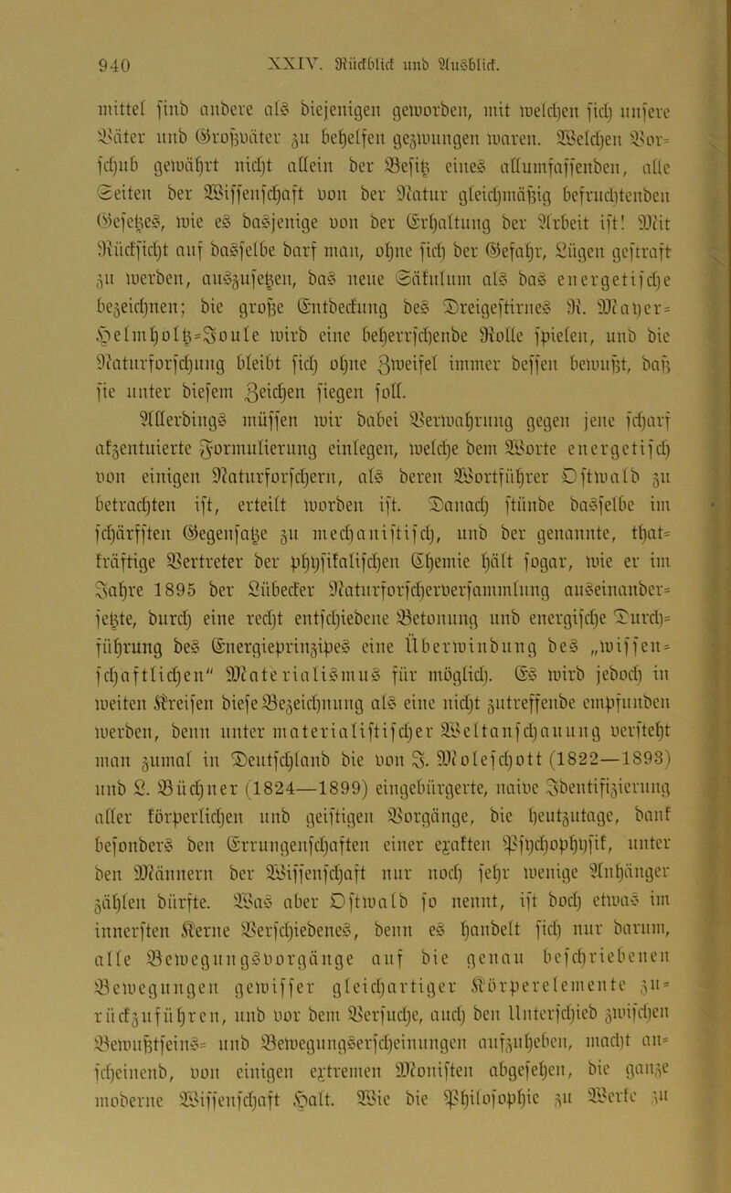 mittet finb aiibere at§ biejenigen gemorben, mit me(cl)en fiel) iin)eve )i^äter uiib @ro|3iHiter gu be^etfen geäuuingen mären. 2Betdjen fctjiib gemäf)rt nicl)t attein ber S3e[i^ eiue§ attumfaffenben, alte Seiten ber 3Bif]enfct)aft non ber Dcatnr gteictjinnfsig befrnditenben (^ejetie?, mie e§ bo^jenige non ber Srtjattung ber 5frbeit i]'tl 9.1cit 9?ndjid)t nnf ba§fetbe barf man, otjne [idi ber ©efatjr, £ügen geftraft 511 merben, am3pie|en, ba3 neue Säfninm al3 ba3 energetii'dje be^eidjnen; bie groge (Sntbednng be3 2)reige[tirne3 9\\ 9Jtal)er= .*öetm|oti^=SouIe mirb eine be^errjdtenbe ü^otte jpieten, unb bie 9iatnrtor]’d)iing bteibt fid) nt)ne 3^'i-ieifet immer beffen bemngt, bag fie unter bie[em fiegen jott. 5ttlerbing3 müffen mir babei ^^ermn^rnng gegen jene fdjarf atgentuierte gnrmuliernng einlegen, metc^e bem SBorte energetijd) non einigen 9?Qtnrfor[d)ern, al3 bereit SBortjiitjrer Dftmntb 511 betrad)ten ift, erteilt morben ift. iDanad) ftünbe ba3fetbe im fd)ärj[ten ©egenjal^e 511 medianiftifdj, nnb ber genannte, tijaU fräftige 35ertreter ber ptjljfifatifdjen St)emie ^ält fogar, mie er im Saläre 1895 ber Snbeder 9?atnriorid}erner|ammtnng aii3einanber= je^te, bitrd) eine redjt entfdjiebene 33etonung nnb energifd)e Surd)= fü^rung be3 ®nergieprin§ij)e3 eine Überminbnng be3 „mi)fen = ]d;afttidjen'' SlJfateriaU3nui3 für mögtid). @3 mirb jebod) in meiten Streifen biefeSe5eid)nung at3 eine nidjt 5Htreffenbe empfunben merben, beim unter materialiftifdjer 3yeltanfd)annng nerftept man gumat in ®eutfd)tanb bie non S. 9-^toIefd)ott (1822—1893) nnb 2. SSüdjiier (1824—1899) eingebürgerte, iiaine ^bentifijiernng atter förperlidjen nnb geiftigen S^orgönge, bie pent§utage, baut befonber3 ben ©rrnngenfdjaften einer ejaften ipfpdjopppfif, unter ben 9J?nnnern ber 2£iffenfdjaft nur nod) fepr menige 5tnpänger gäpten bürfte. 3Ba3 aber Dftmatb fo nennt, ift bodj etma3 im innerften ^erne S?erfd)iebene3, beim e3 panbett fid) nur barnm, alte iöemegnng3norgänge auf bie genau befepriebenen ^öemegnngen gemiffer gteidjartiger Störperetementc 511» rüdgufüpren, unb nor bem ^erfimpe, and) ben Unterfdjicb ämifd)en :iöemn^tfein3= nnb S3emegimg3erfd)einnngen anfjnpeben, nuidit an* fd)einenb, non einigen ei'tremen 9J^oniften abgefepen, bie gan,3e moberne 3iMffenfd)aft ,*palt. Söie bie ^pitofoppie ,311 3£crte ;,u