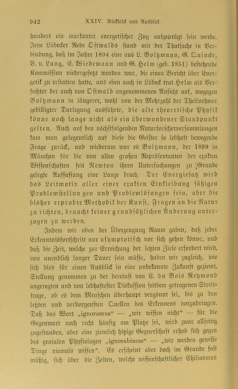 (niubert ein mavfanter eneri5eti]d)er ßiig aiiffleprägt fein tuerbc. ^cne l^iibeder Diebe OftlralbS ftanb mit ber ST^atfadje in Dser= binbimg, bafi im Sa^re 1894 eine an§ 2. Sol^mann, Clnincte, n. Sang, fö. DSiebemnnn nnb ®. §etm (geb. 1851) beftetjenbe ^'ommiffion niebergefel^t morben mar, bie einen Serid)! über (£ner= gctif jn erftatten ^atte, nnb eben andj in Siibed trat §elm al§ D.^er=' fed)ter ber and) non Oftmatb angenommenen STn[id)t auf, mogegen DUitt^mann in längerer, mot)t imn ber 9J(ef)r§at)t ber St!^eitnet)mer gebittigter Oartegnng an§fnt)rte, bie alte tf)eoretifd)e ^f)l)fif fönne nod) lange nid)t at§ ein übermnnbener ©tanbpnntt gelten. Sind) anf ben näd)ftfolgenben D?atnrforfd)erOerfammlungen fam man getegentlid) auf biefe bie ©eifter fo lebl)aft bemegenbe f^rage 5itrüd, nnb miebernni mar e§ Soltiinann, ber 1899 in 9}lünd)en für bie Oon allen großen Dlebräfentanten ber e^-aften SSiffeufd)aften feit Diemton il)ren llnterfnd)nngen 511 [©rnnbe gelegte Sluffaffnng eine Sange brad). Oer ©nergiefa^ mirb baö SeitmotiO aller einer ei’aften ©intleibnng fähigen ^roblemftellnn gen nnb ^roblemlöfnngen fein, aber bie bi§l)er erprobte 5D?et^obif ber ^nnft, ^^ragen an bie Dcatnr gn rid)ten, braud)t feiner grnnbfäljlid)en Slnbernng nnter- gogen gn merben. Snbem mir oben ber Übergeugnng Dianm gaben, baf) jeber (£rfcnntni§fortfd)ritt nur afl)mf)totifd) oor fid) gel)en fönne, nnb baf) bie ßeit, meld)e gur ®rreid)ung ber letzten erforbert mirb, oon nnenbtid) langer Oaner fein müffe, l)aben mir gngleid), mic fId) bie§ für einen Sliiöbtid in eine nnbefannte 3ufintft gegiemt, (Stellung genommen gn ber bereinft Oon (£. bn 93oi§ Diel)monb angeregten nnb Oon tebf)aftefter OiStnffion feitbem getragenen 0trcit= frage, ob e§ bem 9}?enfd)en überhaupt oergönnt fei, bi§ gn ben leigten nnb Oerborgenften Oneden be§ ©rfennenö oorgnbringen. Oaf) baö S?3ort „ignoramus“ — „mir miffen nid)t — für bie ©egenmart nod) red)t f)äiifig am ^latge fei, mirb gmar allfeitig gngeftonben, aber eine giemlid) f)i^igc ®egnerfd)aft erl)ob fid) gegen beö genialen ^l)l)fiologen „ignorabimus“ — „mir merben gemiffe Oinge niemab3 miffen. crfd)eint aber bod) im ©rnnbe faft müBig, fid) über bie 3eiten, mcld)c miffenfd)aftlid)er (Sl)itiacnnm5