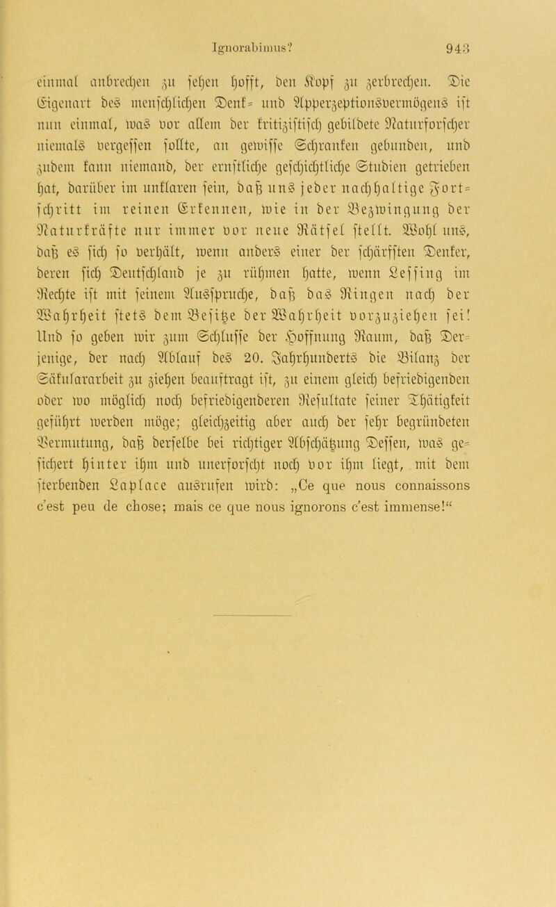 eiiimcü iin6rccl)cn 511 fcfjcii tjofft, beii iTopf 51t ^erbredjen. S)ic (Eigenart be§ meuid^ücfjen ®eid= imb ?(pperäeption§iiermögen§ ift mm cimimt, iuci§ uor adern beu friti^iftifd) gebilbete 9Zaturforjdjer niemals nergeffen foHtc, an gelinffe ©djraiden gebnubeii, itnb ^ubem fami uiemanb, ber ern[ttid)e gei'djidjtlidje (Stubien getrieben pat, barüber im unflaren fein, bap un§ jeber nadjpattige f}ort = fdjvitt iin reinen ©rfennen, mie in ber ^.kämingnng ber 9?atnrfräfte nur immer nor neue 9^ätfet fteUt. SBopt nn§, bap e§ fid) fo üerpält, inenn anberS einer ber fd)nrfften Genfer, bereit fid) ®entfd}lanb je 511 rüpmen patte, menn Seffing im 9xed)te ift mit feinem 9[n§fprnd)e, baf5 ba§ Swingen nad) ber 2öaprpeit ftet§ bem 33efi^e ber SBaprpeit norgn^iepen fei! Unb fo geben mir 511111 ©djtnffe ber .Spoffnnng 9ianm, baB ®er= jenige, ber nadj Slbtanf be§ 20. Saprpunbertio bie ®ilan5 ber $ätntararbeit 511 5iepen beauftragt ift, 511 einem gleid) befriebigenben ober mo mögtid) nod) befriebigenberen 9{efidtate feiner Xpätigfeit gefnprt merben möge; gteidjseitig aber and) ber fepr begrünbeten 'isermntnng, baB berfelbe bei ridjtiger Stbfdjät^nng Neffen, ma§ ge= fid)ert pinter ipm nnb nnerforfept nod} Bor ipm liegt, mit bem fterbenben Saptace an^rnfen mirb: „Ce que nous connaissons cest peu de chose; mais ce que nous ignorons c’est immense!“
