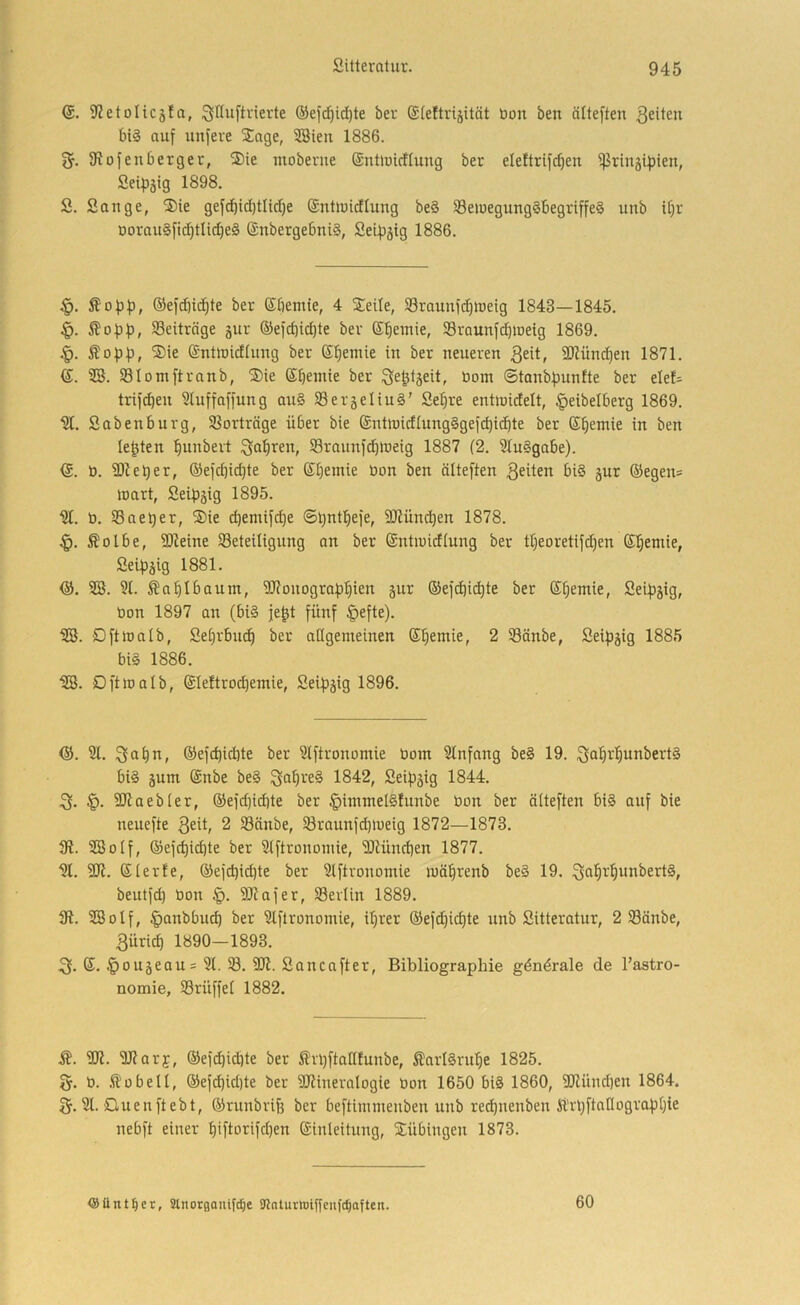 (J. ifJetoHcäfa, ;3nu[Wevte ®efc^id)te ber ©(eltrijität üon ben älte[ten feiten bis auf unfere STage, 2ßieu 1886. 2f. fRofenberget, ®ie luoberne ©nüüicfiung ber eleftrifcben ißrin5ifjien, Seipätg 1898. S. Sange, S)ie gefcbid}tlid)e ®nt>uidlung beS SBewegungSbegriffeS unb it)r DorauSfic^tUc^eS (änbergebniS, Seil^jig 1886. Äopf), ®efd]i(^te ber ßbemie, 4 Steile, S3raunfd)n)eig 1843—1845. §. ob)), Beiträge gur ®efd)icbte ber ©beinie, Sraunff^ioeig 1869. |). Ä 0)3)3, ®ie ©ntiriidiung ber ßbetnie in ber neueren 3ett, 9)Zünd)en 1871. (J. SB. SBIomftranb, Sie Sbeinie ber ^e^tgeit, Dom ©tonb)3unfte ber elef= tri)d)en Sluffaffung au§ SSergeliuS' Sel)re entioidelt, ^eibelberg 1869. Sabenburg, S8orträge über bie ©ntinidiungSgefcbidbte ber ©^emie in ben lebten bunbert Qabren, Sraunffbineig 1887 (2. StuSgabe). (S. 0. SDieber, ©efcbidjte ber ©Ijemie üon ben ölteften 3eiten biS gur ®egen= tt)art, Sei)3gig 1895. b. SSae^er, ®ie d)emifcbe ©b^itbefe, fSRüncben 1878. Äolbe, fDZeine Seteitigung an ber ©ntiuidiung ber tbeoretifd)en ©Ijemie, Sei)3gig 1881. <ä. SB. 9t. Äaf|Ibannt, 9Ronogra)3bien gur ©ef^ii^te ber ©b^wie, Sei)3gig, öon 1897 an (biS je^t fünf §efte). SB. OftJoatb, Sebrbu^ ber adgemeinen ©bemie, 2 S3änbe, Seipgig 1885 bis 1886. SB. Oft 10alb, ©leftrocbemie, Sei)3gig 1896. <55. 91. ®efd)idite ber 9tftronomie Dom 9Infang beS 19. ^Q^i^'^unbertS bis gum ©nbe beS 1842, Sei))gig 1844. 3. §. 9Raeb(er, ®efd)id)te ber ^hnntelSfunbe bon ber äiteften biS auf bie neuefte 3eü, 2 Sänbe, 58raunfd)ioeig 1872—1873. fR. SBotf, ©efcbicbte ber 9iftrononiie, 9Rüncben 1877. 9t. 9R. ©terfe, ®efd)id)te ber 9lftronomie loäbrenb beS 19. ^Jo^i-'^uobertS, beutfd) bon SRafer, S3evlin 1889. 31. SBotf, ^anbbu^ ber 9tftronomie, ihrer ®efd)icbte unb Sitteratur, 2 Sönbe, 3üricb 1890—1893. ©. §ougeaus 9t. S. 9R. Sancafter, Bibliographie gdnörale de l’astro- nomie, Srüffet 1882. i?. 9R. SRary, ®efd)i(bte ber ^Irbfiattfunbe, ÄarlSrube 1825. 2f. b. hobelt, ®efd)id)te ber SRineralogie bon 1650 biS 1860, 9Ründ)en 1864. 2f. 9t. duenftebt, ©runbvifs ber beftinimenben unb re^nenben Ä’rbftaIIogra)3bie nebft einer b>ft'3rifd)en ©inleitnng, Siübingen 1873. <8Untrer, Stnorgauifdje 91nturtt)tffcu)c^aften. 60