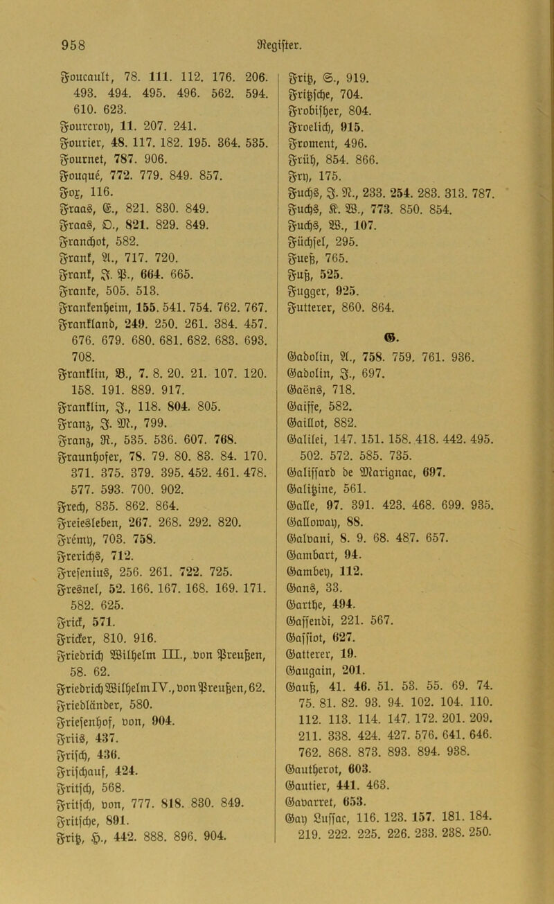 goucault, 78. 111. 112. 176. 206. 493. 494. 495. 496. 562. 594. 610. 623. grourcrot), 11. 207. 241. gouriet, 48. 117. 182. 195. 364. 535. gfournet, 787. 906. gouque, 772. 779. 849. 857. goj, 116. groo§, (£., 821. 830. 849. 2rraa§, D., 821. 829. 849. grrandöot, 582. gronf, ?(., 717. 720. 3franf, 664. 665. granfe, 505. 513. 2rranfen^eim, 155. 541. 754. 762. 767. gronflanb, 249. 250. 261. 384. 457. 676. 679. 680. 681. 682. 683. 693. 708. Srranflin, 33., 7. 8. 20. 21. 107. 120. 158. 191. 889. 917. granfUn, 118. 804. 805. grattä, 3- 9R., 799. granä, 9t., 535. 536. 607. 768. f^taun^ofev, 78. 79. 80. 83. 84. 170. 371. 375. 379. 395. 452. 461. 478. 577. 593. 700. 902. gred), 835. 862. 864. gveieSleben, 267. 268. 292. 820. gvemq, 703. 758. greridjS, 712. grefeniuS, 256. 261. 722. 725. gregnef, 52. 166. 167. 168. 169. 171. 582. 625. grid, 571. grider, 810. 916. griebrid) SBU^elm III., öon ^reu§en, 58. 62. griebr icb 5SiI^eIm IV., öon ^reu^en, 62. grieblänber, 580. griefen^of, üon, 904. griiä, 437. grtfd), 436. grijd)auf, 424. gritjcb, 568. gritfd), Oon, 777. 818. 830. 849. gritfc^e, 891. gri^, §., 442. 888. 896. 904. grt^, ©., 919. gri^fcbe, 704. gvobif^er, 804. groelic^, 915. groment, 496. grüt), 854. 866. grt), 175. guc^§, g. 9t., 233. 254. 283. 313. 787. gucb§, ß. SB., 773. 850. 854. gucb§, Sß., 107. güd^fel, 295. guefe, 765. guB, 525. gugger, 925. gutterer, 860. 864. ©abolin, 91., 758. 759. 761. 936. ©abolin, g., 697. ®oen§, 718. ©oiffe, 582. ®aiHot, 882. ©alilei, 147. 151. 158. 418. 442. 495. 502. 572. 585. 735. ©aliffarb be 9Rarignac, 697. ©alt^ine, 561. ®ane, 97. 391. 423. 468. 699. 935. ©aHoroal), 88. ®alöani, 8. 9. 68. 487. 657. ©ambart, 94. ®ambeB, 112. ®an§, 33. ©artbe, 494. ©affenbi, 221. 567. ®affiot, 627. ®atterer, 19. ®augain, 201. ®aufe, 41. 46. 51. 53. 55. 69. 74. 75. 81. 82. 93. 94. 102. 104. 110. 112. 113. 114. 147. 172. 201. 209. 211. 338. 424. 427. 576. 641. 646. 762. 868. 873. 893. 894. 938. ®au%rot, 603. ®autier, 441. 463. ©aüarret, 653. ®at) Suffac, 116. 123. 157. 181. 184. 219. 222. 225. 226. 233. 238. 250.