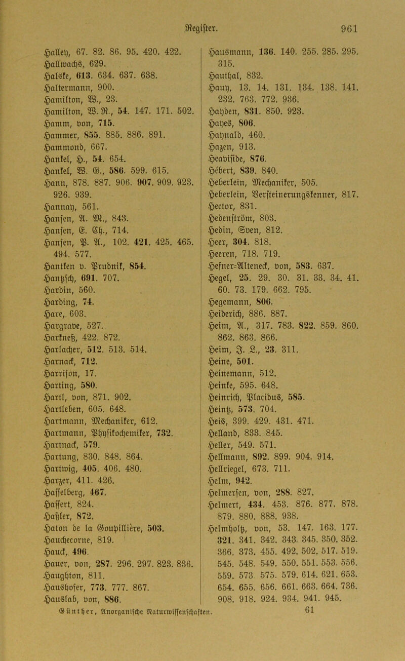 §allel), 67. 82. 86. 95. 420. 422. §aütt)ad)§, 629. Ö13. 634. 637. 638. |)altevmnnn, 900. ^amüton, SB., 23. |)amiaon, SB. K-, 54. 147. 171. 502. ^amm, Don, 715. §amnier, 855. 885. 886. 891. §ammonb, 667. ^antel, ^., 54. 654. |)nntel, SB. ©., 586. 599. 615. §ann, 878. 887. 906. 907. 909. 923. 926. 939. §annai), 561. §anjen, 31. SDl., 843. .^anfen, ®. S^., 714. ^anjen, % 3t., 102. 421. 425. 465. 494. 577. §antfen D. ^tiibnif, 854. |)angfd), 691. 707. Harbin, 560. .^arbing, 74. §ave, 603. ^orgraDe, 527. ^artneß, 422. 872. §artac^er, 512. 513. 514. .^ornacf, 712. |)arvijon, 17. Karting, 580. §artl, ton, 871. 902. ^partleben, 605. 648. ^artmann, Wecfianifer, 612. ^artmann, ^t)V)fttod)entifer, 732. .^artnacf, 579. .^Ortung, 830. 848. 864. ^arttoig, 405. 406. 480. .^orjer, 411. 426. .^offelberg, 467. ^affert, 824. .Raßler, 872. ^aton be ta ©outJtHiere, 503. .^aucbecorne, 819. :£)aucf, 490. ^Quer, Don, 287. 296. 297. 823. 836. .^augbton, 811. .»pau^bofer, 773. 777. 867. .^QuSlab, ton, 886. ® Untrer, Stnorganifc^e aiatuvhjiffenfc^aften. .'pauSmann, 136. 140. 255. 285. 295. 315. .§autt)at, 832. .Jaul), 13. 14. 131. 134. 138. 141. 232. 763. 772. 936. .'pal;ben, 831. 850. 923. §al}eg, 806. .^a^notb, 460. .^ajcn, 913. .'peatifibe, 876. Öebert, 839. 840. Öebertein, SOtecbcintfer, 505. .^eberlein, SSer[teinerung§fenner, 817. Rector, 831. |)eben[tröm, 803. .^ebin, ©Den, 812. §eev, 304. 818. •feeren, 718. 719. §efner=3tltene(i, Don, 583. 637. §egel, 25. 29. 30. 31. 33. 34. 41. 60. 73. 179. 662. 795. .^egemann, 806. §eiberi^, 886. 887. §eim, St., 317. 783. 822. 859. 860. 862. 863. 866. |)eim, S., 23. 311. §eine, 501. ^einemonn, 512. .feinte, 595. 648. ■^einricb, ^IncibuS, 585. .^ein^, 573. 704. §ei§, 399. 429. 431. 471. .^etlanb, 833. 845. .^eüer, 549. 571. .^eEmann, 892. 899. 904. 914. •Jeariegel, 673. 711. §elm, 942. .Ipelmerfen, Don, 288. 827. •t)elmert, 434. 453. 876. 877. 878. 879. 880. 888. 938. .'pelmbotjj, Don, 53. 147. 163. 177. 321. 341. 342. 343. 345. 350. 352. 366. 373. 455. 492. 502. 517. 519. 545. 548. 549. 550. 551. 553. 556. 559. 573 575. 579. 614. 621. 653. 654. 655. 656. 661. 663. 664. 736. 908. 918. 924. 934. 941. 945. 61