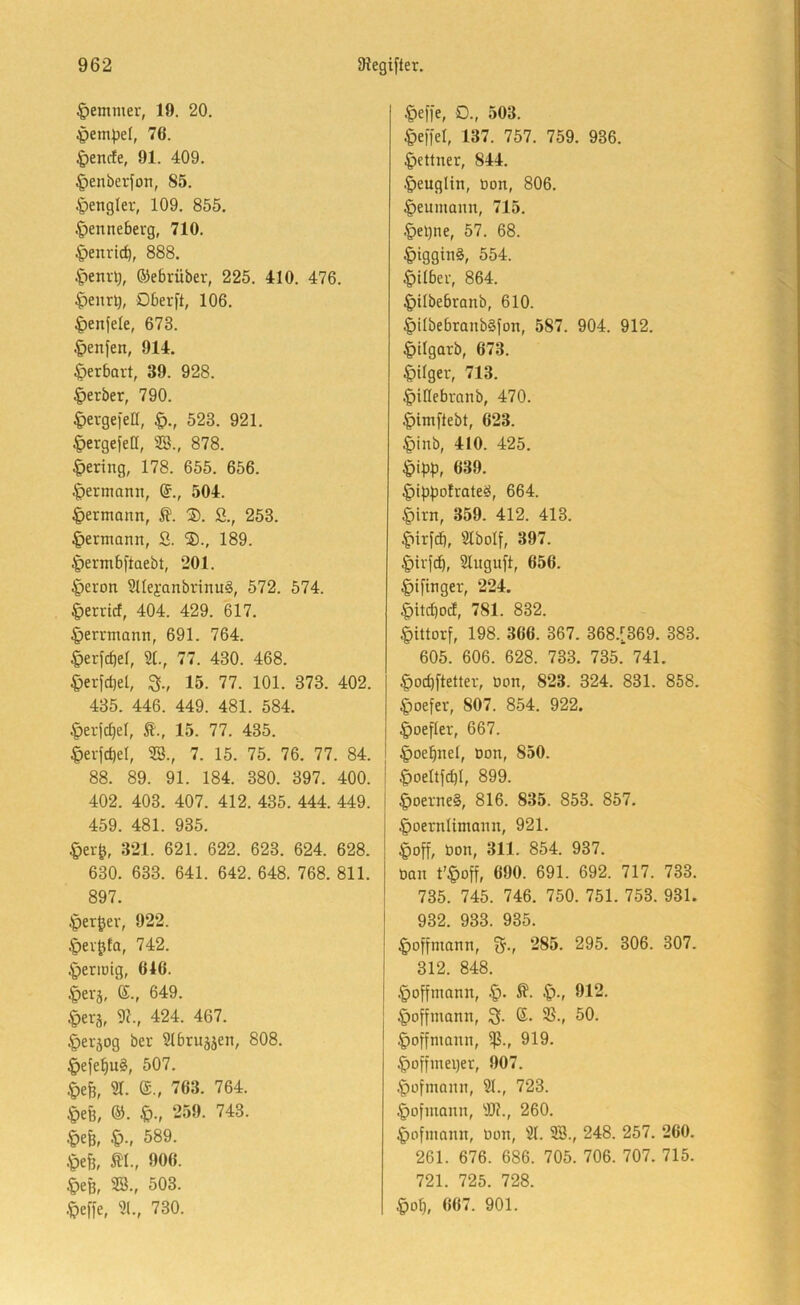 §emmer, 19. 20. Jpempel, 76. §enrfe, 91. 409. ^enberfon, 85. Mengler, 109. 855. .^ennebevg, 710. §enrtcb, 888. C^enr^, ©ebrüber, 225. 410. 476. $eiiri), Oberft, 106. ^enfele, 673. .^enfen, 914. ^)erbart, 39. 928. §erber, 790. ^)evgefen, 523. 921. ^ergefetl, SB., 878. |)ering, 178. 655. 656. |)ermamt, ©., 504. 4>ermann, ®. S., 253. ^ermann, S. 189. 4>ennbftaebt, 201. |)eron SUeyanbrinu^, 572. 574. ^errief, 404. 429. 617. ^ernnanit, 691. 764. §erfcf|et, S(., 77. 430. 468. ^erfcbel, 3., 15. 77. 101. 373. 402. 435. 446. 449. 481. 584. §erfcl)el, t., 15. 77. 435. §erfd)el, SB., 7. 15. 75. 76. 77. 84. 88. 89. 91. 184. 380. 397. 400. 402. 403. 407. 412. 435. 444. 449. 459. 481. 935. §er^, 321. 621. 622. 623. 624. 628. 630. 633. 641. 642. 648. 768. 811. 897. ^er^ev, 922. §ev0ta, 742. .'periüig, 646. §evä, 6., 649. ^erj, 31., 424. 467. §ei'5og ber Slbruäjen, 808. §efe^u§, 507. Sr. e., 763. 764. §eß, ®. 259. 743. m, §•, 589. 4)efe, m., 906. §eß, SB., 503. ■^effe, Sl., 730. ^>e||e, O., 503. Reffet, 137. 757. 759. 936. Lettner, 844. §euglin, üon, 806. |)eumann, 715. .§el)tie, 57. 68. |)tggin§, 554. §ilber, 864. §tlbebranb, 610. §übebranb§fon, 587. 904. 912. §ilgarb, 673. |)Uger, 713. §illebranb, 470. ^imftebt, 623. |)inb, 410. 425. 639. §lppofrate^, 664. §irn, 359. 412. 413. ^irfd), Stbolf, 397. §ivf(^, Sluguft, 656. ^ifinger, 224. §itcf|od, 781. 832. §ittorf, 198. 366. 367. 368.[369. 383. 605. 606. 628. 733. 735. 741. §od}ftetler, üort, 823. 324. 831. 858. §oefer, 807. 854. 922. ^oefler, 667. §oepnel, Don, 850. |)oeItfcbf, 899. §oerne§, 816. 835. 853. 857. |)oernUntann, 921. §off, Don, 311. 854. 937. Dan t’§off, 690. 691. 692. 717. 733. 735. 745. 746. 750. 751. 753. 931. 932. 933. 935. ;^offmann, fj., 285. 295. 306. 307. 312. 848. §offmann, !q., 912. §offmann, 3. S. 35., 50. ^offmann, 5ß., 919. §offinei)er, 907. .^ofmann, St., 723. §ofinann, S)?., 260. |)ofmann, Don, St. SB., 248. 257. 260. 261. 676. 686. 705. 706. 707. 715. 721. 725. 728. §op, 667. 901.