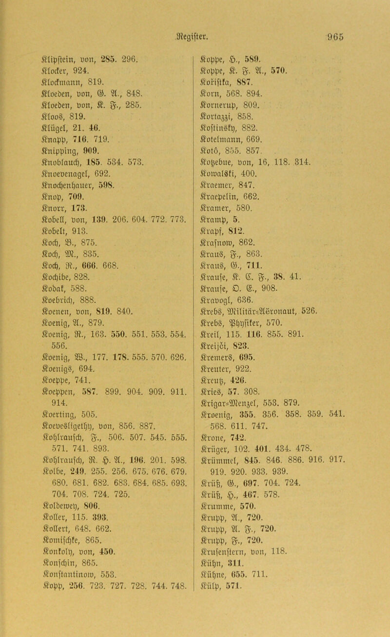 illipftcin, üon, 285. 296. ß'Iocter, 924. Älücfmanii, 819. i?toeben, üon, ©. St., 848. i?toeben, üon, g-., 285. SIoD§, 819. .Flügel, 21. 46. ifnopp, 716. 719. Änipping, 909. i?nobtauct), 185. 534. 573. 5?noeDenageI, 692. ft^'noc^en^auer, 598. ^nop, 709. Änou', 173. Robert, Pon, 139. 206. 604. 772. 773. hobelt, 913. 93., 875. J?od), SW., 835. 5Jocb, dl., 666. 668. Äod)ibe, 828. ^obot, 588. SJoebrid), 888. S?oenen, oon, 819. 840. 5?oenig, 2t., 879. Sloenig, 3?., 163. 550. 551. 553. 554. 556. Äoenig, 9S., 177. 178. 555. 570. 626. 5?oenig§, 694. ^oeppe, 741. ^ocppen, 587. 899. 904. 909. 911. 914. Äoerting, 505. 5?oeüe§üget^l), Pon, 856. 887. lobtraufd), g., 506. 507. 545. 555. 571. 741. 893. Äübtraufd), 31. 2t., 196. 201. 598. ilolbe, 249. 255. 256. 675. 676. 679. 680. 681. 682. 683. 684. 685. 693. 704. 708. 724. 725. ^otberoei), 806. Dotter, 115. 393. Stoüert, 648. 662. Jfomii^fe, 865. Sontoll), pon, 450. .^onfd)in, 865. .^onftantinoio, 553. .ft^opp, 256. 723. 727. 728. 744. 748. stoppe, 589. stoppe, Ä. 5'. 2t., 570. ^'ofiftfa, 887. tont, 568. 894. ^ornerup, 809. ^ovtoääi, 858. ifoftinSh), 882. Äotdnmnn, 669. 5lüt6, 855. 857. Äopebue, Pon, 16, 118. 314. ^toionlSti, 400. ili'nemer, 847. 5fraepe(in, 662. Gramer, 580. ^ramp, 5. fmpf, 812. ^vafnoro, 862. ^raii6, §., 863. ^rnu§, 63., 711. Traufe, (5. g-., 38. 41. Oranje, O. ®., 908. Sraoogl, 636. j?reb§, 2Jiilitär^2teronaut, 526. ^reb§, 570. Sreit, 115. 116. 855. 891. ßreijci, 823. Slremer§, 695. Slreuter, 922. £reup, 426. S?rte§, 57. 308. S!rtgar=SWen5eI, 553. 879. ^toenig, 355. 356. 358. 359. 541. 568. 611. 747. Ävone, 742. S'rügev, 102. 401. 434. 478. Krümmel, 845. 846. 886. 916. 917. 919. 920. 933. 939. 5lrüfe, ®., 697. 704. 724. ilrüfe, §., 467. 578. ilrumme, 570. Äi-upp, 2t., 720. Strupp, 2t. 5-., 720. ^rnpp, ^., 720. frufenftern, Pon, 118. ^lüpn, 311. .Süpne, 655. 711. ilülp, 571.