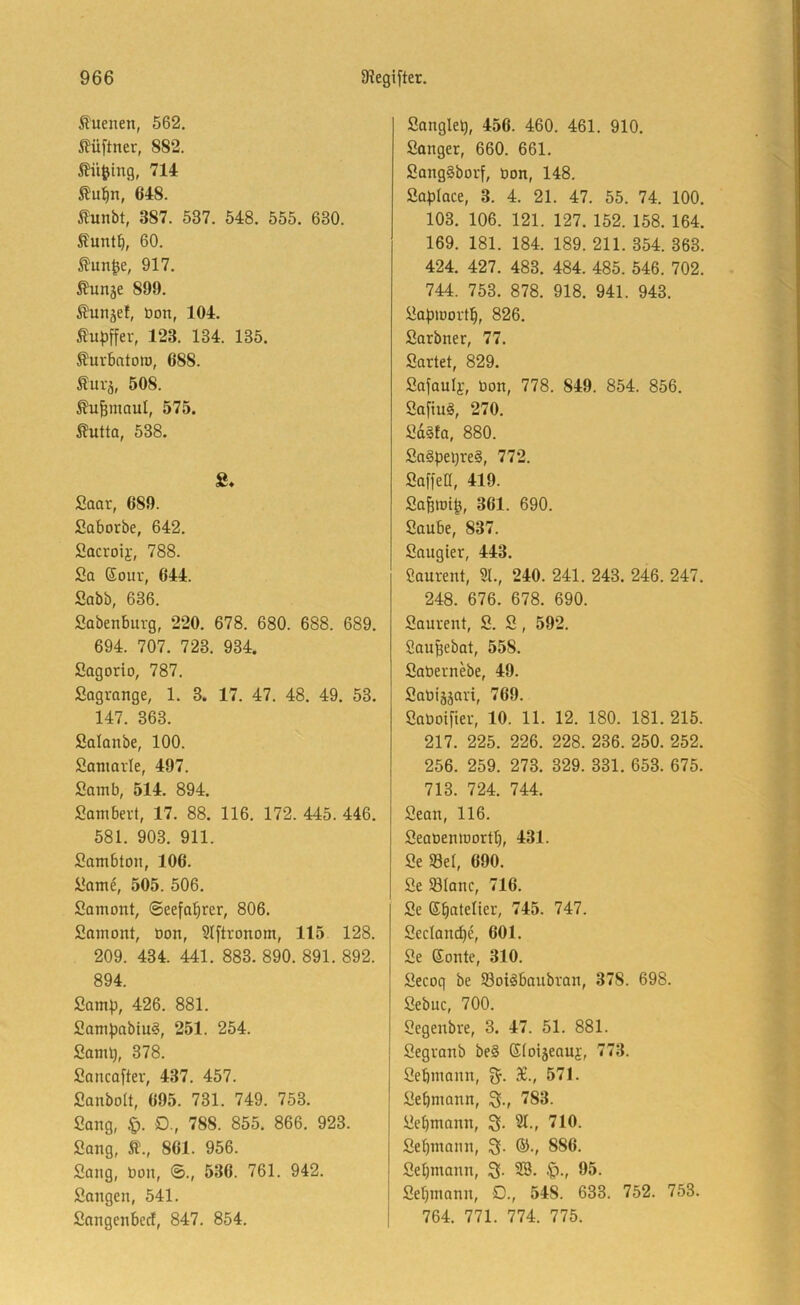 Sluenen, 562. iJüftner, 882. tü^ing, 714 ßu^n, 648. ilunbt, 387. 537. 548. 555. 630. Äunt^, 60. tun^e, 917. ßunje 899. Äunjef, öon, 104. ßu^)ffer, 123. 134. 135. ^uvbatott), 688. Suvä, 508. ^u^maul, 575. 5?utta, 538. S. fiaar, 689. Saborbe, 642. 2acroii', 788. Sa ßour, 644. Sabb, 636. Sabenburg, 220. 678. 680. 688. 689. 694. 707. 723. 934. Sagorio, 787. Sagrange, 1. 3. 17. 47. 48. 49. 53. 147. 363. Salanbe, 100. Sanmvte, 497. Samb, 514. 894. Sambert, 17. 88. 116. 172. 445. 446. 581. 903. 911. Sambton, 106. Sam^, 505. 506. Samont, ©eefabrer, 806. Samont, Oon, 5{ftronom, 115 128. 209. 434. 441. 883. 890. 891. 892. 894. Samp, 426. 881. 2am))abtu^, 251. 254. SanU), 378. Sancafter, 437. 457. Sanbolt, 695. 731. 749. 753. Sang, !q. D., 788. 855. 866. 923. Sang, Ä., 861. 956. Sang, bon, ©., 536. 761. 942. Sangen, 541. Sangenbecl, 847. 854. Sanglel), 456. 460. 461. 910. Sänger, 660. 661. SangSborf, bon, 148. Saplace, 3. 4. 21. 47. 55. 74. 100. 103. 106. 121. 127. 152. 158. 164. 169. 181. 184. 189. 211. 354. 363. 424. 427. 483. 484. 485. 546. 702. 744. 753. 878. 918. 941. 943. Sa^iDortb, 826. Sarbner, 77. Sartet, 829. Safanly, bon, 778. 849. 854. 856. Sa[tu^, 270. Sd§ta, 880. Sa§pei)re§, 772. SaffeC, 419. Safett)i^, 361. 690. Saube, 837. Saugier, 443. ßaurent, 31., 240. 241. 243. 246. 247. 248. 676. 678. 690. Saurent, S. S, 592. Sau^ebat, 558. Sabernebe, 49. Sabiääari, 769. Saboifter, 10. 11. 12. 180. 181. 215. 217. 225. 226. 228. 236. 250. 252. 256. 259. 273. 329. 331. 653. 675. 713. 724. 744. Sean, 116. Seabeniöortb, 431. Se 93el, 690. Se SBianc, 716. Se eiatelier, 745. 747. Sectancbe, 601. Se ßonte, 310. Secoq be Soi^baubran, 378. 698. Sebuc, 700. Segenbre, 3. 47. 51. 881. Segranb be§ SlDijeauj, 773. Sebmann, S., 571. Sebmann, 783. Sebmann, 3f. 31., 710. Sebmann, 3. ®., 886. Sebmann, 3- SB. 95. Sebmann, D., 548. 633. 752. 753. 764. 771. 774. 775.