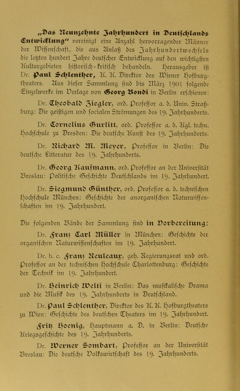 tTcutt5C^ttie in I>cutfd>lan^s Cntinldriing uereintgt eine ltnsal]! I^eroorragcnber 21tänner ber H)iffenfd)aft, bte aus 2(nlaf bcs 3«I?i^I]WTi^ei‘ttüed)fel5 bie lebten I]unbert beutfd^er (Entmicflung auf ben luid^tigften Kulturgebieten I^iftorifd] = fritifd] bel^anbcln. Herausgeber ift Dr. I^mtl ScHIcniHcv, K. K. Direftor bes XDiener Hofburg= tl)caters. Kus biefer Sammlung finb bis 2Uär5 H90\ folgenbe lEinjeltuerfe im Derlage uon (Seotrg ^onM in Berlin crfdjicnen; Dr. SHcobalö 0^^* Ptofeffor a. b. Unb. 5traf= bürg; Die geiftigen unb focialen Strömungen bes \9.3^it?d)unberts. Dr. (lovnclius (Buvlitt, orb. Profeffor a. b. Kgl. ted]n. Hod?fd]uIc 5U Dresben; Die beutfdje Kunft bes 19. 3<^I?i^I?unbcrts. Dr. Hid^arb 21t. 21tevet*, profeffor in Berlin; Die beutfd)e Citteratur bes 19* Dr. (Bcovg; Kaufmann, orb. Profeffor an ber Uniocrfität Breslau; PoIitifd]e (I5efd]id]te Deutfd^Ianbs im I9. 3ciI?i-‘I?wnbert. Dr. Stcaniunb (5üntHcv, orb. Profeffor a. b. ted^nifdjen Hod^fdjule Btünd^cn; (Befdjid^te ber anorganifd^en Zcaturiuiffen^ fd^aften im 19. 3^it?^‘I?uiibert. Die folgenben Bänbe ber Sammlung finb in Bovbevcituna: Dr. (^van? <Safl 21tüHev in Btündjen; ©efd^idjte ber organifd]en Xcaturmiffenfdjaften im 19* Dr. h. c. y^vattf Heuleaur, gel). Hegierungsrat unb orb. Profeffor an ber ted^nifdjen Hod]fd]uIe (Sl^arlottenburg; ©efd^id^te ber Cedjnif im \9* Dr. 2t)clti in Berlin; Das mufifalifd^c Drama unb bie BTufif bes 19* Deutfdjianb. Dr. panl ScblentHer, Direftor bes K. K. pofburgtl^eaters 511 IDicn; (Sefd^id^te bes beutfd]en Cl^eatcrs im \9. ^viH poenta, Berlin; Deutfdje Kriegsgefd^id^te bcs 19* Dr. IPcrncv Sombavt, profeffor an ber llniucrfität Breslau; Die beutfd^c Bolfsmirtfdjaft bcs 19*