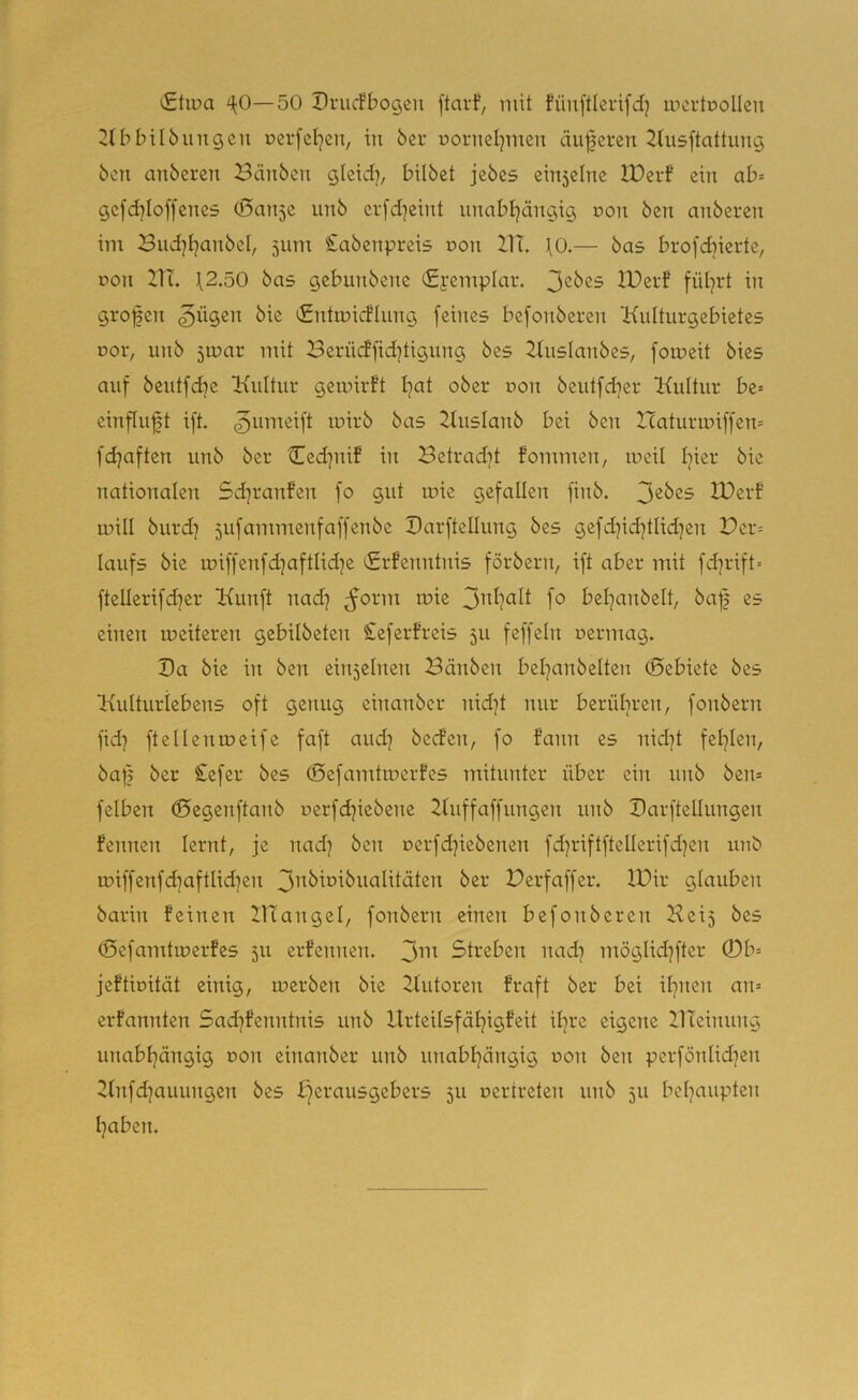 iStiua ^0—50 Drucfbogen ftarf, mit fünftlerifd) mertuollen ^tbbilöungcn oei-feljen, in bei* oorneljmen änderen 2lusftattnng ben anberen Bdnben gleid], bilbet jebcs cin5elnc IDerf ein ab» gc[d]Ioffenes (ßan^e unb erfd^eint unabljängig non ben anberen im Bud^tjanbel, 511m £abenpreis r>on XIT. \0.— bas brofdjierte, r>on 21T. \2.50 bas gebunbene (£femplar. IBerf fül^rt in grofen §ügen bie CntmicHiing feines befonberen Knlturgebietes Dor, unb 5u?ar mit Berücffid]tigung bes ^luslanbes, fomeit bies auf beutfdje iKuItur geiuirft tjat ober r»on beutfeber Kultur be» einfluft ift. ^umeift luirb bas Kuslanb bei ben Itaturiuiffen» fdjaften unb ber Ced]nif in Betrad]t fommen, lueil hier bie nationalen 5d]ranfen fo gut luie gefallen finb. 3^^^^ XOerf mill burd] 5ufammenfaffenbe Barftellung bes gefd]icbtlid]en Per» laufs bie miffenfd^aftlid]e ^rfenntnis förbern, ift aber mit fd]rift= ftellerifdjer Kunft nad] ^orm mie bebanbelt, baf es einen tueiteren gebilbeten £eferfreis 511 feffeln uermag. Da bie in ben einzelnen Bänben bel]anbelten ©ebiete bes Kulturlebens oft genug einanber nidjt nur berüliren, fonbern fid) ftellentueife faft aud) beden, fo fann es nid]t fehlen, ba|| ber £efer bes (Sefamtmerfes mitunter über ein unb ben» felben ©egenftanb uerfd^iebene Kuffaffungen unb Barftellungen fennen lernt, je nad] ben uerfd]iebenen fd]riftftellerifd]en unb u?iffenfd]aftlid]en Perfaffer. IPir glauben barin feinen IKangel, fonbern einen befonberen Kei5 bes (Sefamtiuerfes 511 erfennen. 3i'>^ Streben nad] möglid]fter 0b= jeftbität einig, merben bie Kutoren fraft ber bei ü]nen an» erfannten 5ad]fenntnis unb Urteilsfät]igfeit it]re eigene ZlTeinung unabhängig non einanber unb unabhängig uon ben pcrfönlid]en Xtnfd]auungen bes X^erausgebers 5U uertreten nnb 511 behaupten haben.
