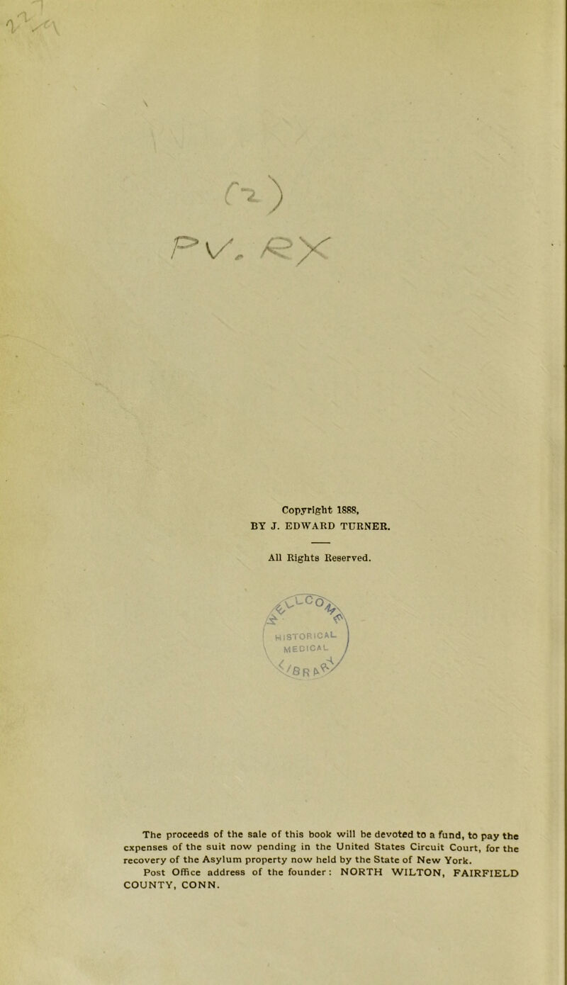 \ «*• _ V ) P V f /* Copyright 1888, BY J. EDWARD TURNER. All Rights Reserved. 'A I hiSTORICAL \ MEDICAL The proceeds of the sale of this book will be devoted to a fund, to pay the expenses of the suit now pending in the United States Circuit Court, for the recovery of the Asylum property now held by the State of New York. Post Office address of the founder : NORTH WILTON, FAIRFIELD COUNTY, CONN.