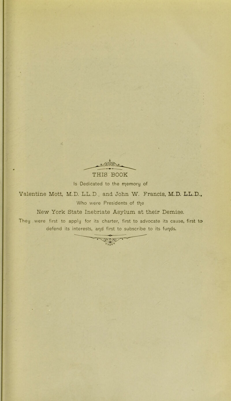 f ;■ THIS BOOK Is Dedicated to the rriemory of Valentine Mott, M.D. LL.D , and John W. Francis, M.D. LL.D., ; Who were Presidents of tfie fNew York State Inebriate Asylum at their Demise. They were first to apply for its charter, first to advocate its cause, first to defend its interests, arid first to subscribe to its fuqds.