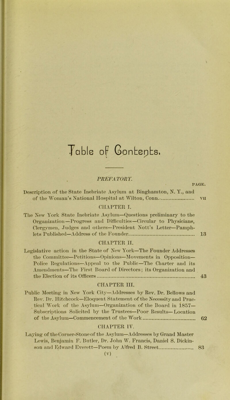 Table 0^ 6o ntepbs. PREFATORY. PAGE. Description of tlie State Inebriate Asylum at Binghamton, N. Y., and of the AVomau’s National Hospital at AVilton, Conn vii CHAPTER I. The New A'ork State Inebriate Asylum—Questions preliminary to the Organization—Pi-ogress and Difficulties—Circular to Physicians, Clergymen, .ludges and others—President Nott’s Letter—Pamph- lets Published—Address of the Founder 13 CHAPTER H. Legislative action in the State of New York—The Founder Addresses the Committee—Petitions—Oi)inious—Alovements in Opposition— Police Regulations—A])i)oal to the Public—The Charter and its Amendments—Tlie First Board of Directors; its Organization and the Election of its Officers 43 CHAPTER HI. I’ublic Meeting in New York City—Addresses by Rev. Dr. Bellows and Rev. Dr. Hitchcock—Eloquent Statement of the Necessity and Prac- tical AVork of the .Vsyluin—Organization of the Board in 18.57— Subscriptions Solicited by the Trustees—Poor Results—Location of the Asylum—Commencement of the AA^ork 62 CHAPTER IV. Laying of the Corner-Stone of the .\sylum—Addresses by Gr.and Master Lewis, Benjamin F. Butler, Dr. .lohn W. Francis, Daniel S. Dickin- son find Edwai-d Everett—Poem by .Alfred B. Street, 83