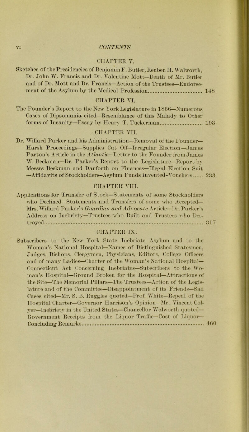 CHAPTER Y. Sketches of the Presidencies of Benjamin F. Butler, Reuben H. Walworth, Dr. John \V. Francis and Dr. Valentine Mott—Death of Mr. Butler and of Dr. Mott and Dr. Francis—Action of the Trustees—Endorse- ment of the Asylum by the Medical Profession 148 CHAPTER VI. The Founder’s Report to the New York Legislature in 1866—Numerous Cases of Dipsomania cited—Resemblance of this Malady to Other forms of Insanity—Essaj by Henry T. Tuckermau 193 CHAPTER VII. Dr. Willard Parker and his Administration—Removal of the Founder— Harsh Proceeding\s—Supplies Cut Off—Irregular Election—James Parton’s Article in the Atlantic—Letter to the Founder from .James AV. Beekmau—Dr. Parker’s Report to the Legislature—Report by Messrs Beekman and Danforth on Finances—Illegal Election Suit —Affidavits of Stockholders—Asylum Funds Invented-A'ouchers 233 CHAPTER VIII. Applications for Transfer of Stock—Statements of some Stockholders who Declined—Statements and Transfers of some who Accepted— Airs. AVillard Parker’s Guardian and Advoca te Article—Dr. Parker’s Address on Inebriety—Tru.stees who Built and Trustees Avho Des- troyed 317 CHAPTER IX. Subscribers to the New York State Inebriate Asylum and to the AVomau’s National Hospital—Names of Distinguished Statesmen, Judges, Bishops, Clergymen, Physicians, Editors, College Officers and of many Ladies—Charter of tlie AA’oman’s National Ilosjutal— Connecticut Act Concerning Inebriates—Subscilbers to the Wo- man’s Hospital—Ground Broken for the Hospital—Attractions of the Site—The Memorial Pillars—The Trustees—Action of the Legis- lature and of the Committee—Disappointment of its Frieiuhs—Sad Cases cited—Air. S. B. Ruggles quoted—Prof. AA'hite—Repeal of the Hospital Charter—Governor Harrison’s Opinion—Air. A’incent Col- yer—Inebriety in tlie United States—Chancellor AA'alworth quoted— Government Receipts from the Liquor Traffic—Cost of Liquoi'— Concluding Remarks 460