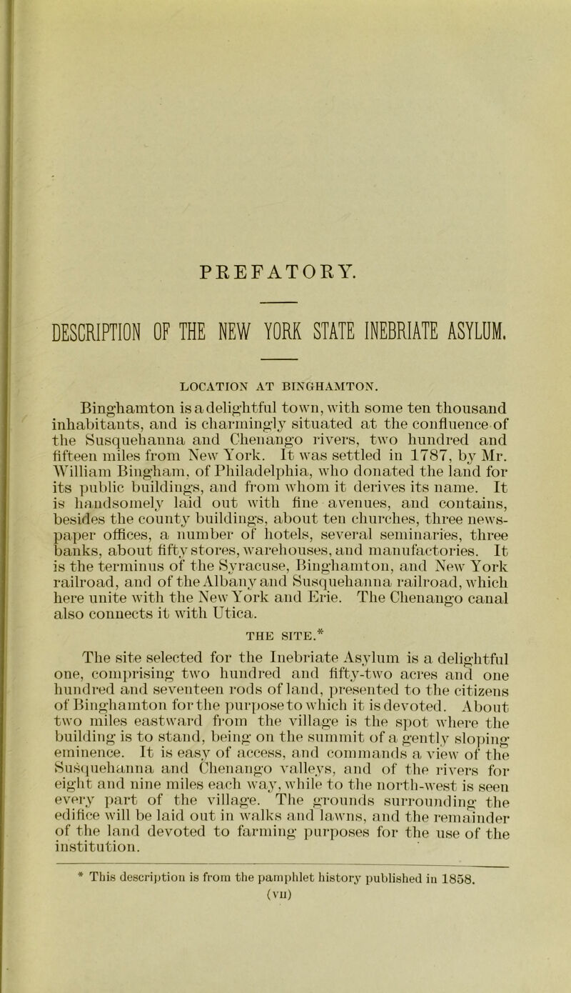 PREFATORY. DESCRIPTION OF THE NEW YORK STATE INEBRIATE ASYLUM. LOCATION AT BINGHAMTON. Binghamton is a delightful town, with some ten thousand inhabitants, and is charmingly situated at the confluence of the Susquehanna and Chenango rivers, two hundred and fifteen miles from New York. It was settled in 1787, by Mr. William Bingham, of Philadelphia, who donated the land for its ])ublic buildings, and from whom it derives its name. It is handsomely laid out with fine av^enues, and contains, besides the county buildings, about ten churches, three news- paper offices, a number of hotels, several seminaries, three banks, about fifty stores, Avarehouses, and manufactories. It is the terminus of the Syracuse, Binghamton, and New Y^ork railroad, and of the Albany and Susquehanna railroad, Avhich here unite with the New York and Erie. The Chenango canal also connects it with Utica. THE SITE.* The site selected for the Inebriate Asylum is a delightful one, conqnlsing two hundred and fifty-two acres and one hundred and seventeen rods of land, [iresented to the citizens of Binghamton for the purjiose to which it is devoted. About two miles eastward fiom the village is the spot where the building is to stand, being on the summit of a gently slo])ing eminence. It is easy of access, and commands a view of the Susipiehanna and Chenango valleys, and of the rivers for eight and nine miles each way, while to the north-west is seen every part of the village. The grounds surrounding the edifice will be laid out in walks and lawns, and the remainder of the land devoted to farming purposes for the use of the institution. * This descrijjtion is from the pamphlet liistory published in 1858. (vu)