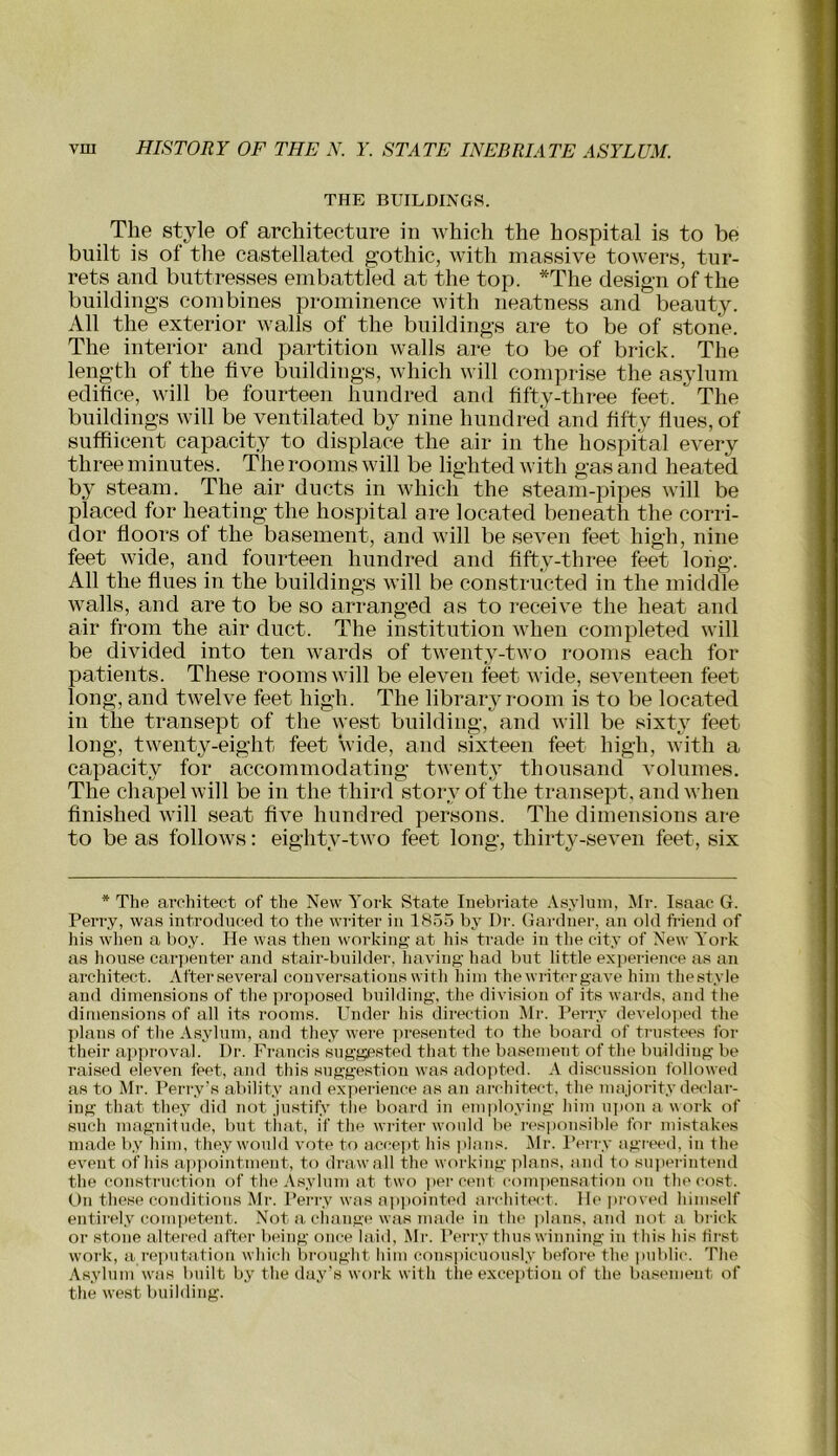 THE BUILDINGS. The style of architecture in Avhich the hospital is to be built is of the castellated gothic, with massive towers, tur- rets and buttresses embattled at the top. *The design of the buildings combines prominence with neatness and beauty. All the exterior walls of the buildings are to be of stone. The interior and partition walls are to be of brick. The length of the five buildings, which will comprise the asylum edifice, will be fourteen hundred and fifty-three feet. The buildings will be ventilated by nine hundred and fifty fines, of suffiicent capacity to displace the air in the hospital every three minutes. The rooms will be lighted with gas and heated by steam. The air ducts in which the steam-pipes will be placed for heating the hospital are located beneath the corri- dor floors of the basement, and will be seven feet high, nine feet wide, and fourteen hundred and fifty-three feet long. All the flues in the buildings will be constructed in the middle walls, and are to be so arranged as to receive the heat and air from the air duct. The institution when completed will be divided into ten wards of twenty-two rooms each for patients. These rooms will be eleven feet wide, seventeen feet long, and twelve feet high. The library room is to be located in the transept of the west building, and will be sixty feet long, twenty-eight feet wide, and sixteen feet high, with a capacity for accommodating twenty thousand volumes. The chapel will be in the third story of the transept, and when finished will seat five hundred persons. The dimensions are to be as follows: eighty-two feet long, thirty-seven feet, six * The architect of tlie New York State luebriate .Vsylum, Mr. Isaac G. Perry, was introduced to the writer in 1855 by Dr. Gardner, an old friend of his when a boy. He was then working at his trade in the city of New York as house carj)enter and stair-builder, having had but little experience as an architect. After several conversations with him the writer gave him thestyle and dimensions of the proposed building, the division of its wards, and the dimensions of all its rooms. lYider his direction Mr. Perry develo]ied the plans of the Asylum, and they were ])re.sented to the board of ti'ustees for their approval. Dr. Francis suggested that the basement of the building be raised eleven feet, and this suggestion was adopted. A discussion followed as to Mr. Perry’s ability and experience as an architect, the majority detdar- ing that they did not justify tlie board in employing hiin ujion a work of such magnitude, but timt, if the wi-iter would be responsible for mi,stakes made by him, they w'ould vote to acce])t his ]ilans. ilr. I’erry agreed, in the event of his ai)])ointment, to draw all the working ]ilans, and to sujierintend the construction of the Asylum at two ])ercent conpieusation on the cost. On these conditions Mr. Perry was ap])ointed ai'chitect. He proved himself entirely competent. Not a change was made in the plans, and not a brick or stone altered after being once laid, Mr. Perry thus winning in this his first work, a re])utation which brought him consiiicuously before the juiblic. The Asylum w'as built by the day's work with the exception of the basement of the west building.