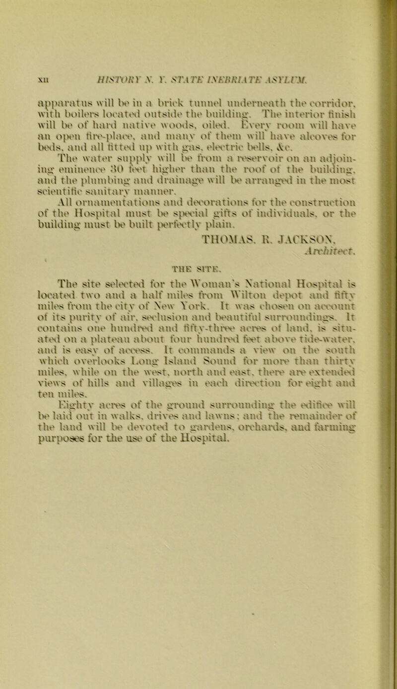 XU niSlVliV .V. Y. STATK lXI-:itKIATK ASYLIWI. will Ivin a brink tunnnl nmlornnath thn airridor. with boilnrs lonat<Hl outsiilo tlin buiKlinu:. 'Pho interior tinisli will Iv of liarvl native woods. oiKnl. Kverv room will have an ojvn tii>'-i>huv. ami many id' them will have ali'tivi's for IhhIs. ami all tittinl np with iras. elivtrie Ivlls, A:e. The water sn^iply will Iv from a ivservoir on an adjoin- inji* eminemv tivt hiii'her than the roof ol the bnildiim. and the plnmbimr and drainajiv will Iv arramriHl in the nuvst seientitie sanitary manner. All ornamentations and diHHirations for the iH^nstrnetion of the Hospital must Iv s^Hvial gifts of individuals, or the building must Iv built jvrfivtly plain. THOMAS. U. JACKSON. An'hit&i't. THK SITK. The site selivtixl for the Woman's National Hi^pital is loeatini two and a half miles from Wilton dejH^t and tifty milt's fi-om theoity of New York. It was ehi>sen on amount of its parity of air. sivlnsion and Ivantiful surn^umiing>s. It iHuitains one hnndriHi and titty-tlmv aoivs of laud, is situ- atiHl ou a plateau about four humlriHl fei't aln^ve tide>-\vater. and is easy of aei't'ss. It wmmands a view on the south which overlooks Louii’ Island Sound for mort' than thirtv s % mill's, while on the wt\>it. north and east, there are extemieil views of hills and village in each dinvtiou for eight ami ten mill's. Eighty aen's of the grv^uml surrounding the eilitiiv will Iv laid out in walks, drivi's and lawns: and the remainder of the land will Iv devotinl to ganlens. oreharvls. and farming purposes for the ust' of the liospital.