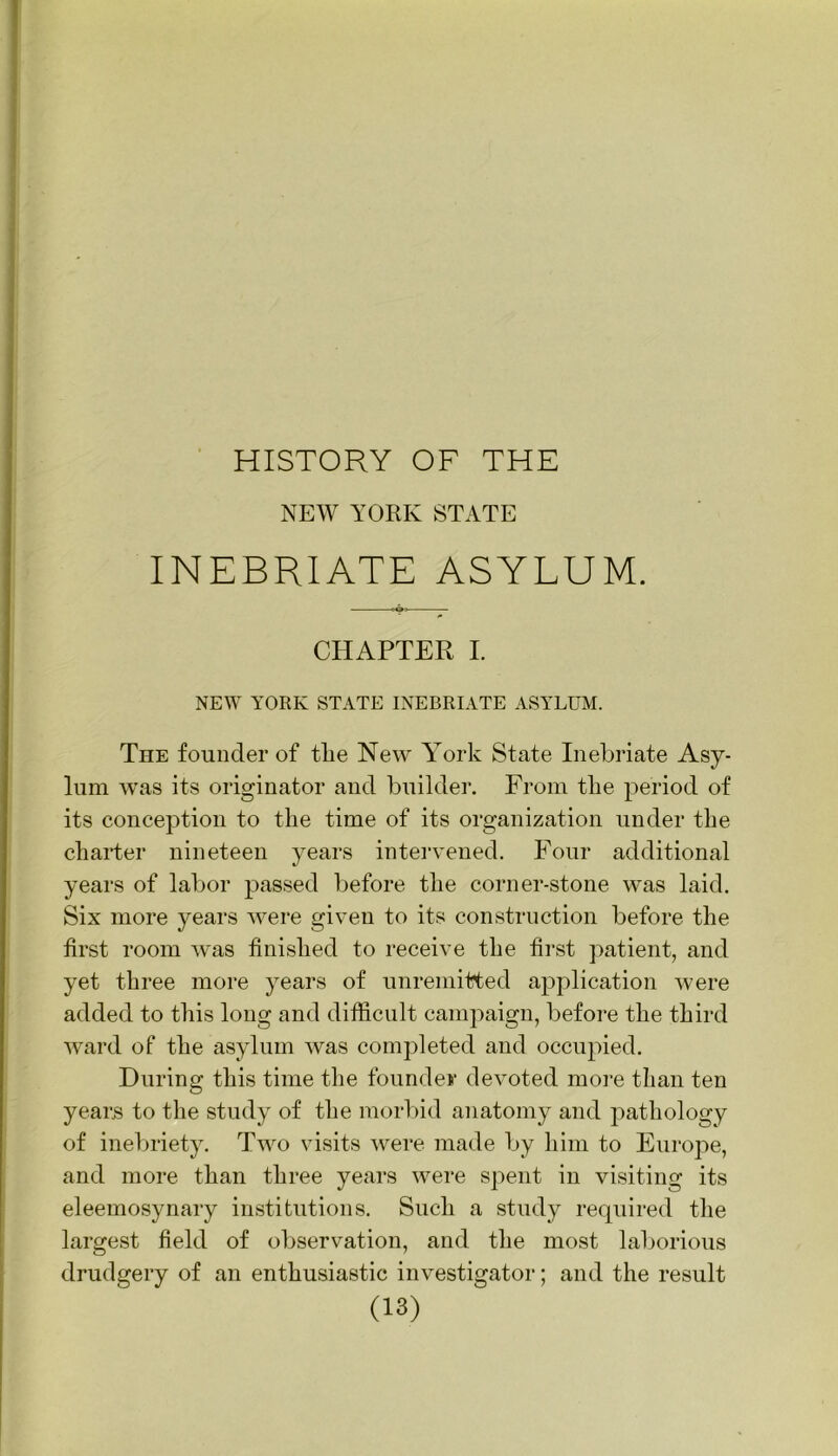 HISTORY OF THE NEW YORK STATE INEBRIATE ASYLUM. CHAPTER I. NEW YORK STATE INEBRIATE ASYLUM. The founder of tlie New Y^ork State Inebriate Asy- lum w’as its originator and builder. From the period of its conception to the time of its organization under the charter nineteen years intervened. Four additional years of labor passed before the corner-stone was laid. Six more years were given to its construction before the first room was finished to receive the first patient, and yet three more years of unremitted application were added to this long and difficult campaign, before the third ward of the asylum was completed and occupied. During this time the founder devoted more than ten years to the study of the morbid anatomy and pathology of inebriety. Two visits were made by him to Europe, and more than three years were spent in visiting its eleemosynary institutions. Such a study required the largest field of observation, and the most laborious drudgery of an enthusiastic investigator; and the result