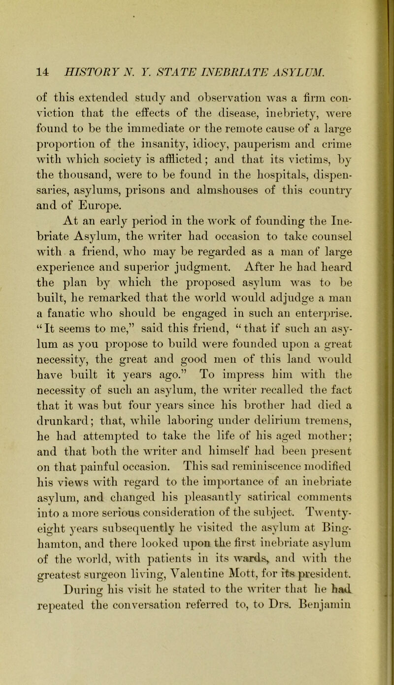of tills extended study and obsei-vation was a firm con- viction that the effects of the disease, inebriety, Avere found to be the immediate oi‘ the remote cause of a large proportion of the insanity, idiocy, pauperism and crime with Avhich society is afflicted; and that its victims, by the thousand, were to be found in the hospitals, dispen- saries, asylums, prisons and almshouses of this country and of Europe. At an early period in the work of founding the Ine- briate Asylum, the Avriter had occasion to take counsel Avith a friend, who may be regarded as a man of large experience and superior judgment. After he had heard the plan by which the proposed asylum Avas to be built, he remarked that the world AAmuld adjudge a man a fanatic Avho should be engaged in such an enterprise. “It seems to me,” said this friend, “that if such an asy- lum as you propose to build Avere founded upon a great necessity, the great and good men of this land Avould have built it years ago.” To impress him AAuth the necessity of such an asylum, the Avriter recalled the fact that it Avas but four years since his brother had died a drunkard; that, Avhile laboring under delirium tremens, he had attempted to take the life of his aged mother; and that both the Avriter and himself had been present on that painful occasion. This sad reminiscence modified his views with regard to the importance of an inebriate asylum, and changed his pleasantly satirical comments into a more serious consideration of the subject. TAventy- eight years subsequently he visited the asylum at Bing- hamton, and there looked upon the first inebriate asylum of the Avorld, Avith patients in its AA^ards> and Avith the greatest surgeon living, Valentine Mott, for its president. Durino: his visit he stated to the Avriter that he had repeated the conversation referred to, to Drs. Benjamin