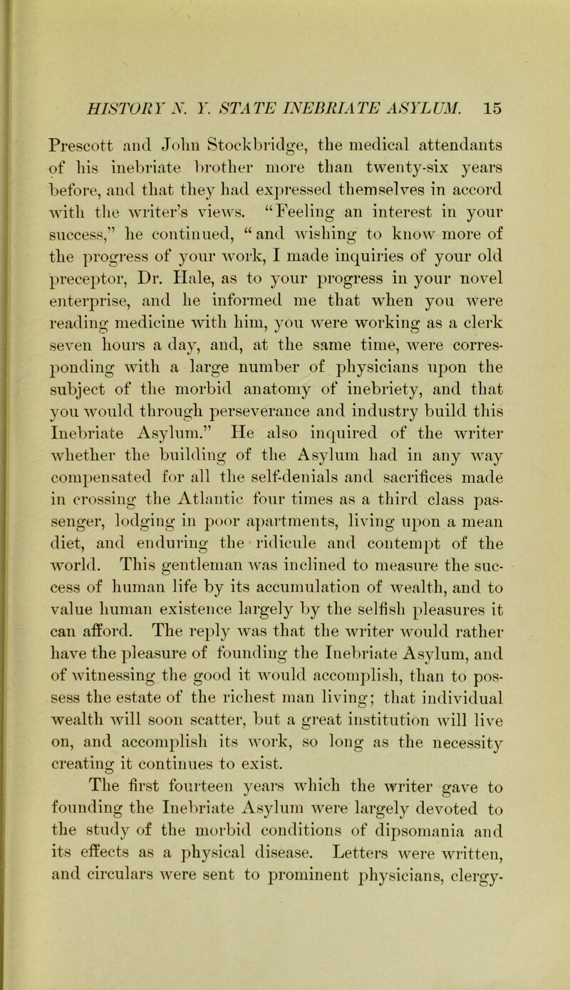 Prescott mul John Stock bridge, the medical attendants of his inebriate brother more than twenty-six years before, and that they liad expressed themselves in accord with tlie writer’s vie\vs. “Feeling an interest in your success,” he continued, “ and wishing to know more of the progress of your work, I made inquiries of your old preceptor. Dr. Hale, as to your progress in your novel enterprise, and he informed me that when you w^ere reading medicine with him, you were working as a clerk seven hours a day, and, at the same time, were corres- ponding with a large number of physicians upon the subject of the morbid anatomy of inebriety, and that you wmuld through perseverance and industry build this Inebriate As}dum.” He also inquired of the writer whether the building of the Asylum had in any way compensated for all the self-denials and sacrifices made in crossing the Atlantic four times as a third class pas- senger, lodging in poor apartments, living upon a mean diet, and enduring the ridicule and contempt of the world. This gentleman -was inclined to measure the suc- cess of Imman life by its accumulation of wealth, and to value human existence largely l)y the selfish pleasures it can afford. The reply was that the writer would rather have the pleasure of founding the Inebriate Asylum, and of Avitnessing the good it Avould accomplish, than to pos- sess the estate of the richest man living; that individual wealth Avill soon scatter, but a great institution Avill live on, and accomplish its Avork, so long as the necessity creating it continues to exist. The first fourteen years wdiich the writer gave to founding the Inebriate Asylum Avere largely devoted to the study of the morbid conditions of dipsomania and its effects as a physical disease. Letters AA^ere AAU'itten, and circulars Avere sent to prominent physicians, clergy-