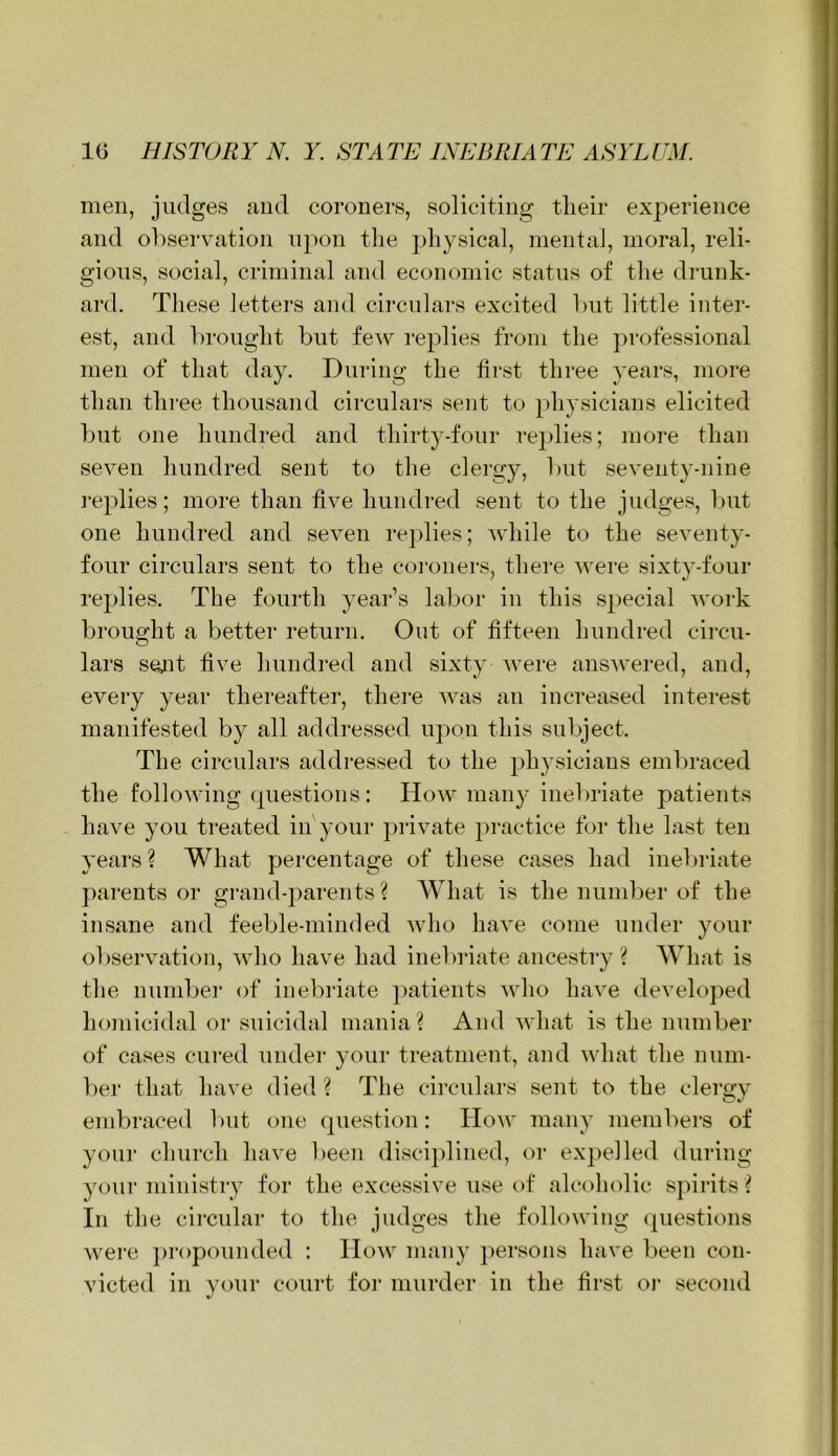 men, judges and coroners, soliciting tlieir experience and observation upon tlie physical, mental, moral, reli- gions, social, criminal and economic status of the drunk- ard. These letters and circulars excited l)ut little inter- est, and brought but few replies from the professional men of that day. During the first three years, more than thi'ee thousand circulars sent to physicians elicited but one hundred and thirt^^-four rei)lies; more than seven hundred sent to the clergy, but seventy-nine ]‘eplies; more than five hundred sent to the judges, but one hundred and seven replies; while to the seventy- four circulars sent to the coronei's, there were sixty-four rej)lies. The fourth year’s labor in this special work brought a better return. Out of fifteen hundred circu- lars se^it five hundred and sixty were answered, and, every year thereafter, there was an increased interest manifested by all addressed upon this subject. The circulars addressed to the ])hysiciaus embraced the following questions: How many inelwiate patients have you treated in'your private practice for the last ten years? What percentage of these cases had inebriate parents or grand-parents ? What is the number of the insane and feeble-minded who have come under your observation, who have had inebriate ancestry ? What is the number of inebriate patients who have developed homicidal or suicidal mania? And what is the number of cases cured under }mur treatment, and what the num- ber that have died? The circulars sent to the clergy embraced but one question: How many members of your church have been disciplined, or expelled during your ministry for the excessive use of alcoholic spirits ? In the circular to the judges the following questions were ])ropounded : How many ])ersons have l)een con- victed in your court for murder in the first oi' second