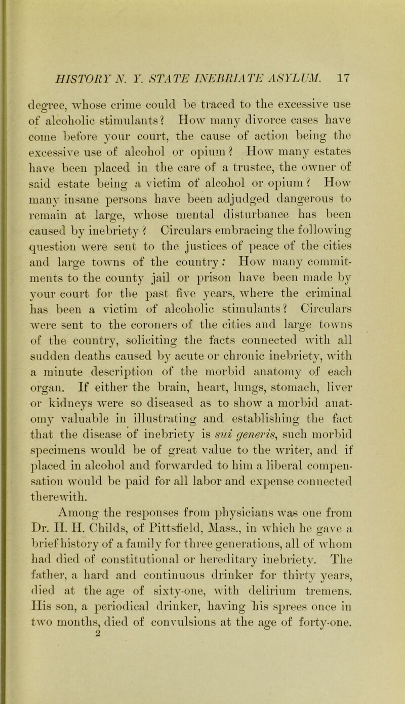 deci’ee, wliose crime could he traced to the excessive use of alcoholic stimulants ? How many divorce cases have come hefoi'e your court, the cause of action heiiig the excessive use of alcohol or opium ? How many estates have been placed in the care of a trustee, the owner of said estate being a victim of alcohol or opium ? How many insane persons have been adjudged dangerous to remain at laro-e, Avhose mental disturbance has been caused by iuel)riety ? Circulars embracing the following cpiestion were sent to the justices of peace of the cities and large towns of the country: How many commit- ments to the county jail or prison have been made by your court for the past five years, where the criminal has been a victim of alcoholic stimulants? Circulars were sent to the coroners of the cities and large towns of the country, soliciting the facts connected with all sudden deaths caused by acute or chronic inebriety, with a minute description of the morl)id anatomy of each organ. If either the brain, heart, lungs, stomach, liver or kidneys were so diseased as to show a morbid anat- omy valuable in illustrating and estaldishing the fact that the disease of inebriety is sui generis.^ such morbid specimens would Tje of great value to the writer, and if placed in alcohol and forwarded to him a liberal compen- sation would be paid for all labor and expense connected therewith. Among the responses from ])hysicians was one from Dr. H. H. Childs, of Pittsfield, Mass., in which he gave a brief history of a family for fhi-ee generations, all of ^\'hom had died of constitutional or hereditary inebriety. The fathei', a hard and continuous drinker for thirty years, died at the age of sixty-one, Avith delirium ti'emens. His son, a periodical drinker, having his sprees once in two months, died of convulsions at the age of forty-one.
