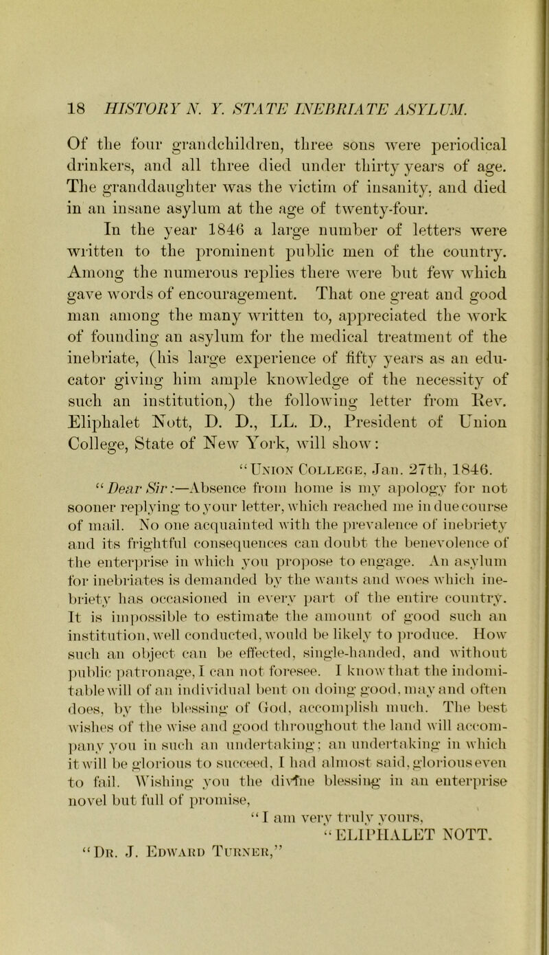 Of the four grandcliildreii, three sous ^Ye^e periodical drinkers, and all three died under thirty years of age. Tlie granddaughter was the victim of insanity, and died in an insane asylum at tlie age of twenty-four. In the year 1846 a large number of letters were wiitten to the prominent pnljlic men of the country. Among the numerous replies there were but few which gave words of encouragement. That one great and good man among the many written to, apj:)reciated the work of founding an asylum for the medical treatment of the inebriate, (his large exj)erience of fifty years as an edu- cator giving him ample knowledge of the necessity of such an institution,) the following letter from Hev. Eliphalet Nott, D. D., LL. D., President of Union College, State of New York, will show: “Union College, -Tan. 27th, 1846. “Dear Sir:—Absence from home is my a]iology for not sooner re]hying toyonr letter, which reached me in due course of mail. No one acquainted with the prevalence of inebriety and its frightful consequences can doubt the benevolence of the enter])i‘ise in which you propose to engage. An asylum for inebriates is demanded by the wants and woes which ine- briety has occasioned in eA'ery }>art of the entire conntry. It is impossible to estimate the amount of good such an institution, well conducted, would be likely to produce. How such an object can be effected, single-handed, and without ])ublic patronage, I can not foresee. I know that the indomi- table will of an individual bent on doing good, may and often does, by the blessing of (Jod, acconqilish ninch. The best wishes of the wise and good throngiiout the land will accom- ])any you iu such aii undertaking; an undertaking in which itwill be glorious to succei'd, I had almost said, glorious even to fail. Wishing you the di\4'ne blessing- in an enterprise novel but full of promise, “ I am very truly yours, “ ELl’pilALET NOTT. “Dil J. Edwaui) Tuuneu,”