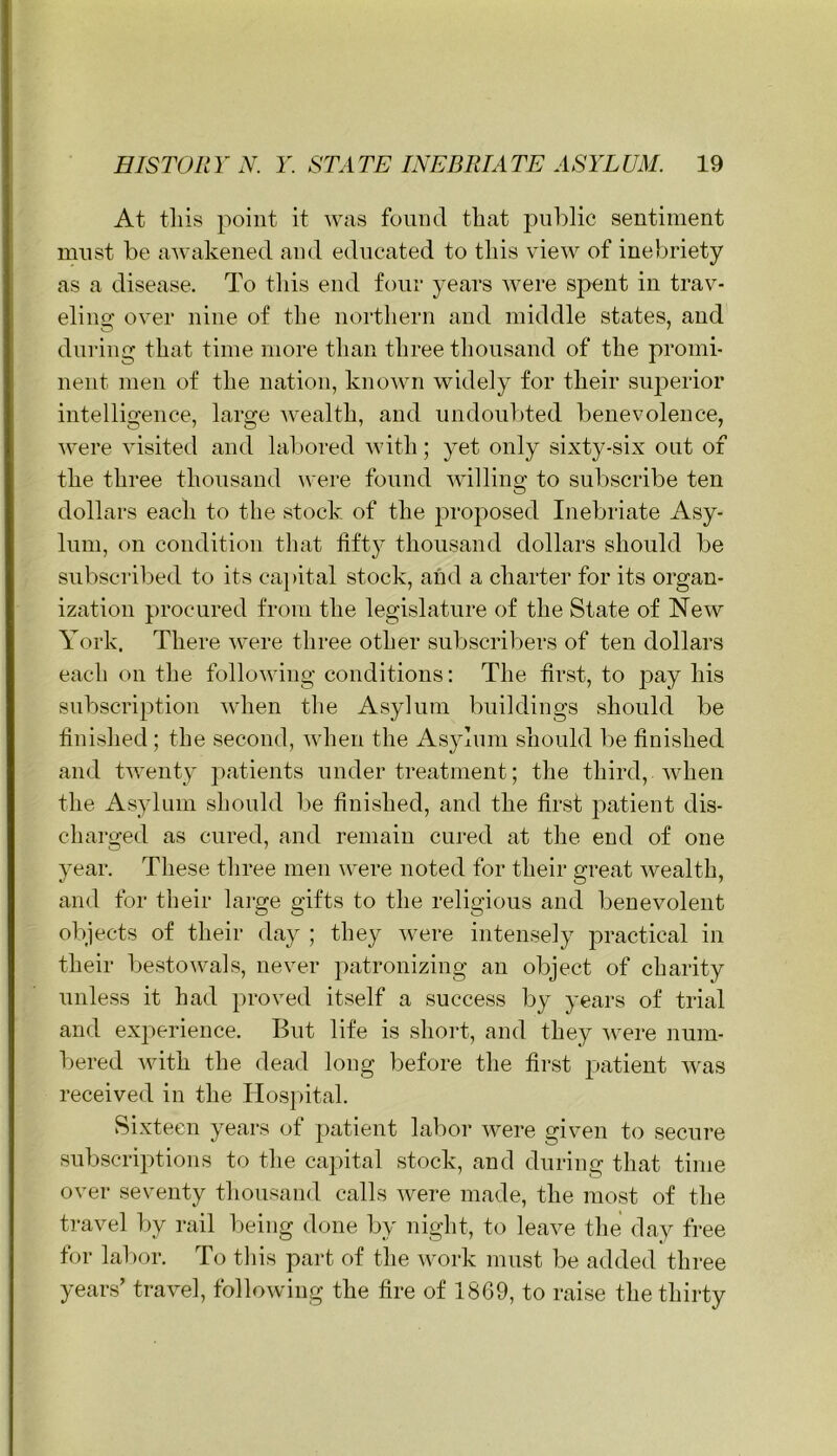 At this point it was found that pnl)lic sentiment must be awakened and educated to this view of inebriety as a disease. To tliis end four years were spent in trav- eling over nine of the northern and middle states, and dni’ing that time more than three thousand of the promi- nent men of the nation, known widely for their superior intelligence, large wealth, and undoubted benevolence, were visited and lal)oi'ed with; yet only sixty-six out of the three thousand were found willing to subscribe ten dollars each to the stock of the proposed Inebriate Asy- lum, on condition that fifty thousand dollars should be subscribed to its ca]»ital stock, and a charter for its organ- ization procured from the legislature of the State of New York. There were three other subscril:)ers of ten dollars each on the following conditions: The first, to j^ay his subscription when the Asylum buildings should be finished; the second, when the Asylum should be finished and twenty patients under treatment; the third, when the Asylum should be finished, and the first patient dis- charged as cured, and remain cured at the end of one year. These three men were noted for their great wealth, and for their large gifts to the religious and benevolent objects of their day ; they Avere intensely practical in their bestowals, never patronizing an object of charity unless it had proved itself a success by years of trial and ex2>erience. But life is short, and they were num- bered Avith the dead long before the first patient Avas received in the Hos}>ital. Sixteen years of patient labor Avere given to secure subscrijAtions to the capital stock, and during that time over seventy thousand calls Avere made, the most of the travel by rail Ijeing done by uight, to leave the day free for lal)or. To this part of the Avork must be added three years’ travel, folloAving the fire of 1869, to raise the thirty