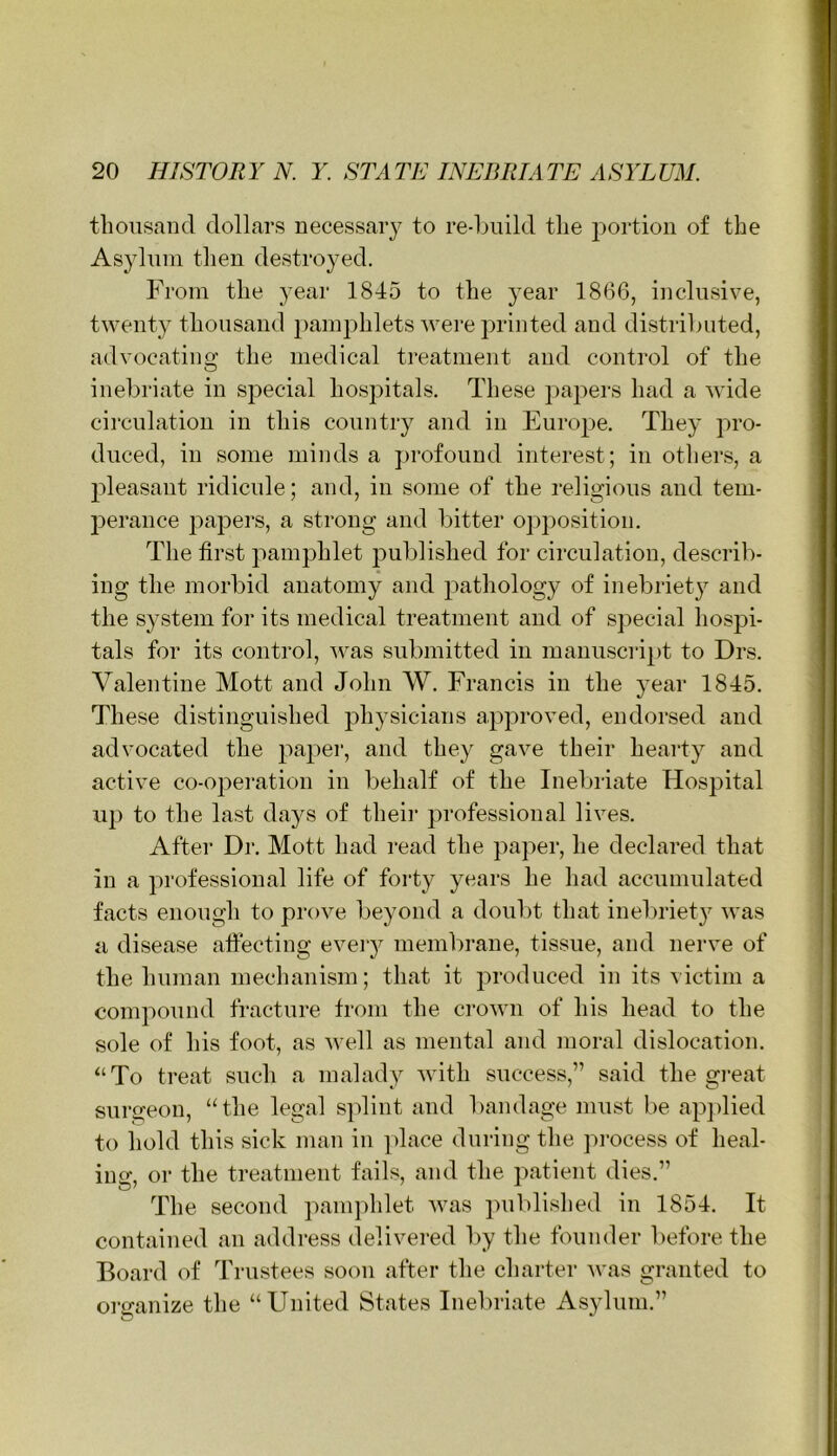 thousand dollars necessary to re-huild the poidion of the Asylum then destroyed. From the year 1845 to the year 1866, inclusive, twenty thousand painj:)hlets were printed and distributed, advocating the medical treatment and control of the inebriate in special hospitals. These papers had a wide circulation in this country and in Eurojie. They pro- duced, in some minds a profound interest; in others, a jdeasant ridicule; and, in some of the religious aud tem- perance papers, a strong and bitter opposition. The first pamphlet j^ublished for circulation, describ- ing the morbid anatomy and pathology of inebriet}^ and the system for its medical treatment and of special hospi- tals for its control, was submitted in manuscript to Drs. Valentine Mott and John W. Francis in the year 1845. These distinguished physicians approved, endorsed and advocated the paper, and they gave their hearty and active co-operation in behalf of the Inebriate Hospital up to the last days of their professional lives. After Dr. Mott had read the paper, he declared that in a professional life of forty years he had accumulated facts enough to prove beyond a doubt that inebriet}^ was a disease afPecting every membrane, tissue, and nerve of the human mechanism; that it produced in its \ ictim a compound fracture from the crown of his head to the sole of his foot, as well as mental and moral dislocation, “To treat such a malady with success,” said the great surgeon, “the legal splint and bandage must be apjdied to hold this sick man in place during the process of heal- ing, or the treatment fails, and the patient dies.” The second pamphlet was published in 1854. It contained an address delivered by the founder l)efore the Board of Trustees soon after the charter -was granted to organize the “United States Inebriate Asylum.”